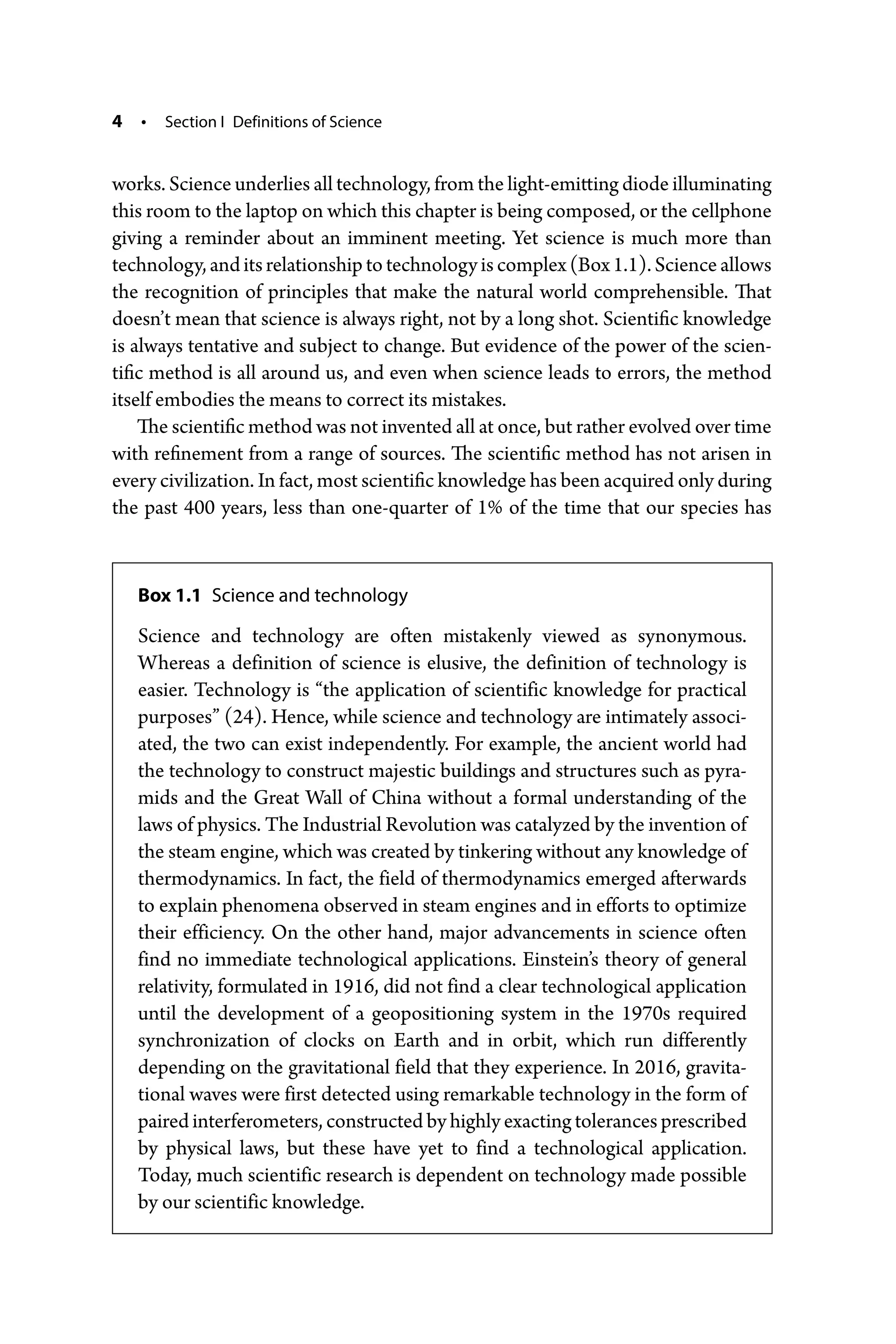 4 • Section I Definitions of Science
works. Science underlies all technology, from the light-­emitting diode illuminating
this room to the laptop on which this chapter is being composed, or the cellphone
giving a reminder about an imminent meeting. Yet science is much more than
technology, and its relationship to technology is complex (Box 1.1). Science allows
the recognition of principles that make the natural world comprehensible. That
doesn’t mean that science is always right, not by a long shot. Scientific knowledge
is always tentative and subject to change. But evidence of the power of the scien-
tific method is all around us, and even when science leads to errors, the method
itself embodies the means to correct its mistakes.
The scientific method was not invented all at once, but rather evolved over time
with refinement from a range of sources. The scientific method has not arisen in
every civilization. In fact, most scientific knowledge has been acquired only during
the past 400 years, less than one-­
quarter of 1% of the time that our species has
Box 1.1 Science and technology
Science and technology are often mistakenly viewed as synonymous.
Whereas a definition of science is elusive, the definition of technology is
easier. Technology is “the application of scientific knowledge for practical
purposes” (24). Hence, while science and technology are intimately associ-
ated, the two can exist independently. For example, the ancient world had
the technology to construct majestic buildings and structures such as pyra-
mids and the Great Wall of China without a formal understanding of the
laws of physics. The Industrial Revolution was catalyzed by the invention of
the steam engine, which was created by tinkering without any knowledge of
thermodynamics. In fact, the field of thermodynamics emerged afterwards
to explain phenomena observed in steam engines and in efforts to optimize
their efficiency. On the other hand, major advancements in science often
find no immediate technological applications. Einstein’s theory of general
relativity, formulated in 1916, did not find a clear technological application
until the development of a geopositioning system in the 1970s required
­
synchronization of clocks on Earth and in orbit, which run differently
depending on the gravitational field that they experience. In 2016, gravita-
tional waves were first detected using remarkable technology in the form of
paired interferometers, constructed by highly exacting tolerances prescribed
by physical laws, but these have yet to find a technological application.
Today, much scientific research is dependent on technology made possible
by our scientific knowledge.
 