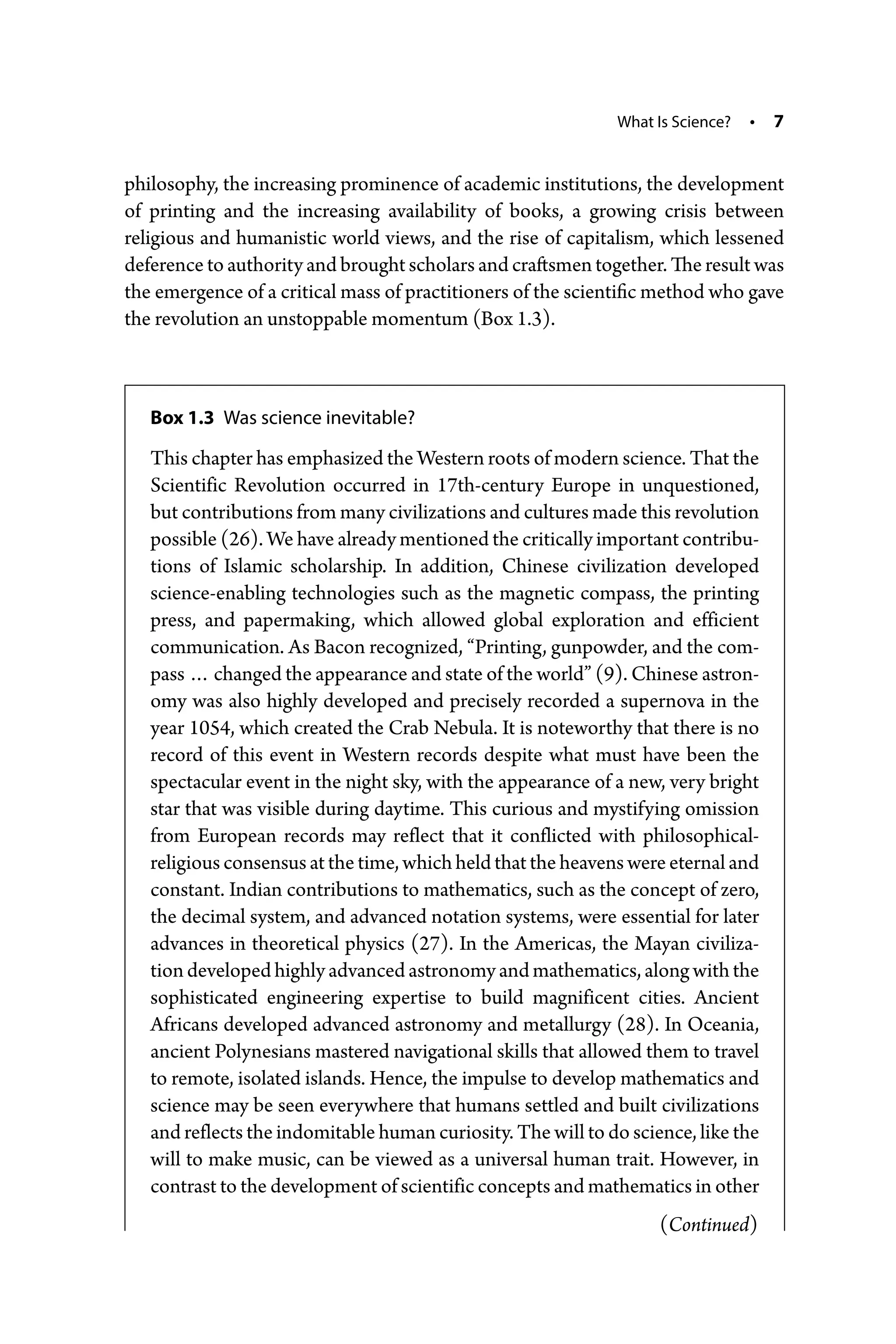 What Is Science? • 7
­
philosophy, the increasing prominence of academic institutions, the development
of printing and the increasing availability of books, a growing crisis between
­
religious and humanistic world views, and the rise of capitalism, which lessened
deference to authority and brought scholars and craftsmen together. The result was
the emergence of a critical mass of practitioners of the scientific method who gave
the revolution an unstoppable momentum (Box 1.3).
Box 1.3 Was science inevitable?
This chapter has emphasized the Western roots of modern science. That the
Scientific Revolution occurred in 17th-­
century Europe in unquestioned,
but contributions from many civilizations and cultures made this revolution
possible (26). We have already mentioned the critically important contribu-
tions of Islamic scholarship. In addition, Chinese civilization developed
science-­
enabling technologies such as the magnetic compass, the printing
press, and papermaking, which allowed global exploration and efficient
communication. As Bacon recognized, “Printing, gunpowder, and the com-
pass … changed the appearance and state of the world” (9). Chinese astron-
omy was also highly developed and precisely recorded a supernova in the
year 1054, which created the Crab Nebula. It is noteworthy that there is no
record of this event in Western records despite what must have been the
spectacular event in the night sky, with the appearance of a new, very bright
star that was visible during daytime. This curious and mystifying omission
from European records may reflect that it conflicted with philosophical-­
religious consensus at the time, which held that the heavens were eternal and
constant. Indian contributions to mathematics, such as the concept of zero,
the decimal system, and advanced notation systems, were essential for later
advances in theoretical physics (27). In the Americas, the Mayan civiliza-
tion developed highly advanced astronomy and mathematics, along with the
sophisticated engineering expertise to build magnificent cities. Ancient
Africans developed advanced astronomy and metallurgy (28). In Oceania,
ancient Polynesians mastered navigational skills that allowed them to travel
to remote, isolated islands. Hence, the impulse to develop mathematics and
science may be seen everywhere that humans settled and built civilizations
and reflects the indomitable human curiosity. The will to do science, like the
will to make music, can be viewed as a universal human trait. However, in
contrast to the development of scientific concepts and mathematics in other
(Continued)
 