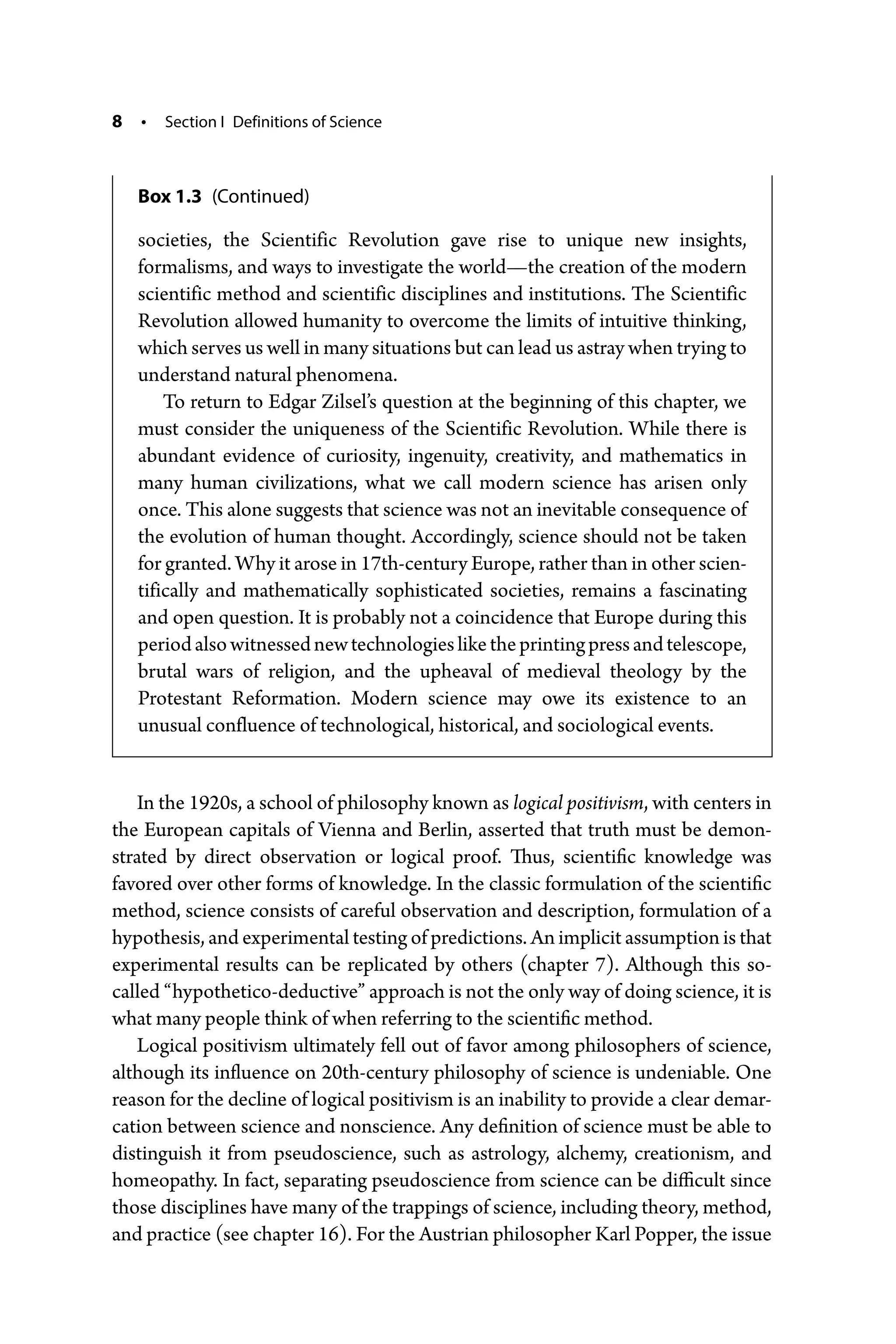 8 • Section I Definitions of Science
In the 1920s, a school of philosophy known as logical positivism, with centers in
the European capitals of Vienna and Berlin, asserted that truth must be demon-
strated by direct observation or logical proof. Thus, scientific knowledge was
favored over other forms of knowledge. In the classic formulation of the scientific
method, science consists of careful observation and description, formulation of a
hypothesis, and experimental testing of predictions. An implicit assumption is that
experimental results can be replicated by others (chapter 7). Although this so-­
called “hypothetico-­deductive” approach is not the only way of doing science, it is
what many people think of when referring to the scientific method.
Logical positivism ultimately fell out of favor among philosophers of science,
although its influence on 20th-­
century philosophy of science is undeniable. One
reason for the decline of logical positivism is an inability to provide a clear demar-
cation between science and nonscience. Any definition of science must be able to
distinguish it from pseudoscience, such as astrology, alchemy, creationism, and
homeopathy. In fact, separating pseudoscience from science can be difficult since
those disciplines have many of the trappings of science, including theory, method,
and practice (see chapter 16). For the Austrian philosopher Karl Popper, the issue
societies, the Scientific Revolution gave rise to unique new insights,
­
formalisms, and ways to investigate the world—­
the creation of the modern
scientific method and scientific disciplines and institutions. The Scientific
Revolution allowed humanity to overcome the limits of intuitive thinking,
which serves us well in many situations but can lead us astray when trying to
understand natural phenomena.
To return to Edgar Zilsel’s question at the beginning of this chapter, we
must consider the uniqueness of the Scientific Revolution. While there is
abundant evidence of curiosity, ingenuity, creativity, and mathematics in
many human civilizations, what we call modern science has arisen only
once. This alone suggests that science was not an inevitable consequence of
the evolution of human thought. Accordingly, science should not be taken
for granted. Why it arose in 17th-­century Europe, rather than in other scien-
tifically and mathematically sophisticated societies, remains a fascinating
and open question. It is probably not a coincidence that Europe during this
periodalsowitnessednewtechnologiesliketheprintingpressandtelescope,
brutal wars of religion, and the upheaval of medieval theology by the
­
Protestant Reformation. Modern science may owe its existence to an
­unusual confluence of technological, historical, and sociological events.
Box 1.3 (Continued)
 