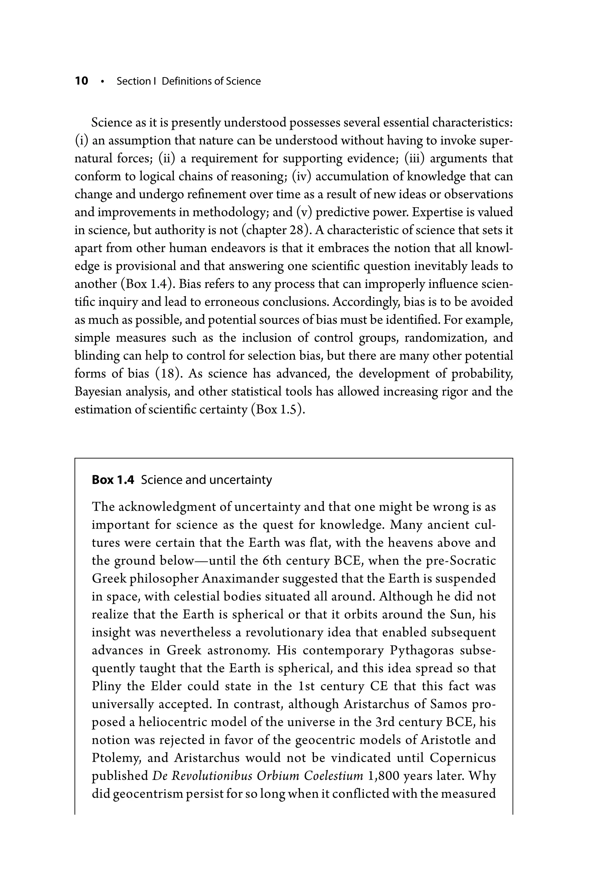 10 • Section I Definitions of Science
Science as it is presently understood possesses several essential characteristics:
(i) an assumption that nature can be understood without having to invoke super-
natural forces; (ii) a requirement for supporting evidence; (iii) arguments that
conform to logical chains of reasoning; (iv) accumulation of knowledge that can
change and undergo refinement over time as a result of new ideas or observations
and improvements in methodology; and (v) predictive power. Expertise is valued
in science, but authority is not (chapter 28). A characteristic of science that sets it
apart from other human endeavors is that it embraces the notion that all knowl-
edge is provisional and that answering one scientific question inevitably leads to
another (Box 1.4). Bias refers to any process that can improperly influence scien-
tific inquiry and lead to erroneous conclusions. Accordingly, bias is to be avoided
as much as possible, and potential sources of bias must be identified. For example,
simple measures such as the inclusion of control groups, randomization, and
blinding can help to control for selection bias, but there are many other potential
forms of bias (18). As science has advanced, the development of probability,
Bayesian analysis, and other statistical tools has allowed increasing rigor and the
estimation of scientific certainty (Box 1.5).
Box 1.4 Science and uncertainty
The acknowledgment of uncertainty and that one might be wrong is as
important for science as the quest for knowledge. Many ancient cul-
tures were certain that the Earth was flat, with the heavens above and
the ground below—­
until the 6th century BCE, when the pre-­
Socratic
Greek philosopher Anaximander suggested that the Earth is suspended
in space, with celestial bodies situated all around. Although he did not
realize that the Earth is spherical or that it orbits around the Sun, his
insight was nevertheless a revolutionary idea that enabled subsequent
advances in Greek astronomy. His contemporary Pythagoras subse-
quently taught that the Earth is spherical, and this idea spread so that
Pliny the Elder could state in the 1st century CE that this fact was
­
universally accepted. In contrast, although Aristarchus of Samos pro-
posed a heliocentric model of the ­universe in the 3rd century BCE, his
notion was rejected in favor of the geocentric models of Aristotle and
Ptolemy, and Aristarchus would not be vindicated until Copernicus
published De Revolutionibus Orbium ­
Coelestium 1,800 years later. Why
did ­geocentrism persist for so long when it conflicted with the ­measured
 