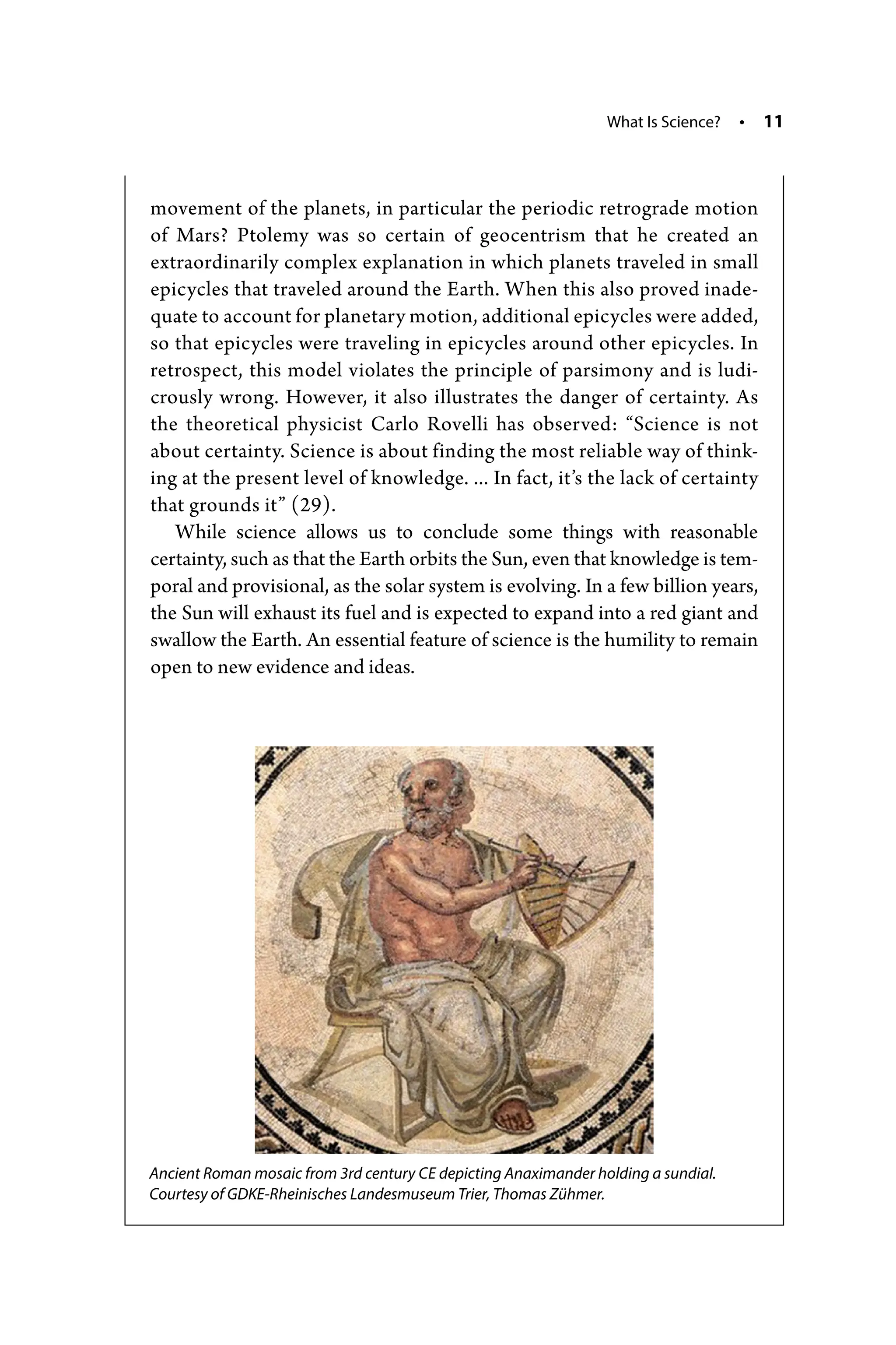 What Is Science? • 11
movement of the planets, in particular the periodic retrograde motion
of Mars? Ptolemy was so certain of geocentrism that he created an
extraordinarily complex explanation in which planets traveled in small
epicycles that traveled around the Earth. When this also proved inade-
quate to account for planetary motion, additional epicycles were added,
so that epicycles were traveling in epicycles around other epicycles. In
retrospect, this model violates the principle of parsimony and is ludi-
crously wrong. However, it also illustrates the danger of certainty. As
the theoretical physicist Carlo Rovelli has observed: “Science is not
about certainty. Science is about finding the most reliable way of think-
ing at the present level of knowledge. ... In fact, it’s the lack of ­certainty
that grounds it” (29).
While science allows us to conclude some things with reasonable
­certainty, such as that the Earth orbits the Sun, even that knowledge is tem-
poral and provisional, as the solar system is evolving. In a few billion years,
the Sun will exhaust its fuel and is expected to expand into a red giant and
swallow the Earth. An essential feature of science is the humility to remain
open to new evidence and ideas.
Ancient Roman mosaic from 3rd century CE depicting Anaximander holding a sundial.
Courtesy of GDKE-­Rheinisches Landesmuseum Trier, Thomas Zühmer.
 