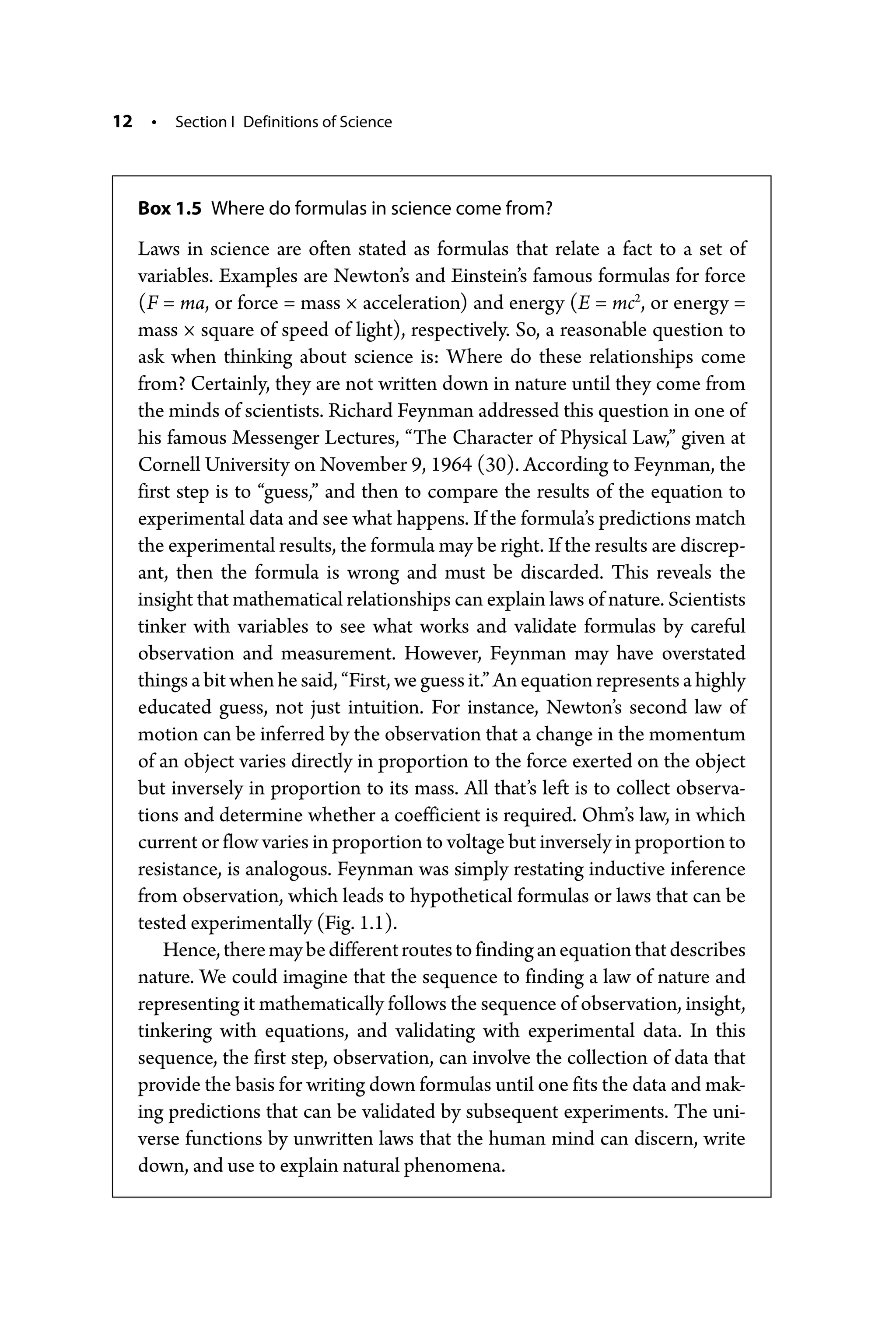 12 • Section I Definitions of Science
Box 1.5 Where do formulas in science come from?
Laws in science are often stated as formulas that relate a fact to a set of
­
variables. Examples are Newton’s and Einstein’s famous formulas for force
(F = ma, or force = mass × acceleration) and energy (E = mc2
, or energy =
mass × square of speed of light), respectively. So, a reasonable question to
ask when thinking about science is: Where do these relationships come
from? Certainly, they are not written down in nature until they come from
the minds of scientists. Richard Feynman addressed this question in one of
his famous Messenger Lectures, “The Character of Physical Law,” given at
Cornell University on November 9, 1964 (30). According to Feynman, the
first step is to “guess,” and then to compare the results of the equation to
experimental data and see what happens. If the formula’s predictions match
the experimental results, the formula may be right. If the results are discrep-
ant, then the formula is wrong and must be discarded. This reveals the
insight that mathematical relationships can explain laws of nature. Scientists
tinker with variables to see what works and validate formulas by careful
observation and measurement. However, Feynman may have overstated
things a bit when he said, “First, we guess it.” An equation represents a highly
educated guess, not just intuition. For instance, Newton’s second law of
motion can be inferred by the observation that a change in the momentum
of an object varies directly in proportion to the force exerted on the object
but inversely in proportion to its mass. All that’s left is to collect observa-
tions and determine whether a coefficient is required. Ohm’s law, in which
current or flow varies in proportion to voltage but inversely in proportion to
resistance, is analogous. Feynman was simply restating inductive inference
from observation, which leads to hypothetical formulas or laws that can be
tested experimentally (Fig. 1.1).
Hence,theremaybedifferentroutestofindinganequationthatdescribes
nature. We could imagine that the sequence to finding a law of nature and
representing it mathematically follows the sequence of observation, insight,
tinkering with equations, and validating with experimental data. In this
sequence, the first step, observation, can involve the collection of data that
provide the basis for writing down formulas until one fits the data and mak-
ing predictions that can be validated by subsequent experiments. The uni-
verse functions by unwritten laws that the human mind can discern, write
down, and use to explain natural phenomena.
 