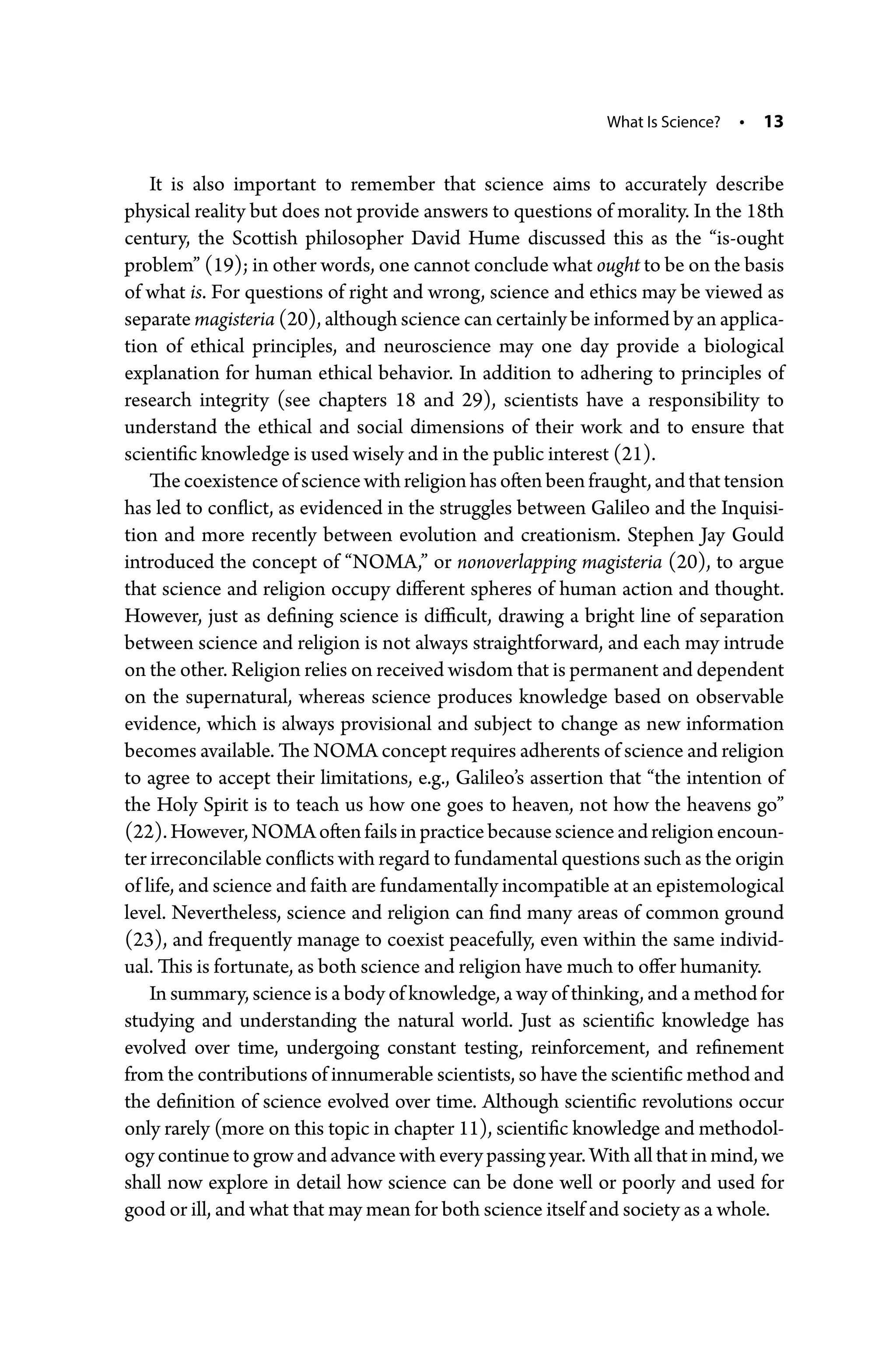 What Is Science? • 13
It is also important to remember that science aims to accurately describe
­physical reality but does not provide answers to questions of morality. In the 18th
century, the Scottish philosopher David Hume discussed this as the “is-­
ought
problem” (19); in other words, one cannot conclude what ought to be on the basis
of what is. For questions of right and wrong, science and ethics may be viewed as
separate magisteria (20), although science can certainly be informed by an applica-
tion of ethical principles, and neuroscience may one day provide a biological
explanation for human ethical behavior. In addition to adhering to principles of
research integrity (see chapters 18 and 29), scientists have a responsibility to
understand the ethical and social dimensions of their work and to ensure that
­scientific knowledge is used wisely and in the public interest (21).
The coexistence of science with religion has often been fraught, and that ­tension
has led to conflict, as evidenced in the struggles between Galileo and the Inquisi-
tion and more recently between evolution and creationism. Stephen Jay Gould
introduced the concept of “NOMA,” or nonoverlapping magisteria (20), to argue
that science and religion occupy different spheres of human action and thought.
However, just as defining science is difficult, drawing a bright line of separation
between science and religion is not always straightforward, and each may intrude
on the other. Religion relies on received wisdom that is permanent and dependent
on the supernatural, whereas science produces knowledge based on observable
evidence, which is always provisional and subject to change as new information
becomes available. The NOMA concept requires adherents of science and religion
to agree to accept their limitations, e.g., Galileo’s assertion that “the intention of
the Holy Spirit is to teach us how one goes to heaven, not how the heavens go”
(22).However,NOMAoftenfailsinpracticebecausescienceandreligionencoun-
ter irreconcilable conflicts with regard to fundamental questions such as the origin
of life, and science and faith are fundamentally incompatible at an epistemological
level. Nevertheless, science and religion can find many areas of common ground
(23), and frequently manage to coexist peacefully, even within the same individ-
ual. This is fortunate, as both science and religion have much to offer humanity.
In summary, science is a body of knowledge, a way of thinking, and a method for
studying and understanding the natural world. Just as scientific knowledge has
evolved over time, undergoing constant testing, reinforcement, and refinement
from the contributions of innumerable scientists, so have the scientific method and
the definition of science evolved over time. Although scientific revolutions occur
only rarely (more on this topic in chapter 11), scientific knowledge and methodol-
ogy continue to grow and advance with every passing year. With all that in mind, we
shall now explore in detail how science can be done well or poorly and used for
good or ill, and what that may mean for both science itself and society as a whole.
 