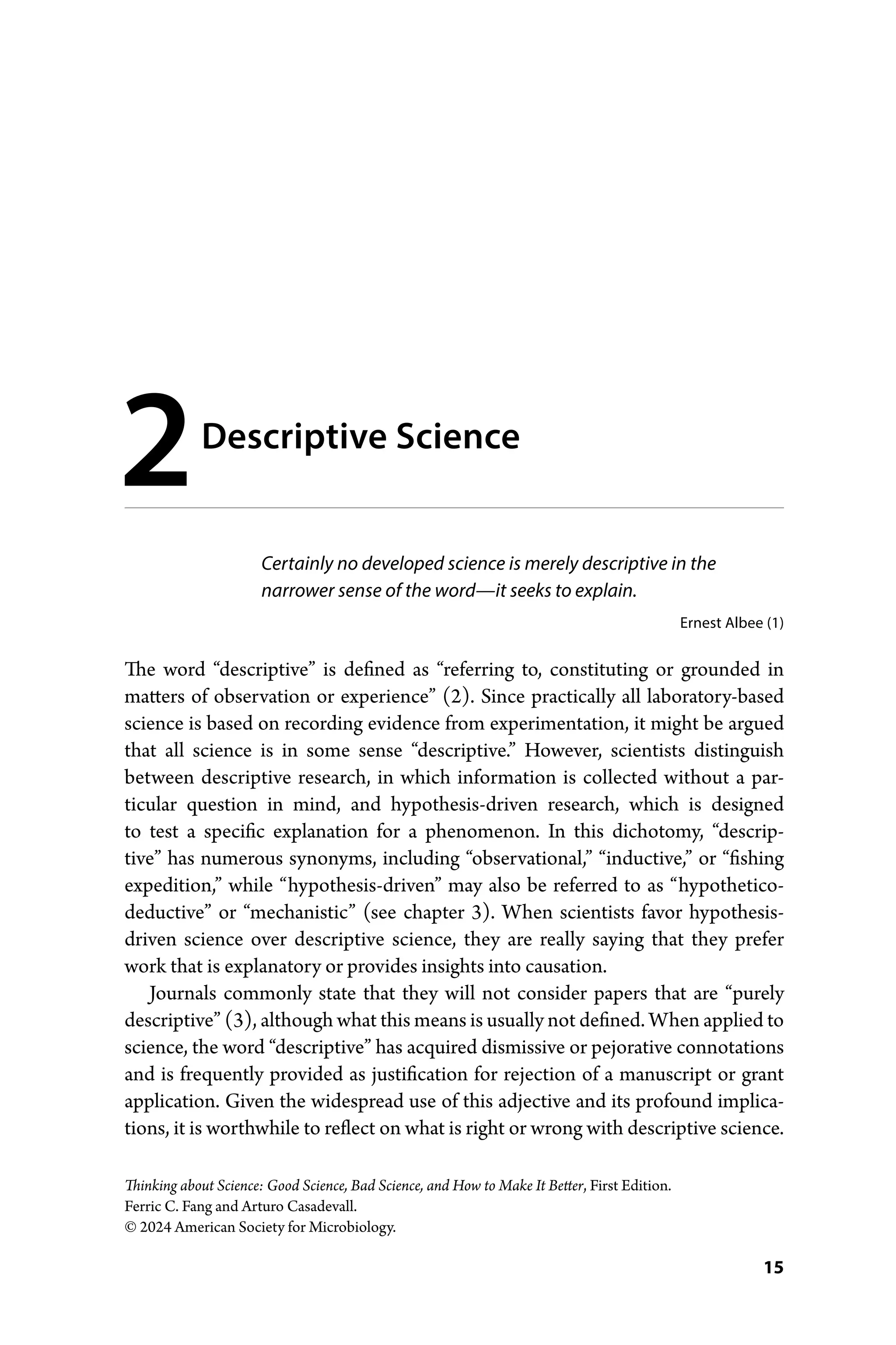 15
Thinking about Science: Good Science, Bad Science, and How to Make It Better, First Edition.
Ferric C. Fang and Arturo Casadevall.
© 2024 American Society for Microbiology.
Certainly no developed science is merely descriptive in the
­narrower sense of the word—­it seeks to explain.
Ernest Albee (1)
The word “descriptive” is defined as “referring to, constituting or grounded in
­
matters of observation or experience” (2). Since practically all laboratory-­
based
­
science is based on recording evidence from experimentation, it might be argued
that all science is in some sense “descriptive.” However, scientists distinguish
between descriptive research, in which information is collected without a par-
ticular question in mind, and hypothesis-­
driven research, which is designed
to test a specific explanation for a phenomenon. In this dichotomy, “descrip-
tive” has numerous synonyms, including “observational,” “inductive,” or “fishing
expedition,” while “hypothesis-­
driven” may also be referred to as “hypothetico-­
deductive” or “mechanistic” (see chapter 3). When scientists favor hypothesis-­
driven science over descriptive science, they are really saying that they prefer
work that is explanatory or provides insights into causation.
Journals commonly state that they will not consider papers that are “purely
descriptive” (3), although what this means is usually not defined. When applied to
science, the word “descriptive” has acquired dismissive or pejorative connotations
and is frequently provided as justification for rejection of a manuscript or grant
application. Given the widespread use of this adjective and its profound implica-
tions, it is worthwhile to reflect on what is right or wrong with descriptive science.
2Descriptive Science
 