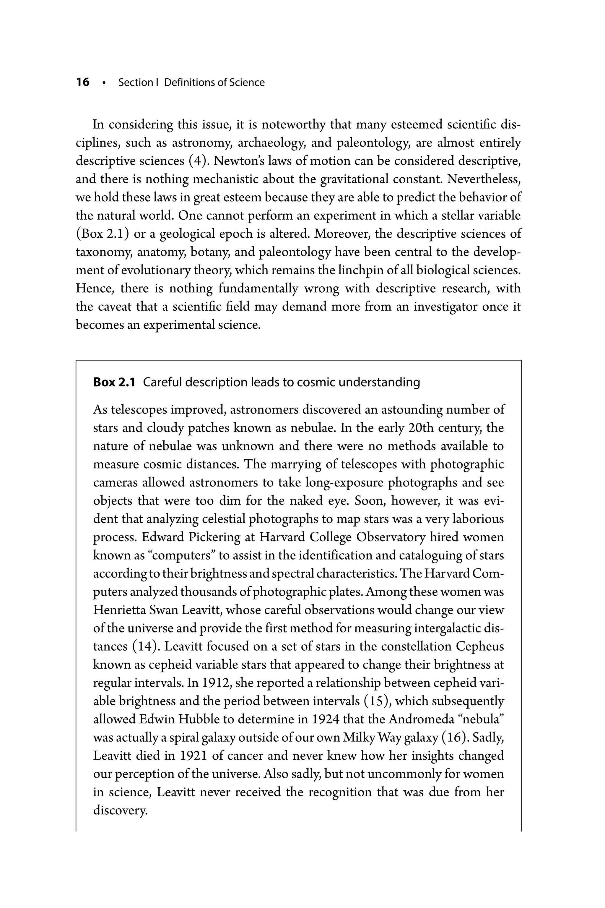 16 • Section I Definitions of Science
In considering this issue, it is noteworthy that many esteemed scientific dis-
ciplines, such as astronomy, archaeology, and paleontology, are almost entirely
descriptive sciences (4). Newton’s laws of motion can be considered descriptive,
and there is nothing mechanistic about the gravitational constant. Nevertheless,
we hold these laws in great esteem because they are able to predict the behavior of
the natural world. One cannot perform an experiment in which a stellar variable
(Box 2.1) or a geological epoch is altered. Moreover, the descriptive sciences of
taxonomy, anatomy, botany, and paleontology have been central to the develop-
ment of evolutionary theory, which remains the linchpin of all biological sciences.
Hence, there is nothing fundamentally wrong with descriptive research, with
the caveat that a scientific field may demand more from an investigator once it
becomes an experimental science.
Box 2.1 Careful description leads to cosmic understanding
As telescopes improved, astronomers discovered an astounding number of
stars and cloudy patches known as nebulae. In the early 20th century, the
nature of nebulae was unknown and there were no methods available to
measure cosmic distances. The marrying of telescopes with photographic
cameras allowed astronomers to take long-­
exposure photographs and see
objects that were too dim for the naked eye. Soon, however, it was evi-
dent that analyzing celestial photographs to map stars was a very laborious
process. Edward Pickering at Harvard College Observatory hired women
known as “computers” to assist in the identification and cataloguing of stars
accordingtotheirbrightnessandspectralcharacteristics.TheHarvardCom-
puters analyzed thousands of photographic plates. Among these women was
Henrietta Swan Leavitt, whose careful observations would change our view
of the universe and provide the first method for measuring intergalactic dis-
tances (14). Leavitt focused on a set of stars in the constellation Cepheus
known as cepheid variable stars that appeared to change their brightness at
regular intervals. In 1912, she reported a relationship between cepheid vari-
able brightness and the period between intervals (15), which subsequently
allowed Edwin Hubble to determine in 1924 that the Andromeda “nebula”
was actually a spiral galaxy outside of our own Milky Way galaxy (16). Sadly,
Leavitt died in 1921 of cancer and never knew how her insights changed
our perception of the universe. Also sadly, but not uncommonly for women
in science, Leavitt never received the recognition that was due from her
discovery.
 