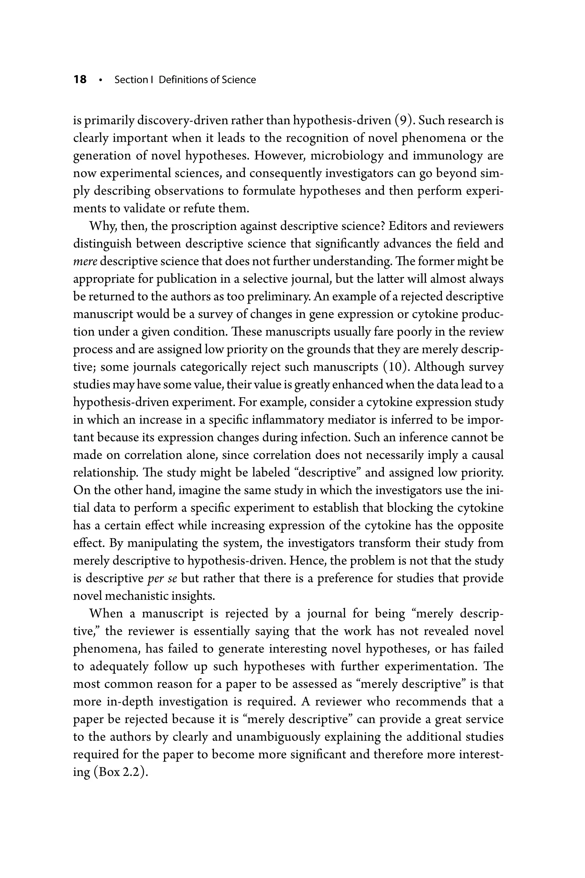 18 • Section I Definitions of Science
is primarily discovery-­driven rather than hypothesis-­driven (9). Such research is
clearly important when it leads to the recognition of novel phenomena or the
generation of novel hypotheses. However, microbiology and immunology are
now experimental sciences, and ­
consequently investigators can go beyond sim-
ply describing observations to formulate hypotheses and then perform experi-
ments to validate or refute them.
Why, then, the proscription against descriptive science? Editors and reviewers
distinguish between descriptive science that significantly advances the field and
mere descriptive science that does not further understanding. The former might be
appropriate for publication in a selective journal, but the latter will almost always
be returned to the authors as too preliminary. An example of a rejected descriptive
manuscript would be a survey of changes in gene expression or cytokine produc-
tion under a given condition. These manuscripts usually fare poorly in the review
process and are assigned low priority on the grounds that they are merely descrip-
tive; some journals categorically reject such manuscripts (10). Although survey
studiesmayhavesomevalue,theirvalueisgreatlyenhancedwhenthedataleadtoa
hypothesis-­driven experiment. For example, consider a cytokine expression study
in which an increase in a specific inflammatory mediator is inferred to be impor-
tant because its expression changes during infection. Such an inference cannot be
made on correlation alone, since correlation does not necessarily imply a causal
relationship. The study might be labeled “descriptive” and assigned low ­
priority.
On the other hand, imagine the same study in which the investigators use the ini-
tial data to perform a specific experiment to establish that blocking the cytokine
has a certain effect while increasing expression of the cytokine has the opposite
effect. By manipulating the system, the investigators transform their study from
merely descriptive to hypothesis-­
driven. Hence, the problem is not that the study
is descriptive per se but rather that there is a preference for studies that provide
novel mechanistic insights.
When a manuscript is rejected by a journal for being “merely descrip-
tive,” the reviewer is essentially saying that the work has not revealed novel
­
phenomena, has failed to generate interesting novel hypotheses, or has failed
to adequately follow up such hypotheses with further experimentation. The
most common reason for a paper to be assessed as “merely descriptive” is that
more in-­
depth investigation is required. A reviewer who recommends that a
paper be rejected because it is “merely descriptive” can provide a great service
to the authors by clearly and unambiguously explaining the additional studies
required for the paper to become more significant and therefore more interest-
ing (Box 2.2).
 