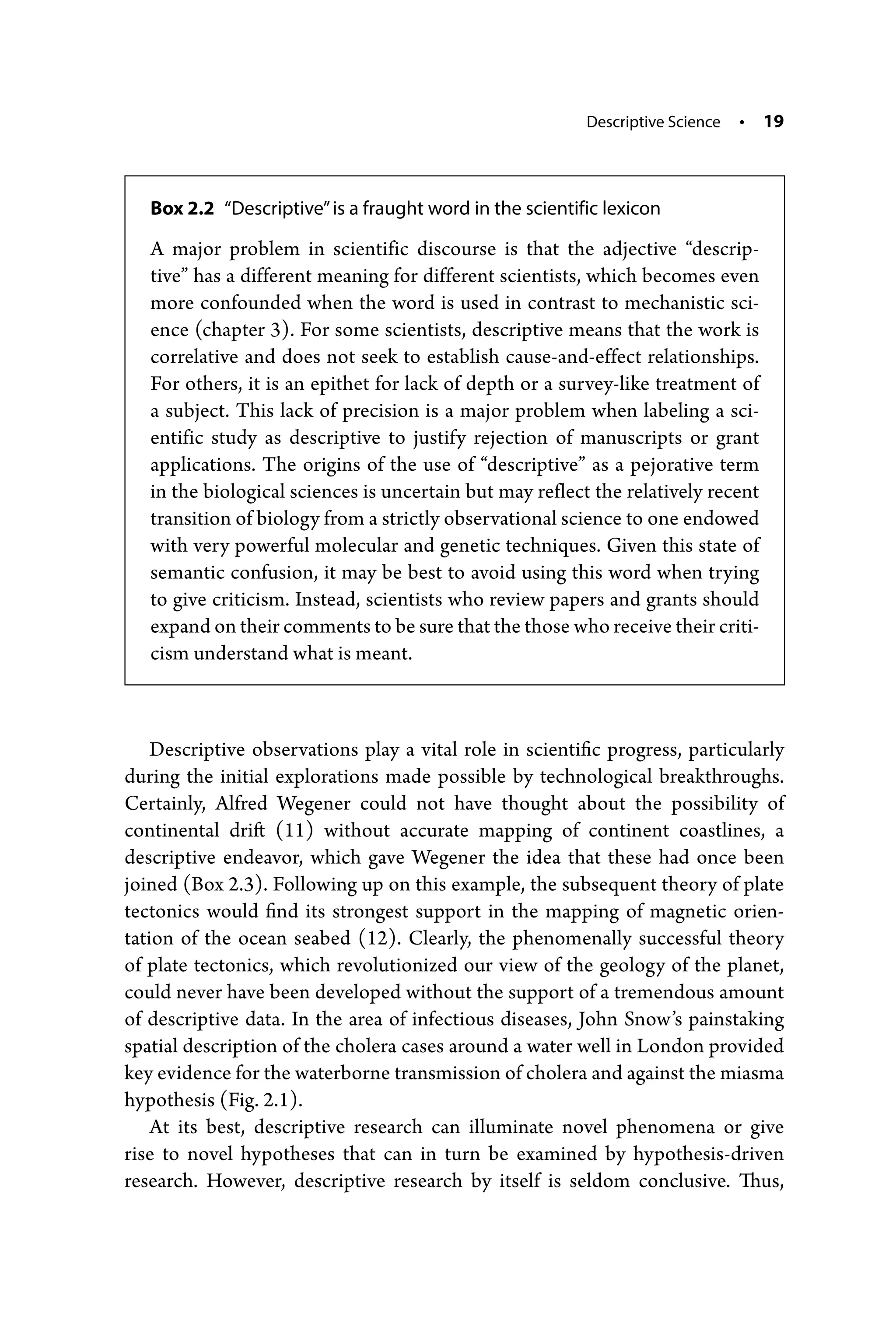 Descriptive Science • 19
Descriptive observations play a vital role in scientific progress, particularly
­
during the initial explorations made possible by technological breakthroughs.
­
Certainly, Alfred Wegener could not have thought about the possibility of
­
continental drift (11) without accurate mapping of continent coastlines, a
descriptive endeavor, which gave Wegener the idea that these had once been
joined (Box 2.3). Following up on this example, the subsequent theory of plate
tectonics would find its strongest support in the mapping of magnetic orien-
tation of the ocean seabed (12). Clearly, the phenomenally successful theory
of plate tectonics, which revolutionized our view of the geology of the planet,
could never have been developed without the support of a tremendous amount
of descriptive data. In the area of infectious diseases, John Snow’s painstaking
spatial description of the cholera cases around a water well in London provided
key evidence for the waterborne transmission of cholera and against the miasma
hypothesis (Fig. 2.1).
At its best, descriptive research can illuminate novel phenomena or give
rise to novel hypotheses that can in turn be examined by hypothesis-­
driven
research. However, descriptive research by itself is seldom conclusive. Thus,
Box 2.2 “Descriptive”is a fraught word in the scientific lexicon
A major problem in scientific discourse is that the adjective “descrip-
tive” has a different meaning for different scientists, which becomes even
more confounded when the word is used in contrast to mechanistic sci-
ence (chapter 3). For some scientists, descriptive means that the work is
correlative and does not seek to establish cause-­
and-­
effect relationships.
For others, it is an epithet for lack of depth or a survey-­
like treatment of
a subject. This lack of precision is a major problem when labeling a sci-
entific study as descriptive to justify rejection of manuscripts or grant
applications. The origins of the use of “descriptive” as a pejorative term
in the biological sciences is uncertain but may reflect the relatively recent
transition of biology from a strictly observational science to one endowed
with very powerful molecular and genetic techniques. Given this state of
semantic confusion, it may be best to avoid using this word when trying
to give criticism. Instead, scientists who review papers and grants should
expand on their comments to be sure that the those who receive their criti-
cism understand what is meant.
 