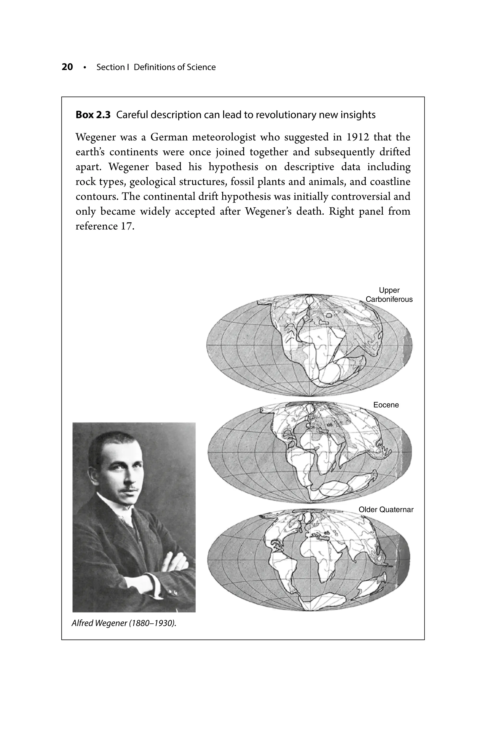20 • Section I Definitions of Science
Box 2.3 Careful description can lead to revolutionary new insights
Wegener was a German meteorologist who suggested in 1912 that the
earth’s continents were once joined together and subsequently drifted
apart. Wegener based his hypothesis on descriptive data including
rock types, geological structures, fossil plants and animals, and coastline
contours. The continental drift hypothesis was initially controversial and
only became widely accepted after Wegener’s death. Right panel from
reference 17.
Upper
Carboniferous
Eocene
Older Quaternar
Alfred Wegener (1880–­1930).
 
