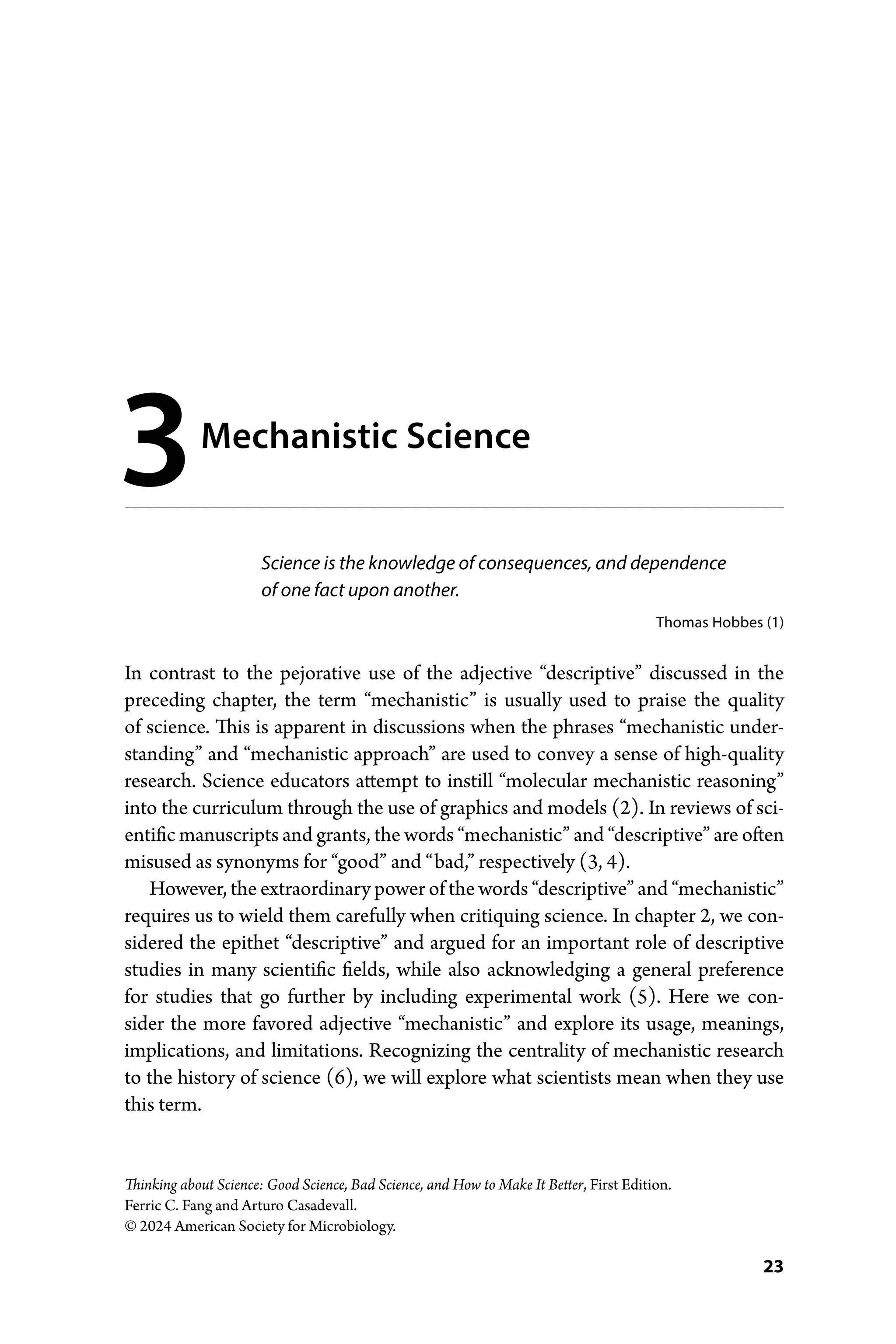 23
Thinking about Science: Good Science, Bad Science, and How to Make It Better, First Edition.
Ferric C. Fang and Arturo Casadevall.
© 2024 American Society for Microbiology.
Science is the knowledge of consequences, and dependence
of one fact upon another.
Thomas Hobbes (1)
In contrast to the pejorative use of the adjective “descriptive” discussed in the
preceding chapter, the term “mechanistic” is usually used to praise the quality
of science. This is apparent in discussions when the phrases “mechanistic under-
standing” and “mechanistic approach” are used to convey a sense of high-­
quality
research. Science educators attempt to instill “molecular mechanistic reasoning”
into the curriculum through the use of graphics and models (2). In reviews of sci-
entific manuscripts and grants, the words “mechanistic” and “descriptive” are often
misused as synonyms for “good” and “bad,” respectively (3, 4).
However, the extraordinary power of the words “descriptive” and “­mechanistic”
requires us to wield them carefully when critiquing science. In chapter 2, we con-
sidered the epithet “descriptive” and argued for an important role of descriptive
studies in many scientific fields, while also acknowledging a general preference
for studies that go further by including experimental work (5). Here we con-
sider the more favored adjective “mechanistic” and explore its usage, meanings,
implications, and limitations. Recognizing the centrality of mechanistic research
to the ­
history of science (6), we will explore what scientists mean when they use
this term.
3Mechanistic Science
 