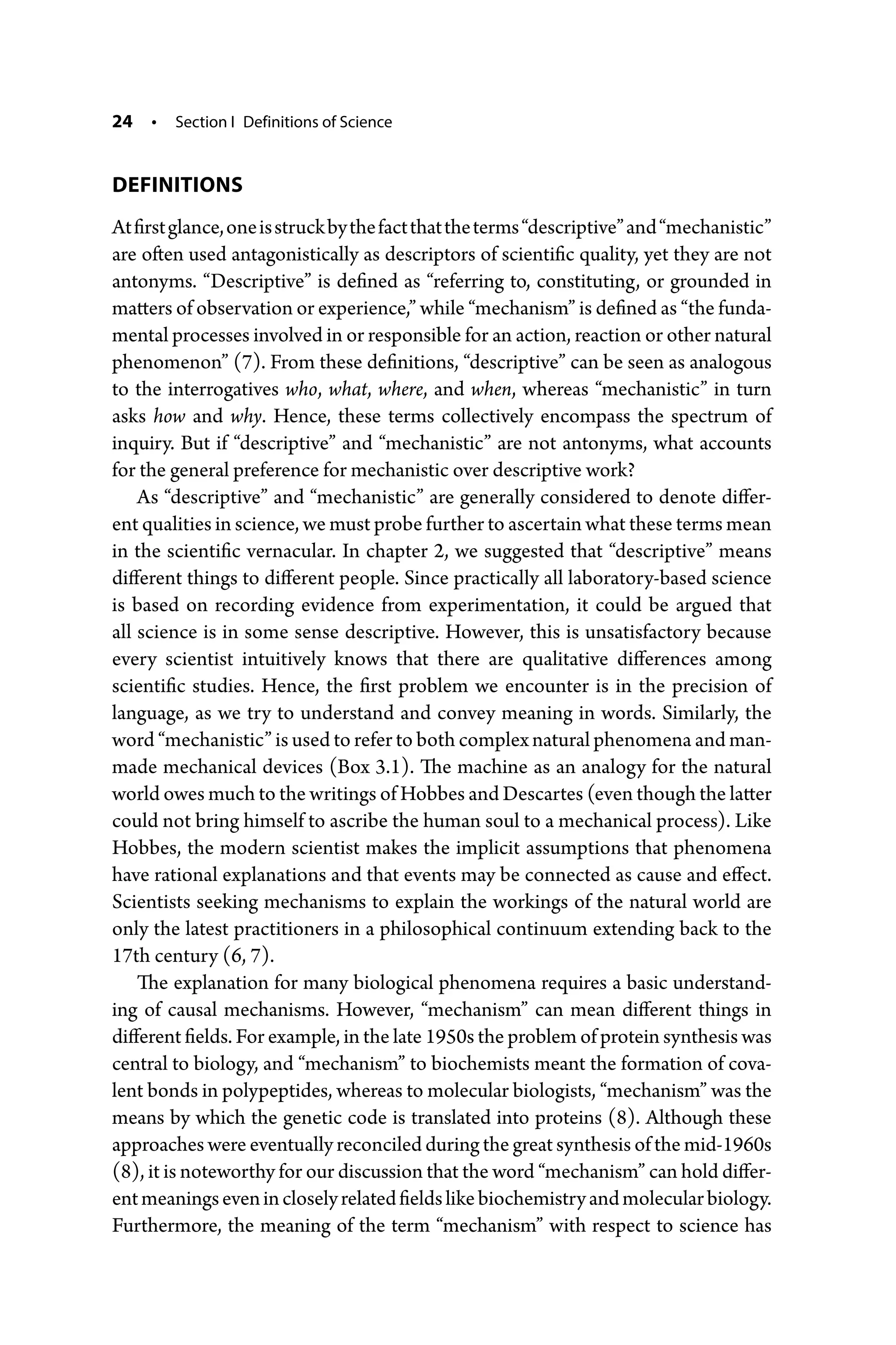 24 • Section I Definitions of Science
DEFINITIONS
Atfirstglance,oneisstruckbythefactthattheterms“descriptive”and“­mechanistic”
are often used antagonistically as descriptors of scientific quality, yet they are not
antonyms. “Descriptive” is defined as “referring to, constituting, or grounded in
matters of observation or experience,” while “mechanism” is defined as “the funda-
mental processes involved in or responsible for an action, reaction or other natural
phenomenon” (7). From these definitions, “descriptive” can be seen as analogous
to the interrogatives who, what, where, and when, whereas “mechanistic” in turn
asks how and why. Hence, these terms collectively encompass the spectrum of
inquiry. But if “descriptive” and “mechanistic” are not antonyms, what accounts
for the general preference for mechanistic over descriptive work?
As “descriptive” and “mechanistic” are generally considered to denote differ-
ent qualities in science, we must probe further to ascertain what these terms mean
in the scientific vernacular. In chapter 2, we suggested that “descriptive” means
different things to different people. Since practically all laboratory-­
based science
is based on recording evidence from experimentation, it could be argued that
all ­
science is in some sense descriptive. However, this is unsatisfactory because
every scientist intuitively knows that there are qualitative differences among
­
scientific studies. Hence, the first problem we encounter is in the precision of
language, as we try to understand and convey meaning in words. Similarly, the
word “mechanistic” is used to refer to both complex natural phenomena and man-­
made mechanical devices (Box 3.1). The machine as an analogy for the natural
world owes much to the writings of Hobbes and Descartes (even though the latter
could not bring himself to ascribe the human soul to a mechanical process). Like
Hobbes, the modern scientist makes the implicit assumptions that phenomena
have rational explanations and that events may be connected as cause and effect.
Scientists seeking mechanisms to explain the workings of the natural world are
only the latest practitioners in a philosophical continuum extending back to the
17th century (6, 7).
The explanation for many biological phenomena requires a basic understand-
ing of causal mechanisms. However, “mechanism” can mean different things in
­different fields. For example, in the late 1950s the problem of protein synthesis was
central to biology, and “mechanism” to biochemists meant the formation of cova-
lent bonds in polypeptides, whereas to molecular biologists, “mechanism” was the
means by which the genetic code is translated into proteins (8). Although these
approaches were eventually reconciled during the great synthesis of the mid-­1960s
(8), it is noteworthy for our discussion that the word “mechanism” can hold differ-
entmeaningsevenincloselyrelatedfieldslikebiochemistryandmolecular­biology.
Furthermore, the meaning of the term “mechanism” with respect to science has
 
