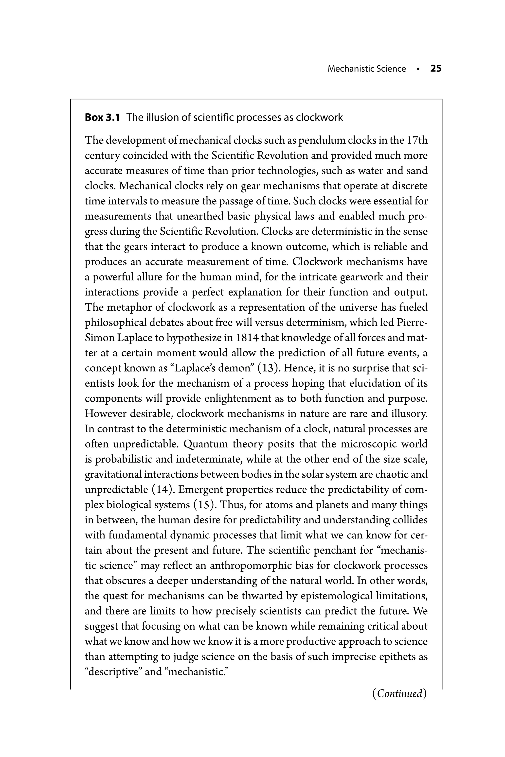 Mechanistic Science • 25
Box 3.1 The illusion of scientific processes as clockwork
The development of mechanical clocks such as pendulum clocks in the 17th
century coincided with the Scientific Revolution and provided much more
accurate measures of time than prior technologies, such as water and sand
clocks. Mechanical clocks rely on gear mechanisms that operate at discrete
time intervals to measure the passage of time. Such clocks were essential for
measurements that unearthed basic physical laws and enabled much pro-
gress during the Scientific Revolution. Clocks are deterministic in the sense
that the gears interact to produce a known outcome, which is reliable and
produces an accurate measurement of time. Clockwork mechanisms have
a powerful allure for the human mind, for the intricate gearwork and their
interactions provide a perfect explanation for their function and output.
The metaphor of clockwork as a representation of the universe has fueled
philosophical debates about free will versus determinism, which led Pierre-­
Simon Laplace to hypothesize in 1814 that knowledge of all forces and mat-
ter at a certain moment would allow the prediction of all future events, a
concept known as “Laplace’s demon” (13). Hence, it is no surprise that sci-
entists look for the mechanism of a process hoping that elucidation of its
components will provide enlightenment as to both function and purpose.
However desirable, clockwork mechanisms in nature are rare and illusory.
In contrast to the deterministic mechanism of a clock, natural processes are
often unpredictable. Quantum theory posits that the microscopic world
is probabilistic and indeterminate, while at the other end of the size scale,
gravitational interactions between bodies in the solar system are chaotic and
unpredictable (14). Emergent properties reduce the predictability of com-
plex biological systems (15). Thus, for atoms and planets and many things
in between, the human desire for predictability and understanding collides
with fundamental dynamic processes that limit what we can know for cer-
tain about the present and future. The scientific penchant for “mechanis-
tic science” may reflect an anthropomorphic bias for clockwork processes
that obscures a deeper understanding of the natural world. In other words,
the quest for mechanisms can be thwarted by epistemological limitations,
and there are limits to how precisely scientists can predict the future. We
suggest that focusing on what can be known while remaining critical about
what we know and how we know it is a more productive approach to science
than attempting to judge science on the basis of such imprecise epithets as
“descriptive” and “mechanistic.”
(Continued)
 