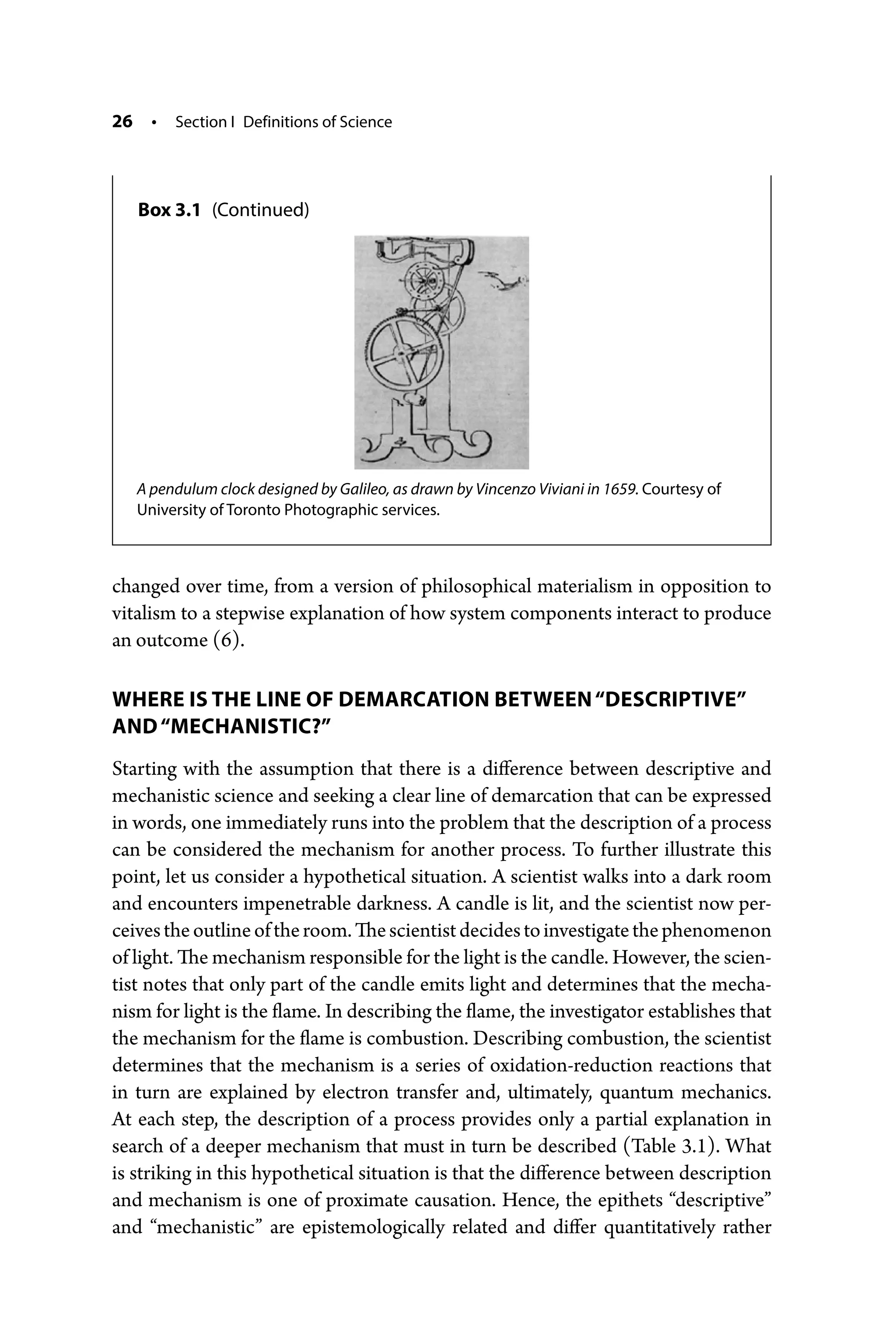 26 • Section I Definitions of Science
changed over time, from a version of philosophical materialism in ­
opposition to
vitalism to a stepwise explanation of how system components interact to produce
an outcome (6).
WHERE IS THE LINE OF DEMARCATION BETWEEN“DESCRIPTIVE”
AND“MECHANISTIC?”
Starting with the assumption that there is a difference between descriptive and
mechanistic science and seeking a clear line of demarcation that can be expressed
in words, one immediately runs into the problem that the description of a process
can be considered the mechanism for another process. To further illustrate this
point, let us consider a hypothetical situation. A scientist walks into a dark room
and encounters impenetrable darkness. A candle is lit, and the scientist now per-
ceivestheoutlineoftheroom.Thescientistdecidestoinvestigatethephenomenon
of light. The mechanism responsible for the light is the candle. However, the scien-
tist notes that only part of the candle emits light and determines that the mecha-
nism for light is the flame. In describing the flame, the investigator establishes that
the mechanism for the flame is combustion. Describing combustion, the scientist
determines that the mechanism is a series of oxidation-­
reduction reactions that
in turn are explained by electron transfer and, ultimately, quantum mechanics.
At each step, the description of a process provides only a partial explanation in
search of a deeper mechanism that must in turn be described (Table 3.1). What
is striking in this hypothetical situation is that the difference between description
and mechanism is one of proximate causation. Hence, the epithets “descriptive”
and “mechanistic” are epistemologically related and differ quantitatively rather
A pendulum clock designed by Galileo, as drawn by Vincenzo Viviani in 1659. Courtesy of
­
University of Toronto Photographic services.
Box 3.1 (Continued)
 