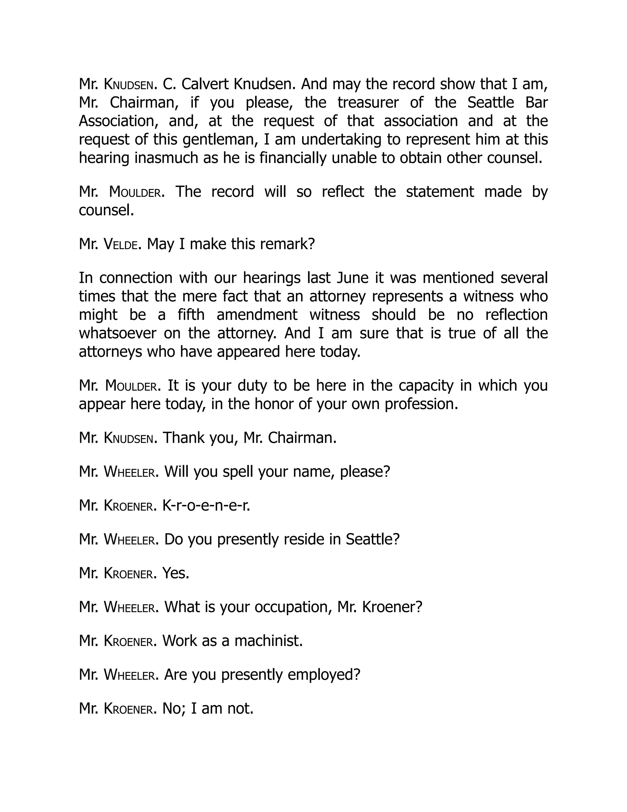 Mr. Knudsen. C. Calvert Knudsen. And may the record show that I am,
Mr. Chairman, if you please, the treasurer of the Seattle Bar
Association, and, at the request of that association and at the
request of this gentleman, I am undertaking to represent him at this
hearing inasmuch as he is financially unable to obtain other counsel.
Mr. Moulder. The record will so reflect the statement made by
counsel.
Mr. Velde. May I make this remark?
In connection with our hearings last June it was mentioned several
times that the mere fact that an attorney represents a witness who
might be a fifth amendment witness should be no reflection
whatsoever on the attorney. And I am sure that is true of all the
attorneys who have appeared here today.
Mr. Moulder. It is your duty to be here in the capacity in which you
appear here today, in the honor of your own profession.
Mr. Knudsen. Thank you, Mr. Chairman.
Mr. Wheeler. Will you spell your name, please?
Mr. Kroener. K-r-o-e-n-e-r.
Mr. Wheeler. Do you presently reside in Seattle?
Mr. Kroener. Yes.
Mr. Wheeler. What is your occupation, Mr. Kroener?
Mr. Kroener. Work as a machinist.
Mr. Wheeler. Are you presently employed?
Mr. Kroener. No; I am not.
 