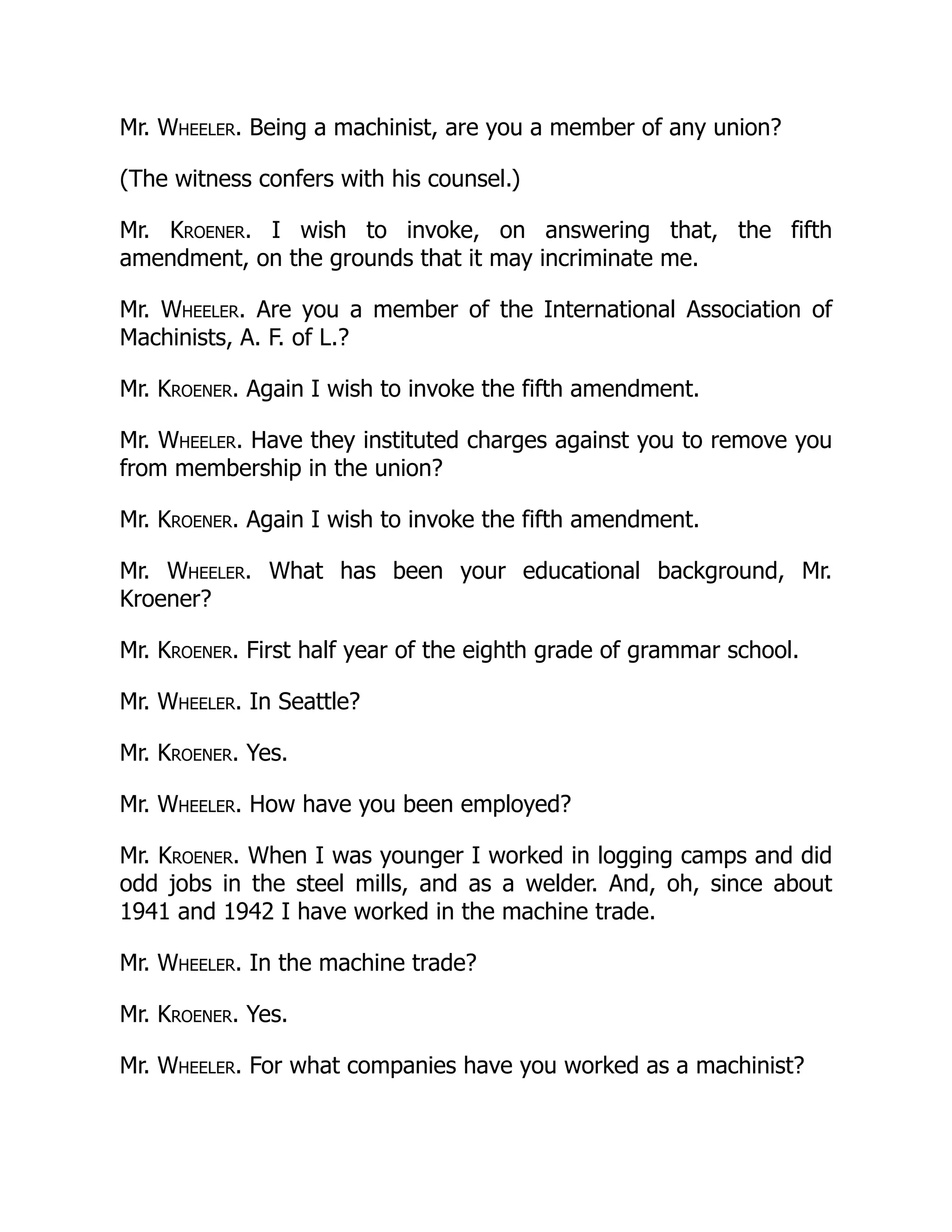 Mr. Wheeler. Being a machinist, are you a member of any union?
(The witness confers with his counsel.)
Mr. Kroener. I wish to invoke, on answering that, the fifth
amendment, on the grounds that it may incriminate me.
Mr. Wheeler. Are you a member of the International Association of
Machinists, A. F. of L.?
Mr. Kroener. Again I wish to invoke the fifth amendment.
Mr. Wheeler. Have they instituted charges against you to remove you
from membership in the union?
Mr. Kroener. Again I wish to invoke the fifth amendment.
Mr. Wheeler. What has been your educational background, Mr.
Kroener?
Mr. Kroener. First half year of the eighth grade of grammar school.
Mr. Wheeler. In Seattle?
Mr. Kroener. Yes.
Mr. Wheeler. How have you been employed?
Mr. Kroener. When I was younger I worked in logging camps and did
odd jobs in the steel mills, and as a welder. And, oh, since about
1941 and 1942 I have worked in the machine trade.
Mr. Wheeler. In the machine trade?
Mr. Kroener. Yes.
Mr. Wheeler. For what companies have you worked as a machinist?
 