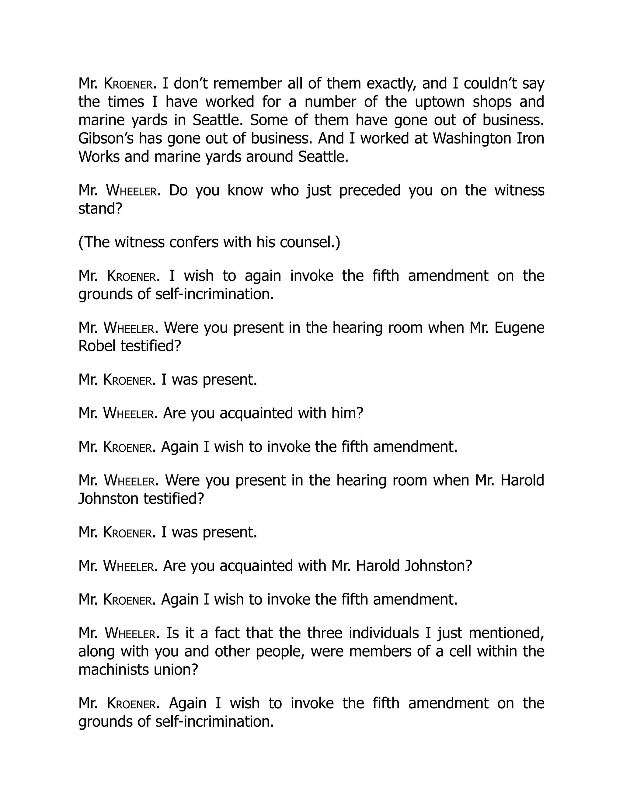 Mr. Kroener. I don’t remember all of them exactly, and I couldn’t say
the times I have worked for a number of the uptown shops and
marine yards in Seattle. Some of them have gone out of business.
Gibson’s has gone out of business. And I worked at Washington Iron
Works and marine yards around Seattle.
Mr. Wheeler. Do you know who just preceded you on the witness
stand?
(The witness confers with his counsel.)
Mr. Kroener. I wish to again invoke the fifth amendment on the
grounds of self-incrimination.
Mr. Wheeler. Were you present in the hearing room when Mr. Eugene
Robel testified?
Mr. Kroener. I was present.
Mr. Wheeler. Are you acquainted with him?
Mr. Kroener. Again I wish to invoke the fifth amendment.
Mr. Wheeler. Were you present in the hearing room when Mr. Harold
Johnston testified?
Mr. Kroener. I was present.
Mr. Wheeler. Are you acquainted with Mr. Harold Johnston?
Mr. Kroener. Again I wish to invoke the fifth amendment.
Mr. Wheeler. Is it a fact that the three individuals I just mentioned,
along with you and other people, were members of a cell within the
machinists union?
Mr. Kroener. Again I wish to invoke the fifth amendment on the
grounds of self-incrimination.
 