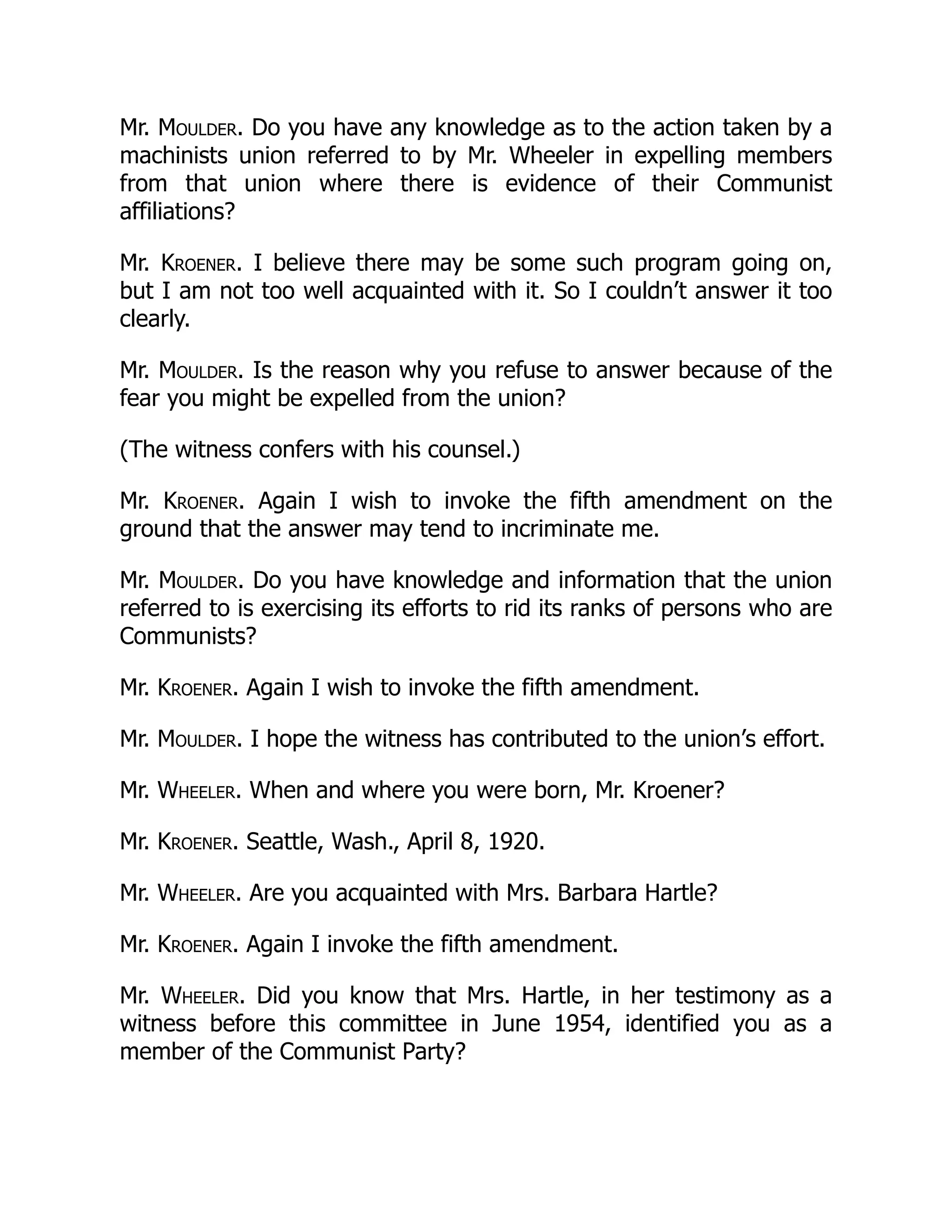 Mr. Moulder. Do you have any knowledge as to the action taken by a
machinists union referred to by Mr. Wheeler in expelling members
from that union where there is evidence of their Communist
affiliations?
Mr. Kroener. I believe there may be some such program going on,
but I am not too well acquainted with it. So I couldn’t answer it too
clearly.
Mr. Moulder. Is the reason why you refuse to answer because of the
fear you might be expelled from the union?
(The witness confers with his counsel.)
Mr. Kroener. Again I wish to invoke the fifth amendment on the
ground that the answer may tend to incriminate me.
Mr. Moulder. Do you have knowledge and information that the union
referred to is exercising its efforts to rid its ranks of persons who are
Communists?
Mr. Kroener. Again I wish to invoke the fifth amendment.
Mr. Moulder. I hope the witness has contributed to the union’s effort.
Mr. Wheeler. When and where you were born, Mr. Kroener?
Mr. Kroener. Seattle, Wash., April 8, 1920.
Mr. Wheeler. Are you acquainted with Mrs. Barbara Hartle?
Mr. Kroener. Again I invoke the fifth amendment.
Mr. Wheeler. Did you know that Mrs. Hartle, in her testimony as a
witness before this committee in June 1954, identified you as a
member of the Communist Party?
 