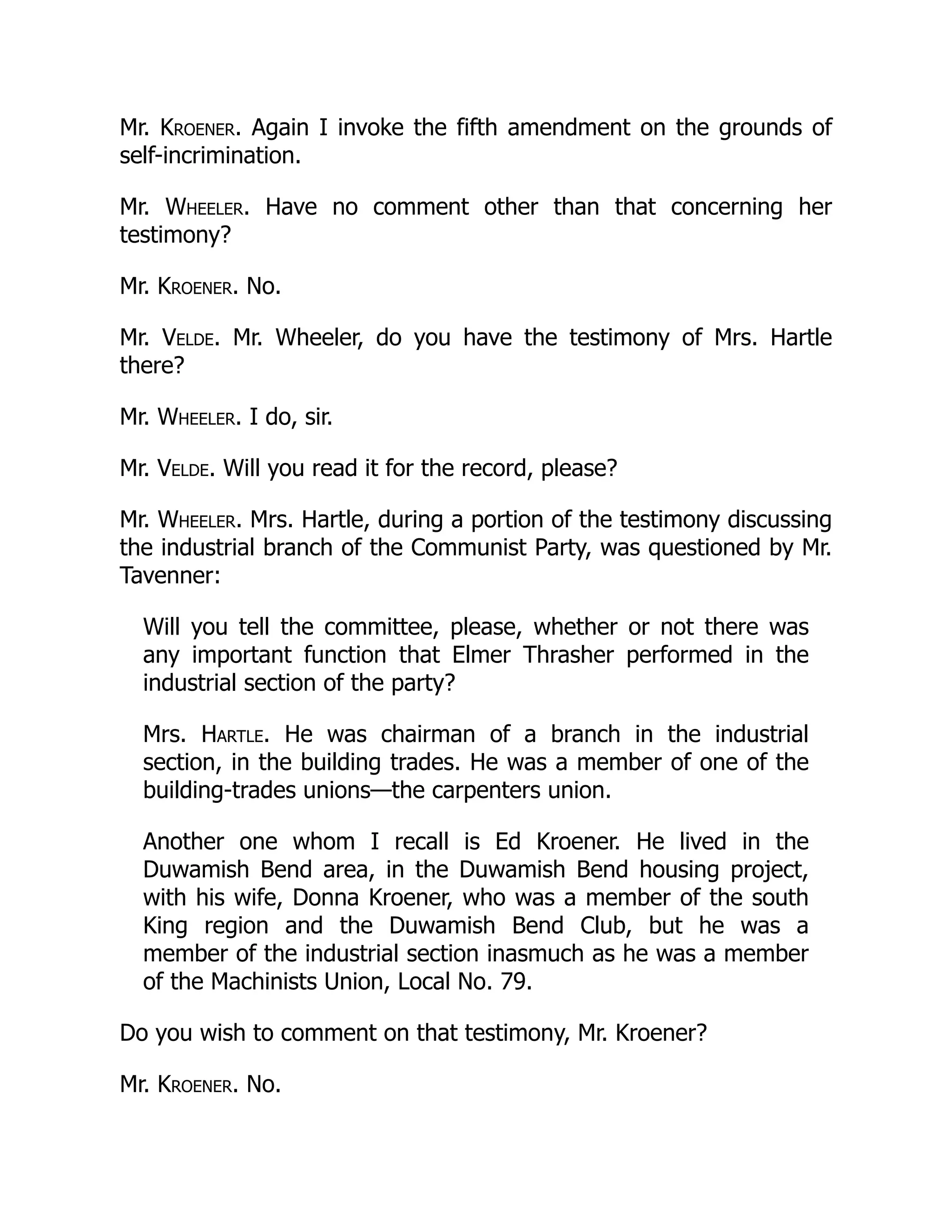 Mr. Kroener. Again I invoke the fifth amendment on the grounds of
self-incrimination.
Mr. Wheeler. Have no comment other than that concerning her
testimony?
Mr. Kroener. No.
Mr. Velde. Mr. Wheeler, do you have the testimony of Mrs. Hartle
there?
Mr. Wheeler. I do, sir.
Mr. Velde. Will you read it for the record, please?
Mr. Wheeler. Mrs. Hartle, during a portion of the testimony discussing
the industrial branch of the Communist Party, was questioned by Mr.
Tavenner:
Will you tell the committee, please, whether or not there was
any important function that Elmer Thrasher performed in the
industrial section of the party?
Mrs. Hartle. He was chairman of a branch in the industrial
section, in the building trades. He was a member of one of the
building-trades unions—the carpenters union.
Another one whom I recall is Ed Kroener. He lived in the
Duwamish Bend area, in the Duwamish Bend housing project,
with his wife, Donna Kroener, who was a member of the south
King region and the Duwamish Bend Club, but he was a
member of the industrial section inasmuch as he was a member
of the Machinists Union, Local No. 79.
Do you wish to comment on that testimony, Mr. Kroener?
Mr. Kroener. No.
 
