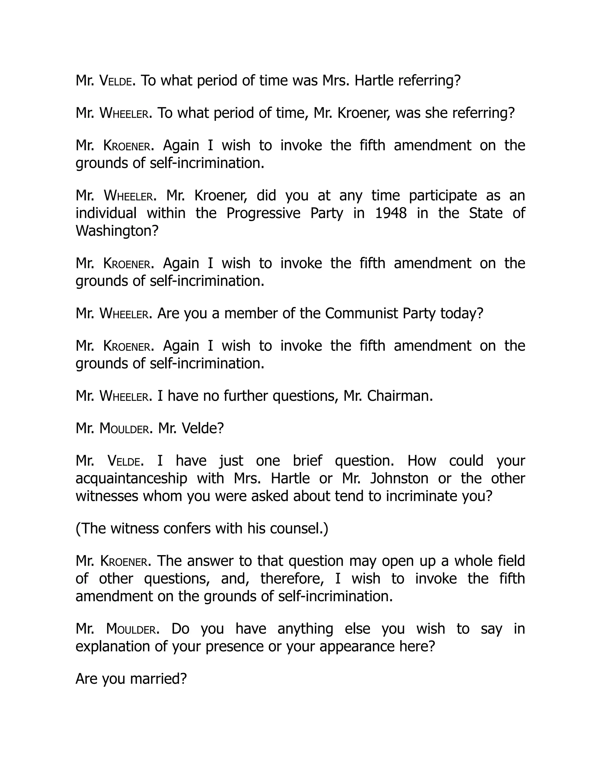 Mr. Velde. To what period of time was Mrs. Hartle referring?
Mr. Wheeler. To what period of time, Mr. Kroener, was she referring?
Mr. Kroener. Again I wish to invoke the fifth amendment on the
grounds of self-incrimination.
Mr. Wheeler. Mr. Kroener, did you at any time participate as an
individual within the Progressive Party in 1948 in the State of
Washington?
Mr. Kroener. Again I wish to invoke the fifth amendment on the
grounds of self-incrimination.
Mr. Wheeler. Are you a member of the Communist Party today?
Mr. Kroener. Again I wish to invoke the fifth amendment on the
grounds of self-incrimination.
Mr. Wheeler. I have no further questions, Mr. Chairman.
Mr. Moulder. Mr. Velde?
Mr. Velde. I have just one brief question. How could your
acquaintanceship with Mrs. Hartle or Mr. Johnston or the other
witnesses whom you were asked about tend to incriminate you?
(The witness confers with his counsel.)
Mr. Kroener. The answer to that question may open up a whole field
of other questions, and, therefore, I wish to invoke the fifth
amendment on the grounds of self-incrimination.
Mr. Moulder. Do you have anything else you wish to say in
explanation of your presence or your appearance here?
Are you married?
 