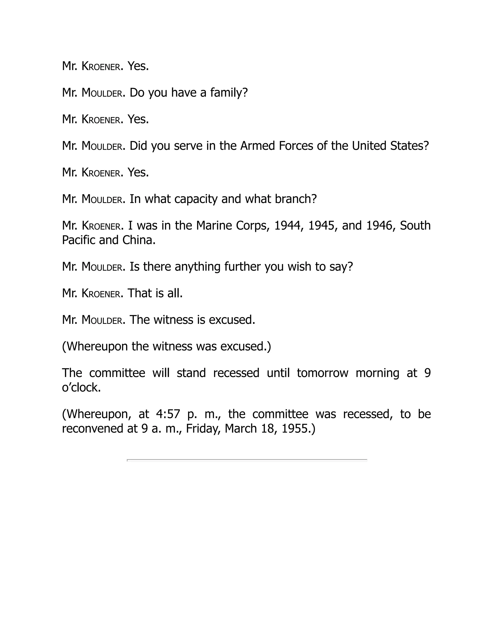 Mr. Kroener. Yes.
Mr. Moulder. Do you have a family?
Mr. Kroener. Yes.
Mr. Moulder. Did you serve in the Armed Forces of the United States?
Mr. Kroener. Yes.
Mr. Moulder. In what capacity and what branch?
Mr. Kroener. I was in the Marine Corps, 1944, 1945, and 1946, South
Pacific and China.
Mr. Moulder. Is there anything further you wish to say?
Mr. Kroener. That is all.
Mr. Moulder. The witness is excused.
(Whereupon the witness was excused.)
The committee will stand recessed until tomorrow morning at 9
o’clock.
(Whereupon, at 4:57 p. m., the committee was recessed, to be
reconvened at 9 a. m., Friday, March 18, 1955.)
 