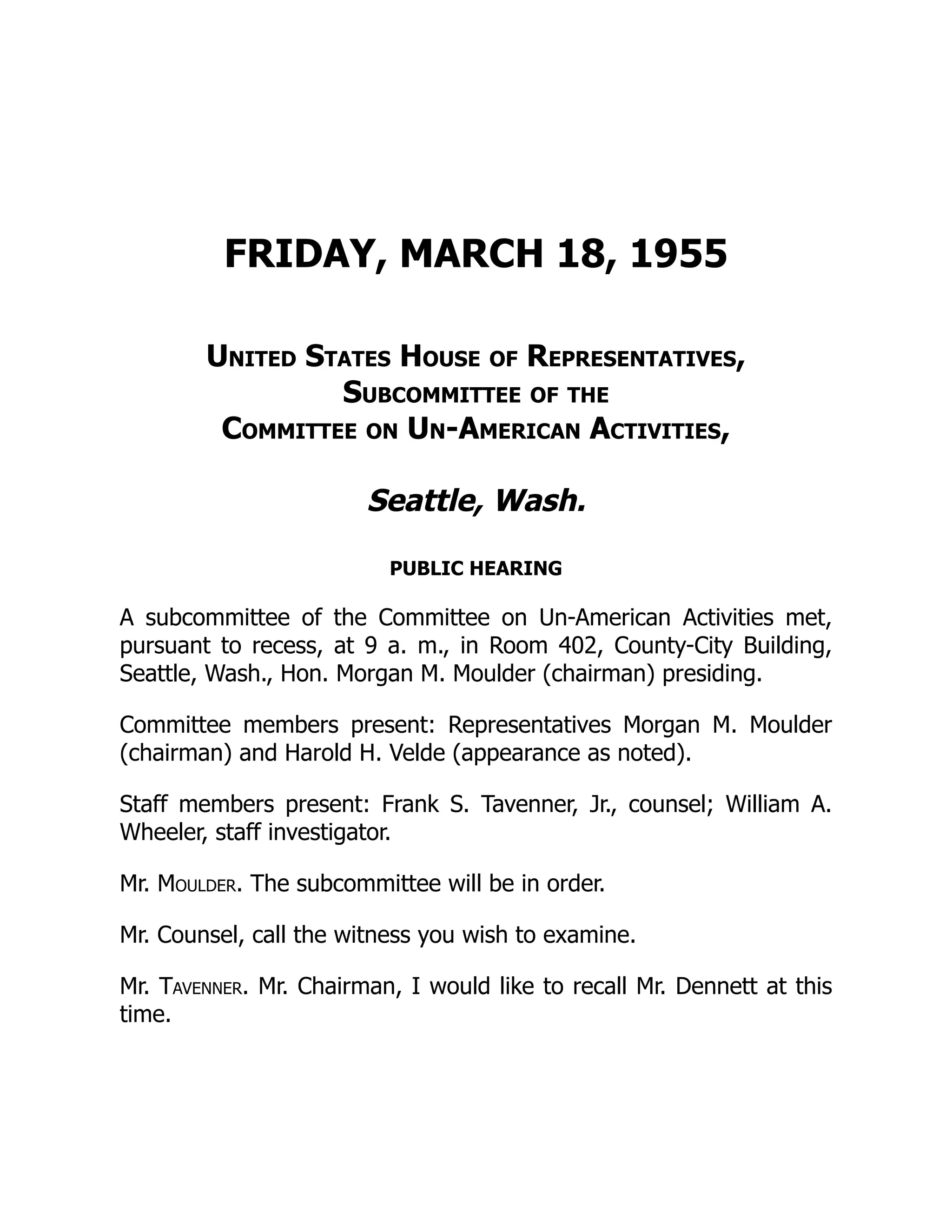 FRIDAY, MARCH 18, 1955
United States House of Representatives,
Subcommittee of the
Committee on Un-American Activities,
Seattle, Wash.
PUBLIC HEARING
A subcommittee of the Committee on Un-American Activities met,
pursuant to recess, at 9 a. m., in Room 402, County-City Building,
Seattle, Wash., Hon. Morgan M. Moulder (chairman) presiding.
Committee members present: Representatives Morgan M. Moulder
(chairman) and Harold H. Velde (appearance as noted).
Staff members present: Frank S. Tavenner, Jr., counsel; William A.
Wheeler, staff investigator.
Mr. Moulder. The subcommittee will be in order.
Mr. Counsel, call the witness you wish to examine.
Mr. Tavenner. Mr. Chairman, I would like to recall Mr. Dennett at this
time.
 