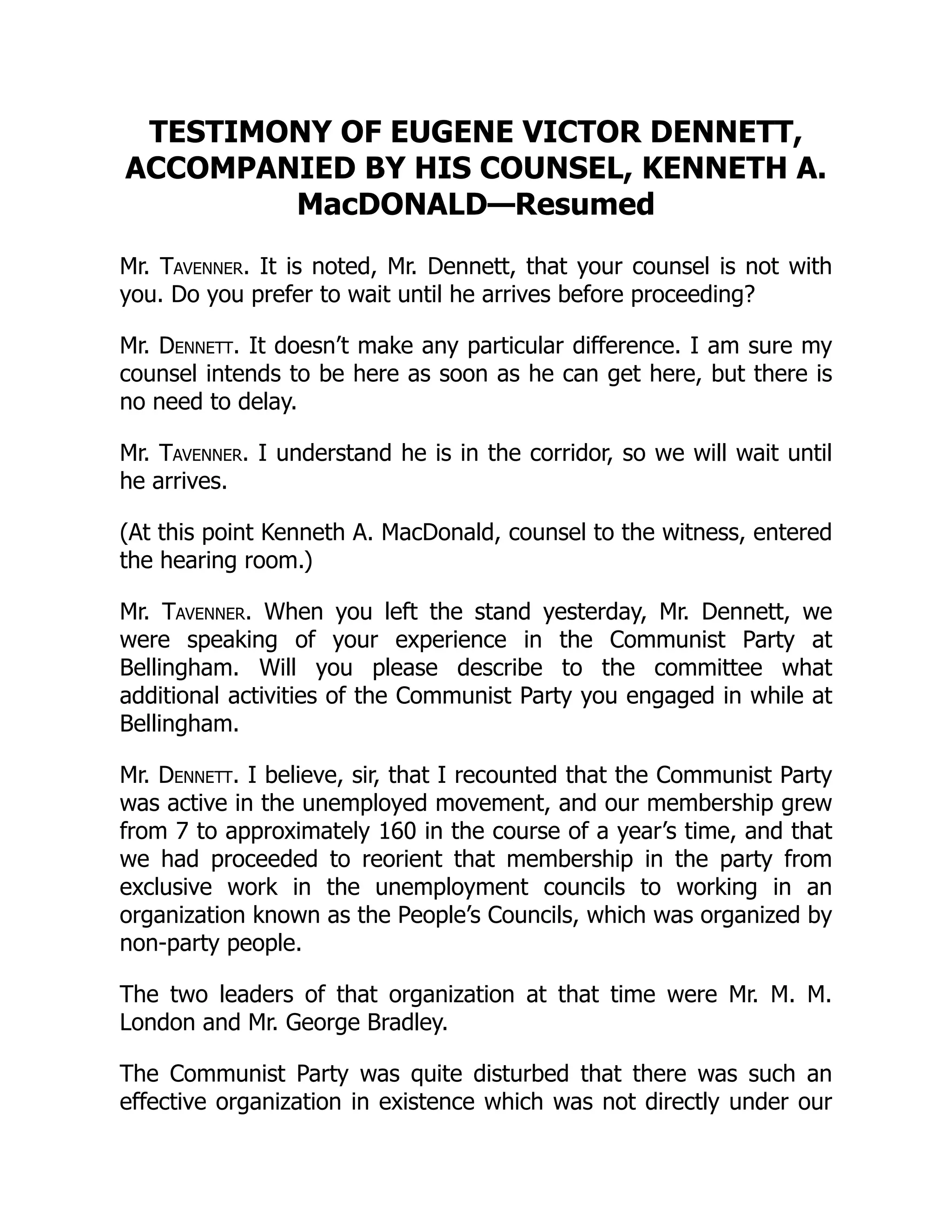 TESTIMONY OF EUGENE VICTOR DENNETT,
ACCOMPANIED BY HIS COUNSEL, KENNETH A.
MacDONALD—Resumed
Mr. Tavenner. It is noted, Mr. Dennett, that your counsel is not with
you. Do you prefer to wait until he arrives before proceeding?
Mr. Dennett. It doesn’t make any particular difference. I am sure my
counsel intends to be here as soon as he can get here, but there is
no need to delay.
Mr. Tavenner. I understand he is in the corridor, so we will wait until
he arrives.
(At this point Kenneth A. MacDonald, counsel to the witness, entered
the hearing room.)
Mr. Tavenner. When you left the stand yesterday, Mr. Dennett, we
were speaking of your experience in the Communist Party at
Bellingham. Will you please describe to the committee what
additional activities of the Communist Party you engaged in while at
Bellingham.
Mr. Dennett. I believe, sir, that I recounted that the Communist Party
was active in the unemployed movement, and our membership grew
from 7 to approximately 160 in the course of a year’s time, and that
we had proceeded to reorient that membership in the party from
exclusive work in the unemployment councils to working in an
organization known as the People’s Councils, which was organized by
non-party people.
The two leaders of that organization at that time were Mr. M. M.
London and Mr. George Bradley.
The Communist Party was quite disturbed that there was such an
effective organization in existence which was not directly under our
 