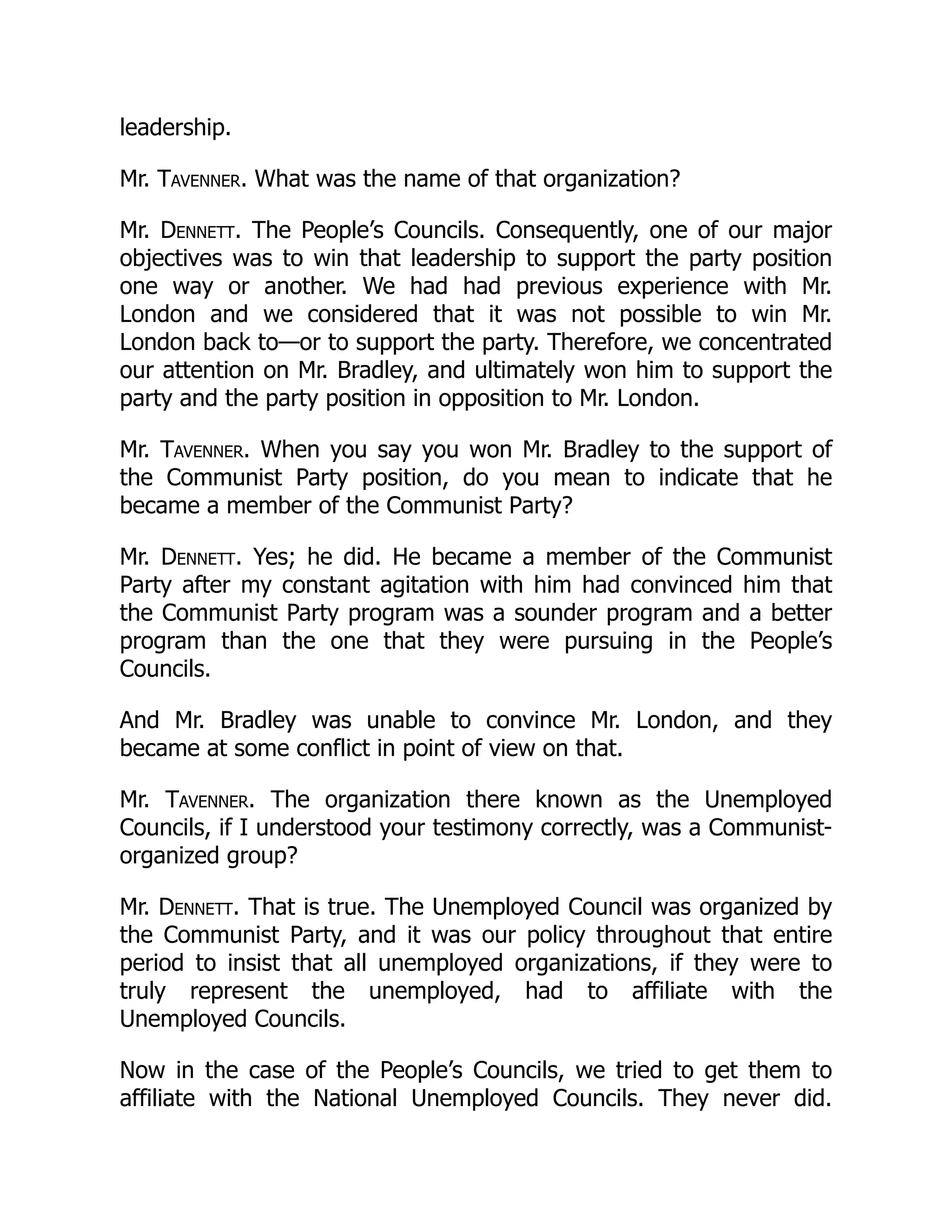 leadership.
Mr. Tavenner. What was the name of that organization?
Mr. Dennett. The People’s Councils. Consequently, one of our major
objectives was to win that leadership to support the party position
one way or another. We had had previous experience with Mr.
London and we considered that it was not possible to win Mr.
London back to—or to support the party. Therefore, we concentrated
our attention on Mr. Bradley, and ultimately won him to support the
party and the party position in opposition to Mr. London.
Mr. Tavenner. When you say you won Mr. Bradley to the support of
the Communist Party position, do you mean to indicate that he
became a member of the Communist Party?
Mr. Dennett. Yes; he did. He became a member of the Communist
Party after my constant agitation with him had convinced him that
the Communist Party program was a sounder program and a better
program than the one that they were pursuing in the People’s
Councils.
And Mr. Bradley was unable to convince Mr. London, and they
became at some conflict in point of view on that.
Mr. Tavenner. The organization there known as the Unemployed
Councils, if I understood your testimony correctly, was a Communist-
organized group?
Mr. Dennett. That is true. The Unemployed Council was organized by
the Communist Party, and it was our policy throughout that entire
period to insist that all unemployed organizations, if they were to
truly represent the unemployed, had to affiliate with the
Unemployed Councils.
Now in the case of the People’s Councils, we tried to get them to
affiliate with the National Unemployed Councils. They never did.
 