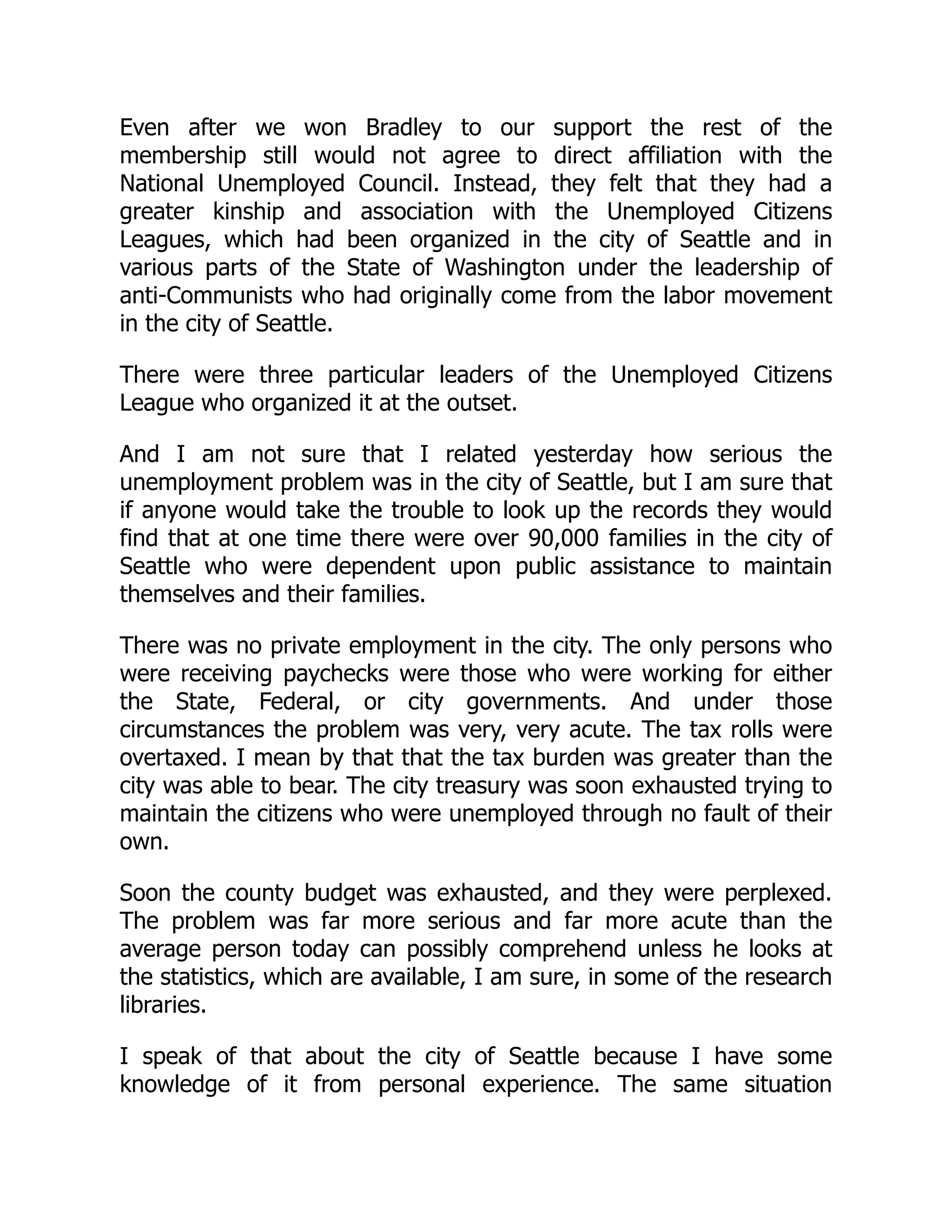 Even after we won Bradley to our support the rest of the
membership still would not agree to direct affiliation with the
National Unemployed Council. Instead, they felt that they had a
greater kinship and association with the Unemployed Citizens
Leagues, which had been organized in the city of Seattle and in
various parts of the State of Washington under the leadership of
anti-Communists who had originally come from the labor movement
in the city of Seattle.
There were three particular leaders of the Unemployed Citizens
League who organized it at the outset.
And I am not sure that I related yesterday how serious the
unemployment problem was in the city of Seattle, but I am sure that
if anyone would take the trouble to look up the records they would
find that at one time there were over 90,000 families in the city of
Seattle who were dependent upon public assistance to maintain
themselves and their families.
There was no private employment in the city. The only persons who
were receiving paychecks were those who were working for either
the State, Federal, or city governments. And under those
circumstances the problem was very, very acute. The tax rolls were
overtaxed. I mean by that that the tax burden was greater than the
city was able to bear. The city treasury was soon exhausted trying to
maintain the citizens who were unemployed through no fault of their
own.
Soon the county budget was exhausted, and they were perplexed.
The problem was far more serious and far more acute than the
average person today can possibly comprehend unless he looks at
the statistics, which are available, I am sure, in some of the research
libraries.
I speak of that about the city of Seattle because I have some
knowledge of it from personal experience. The same situation
 