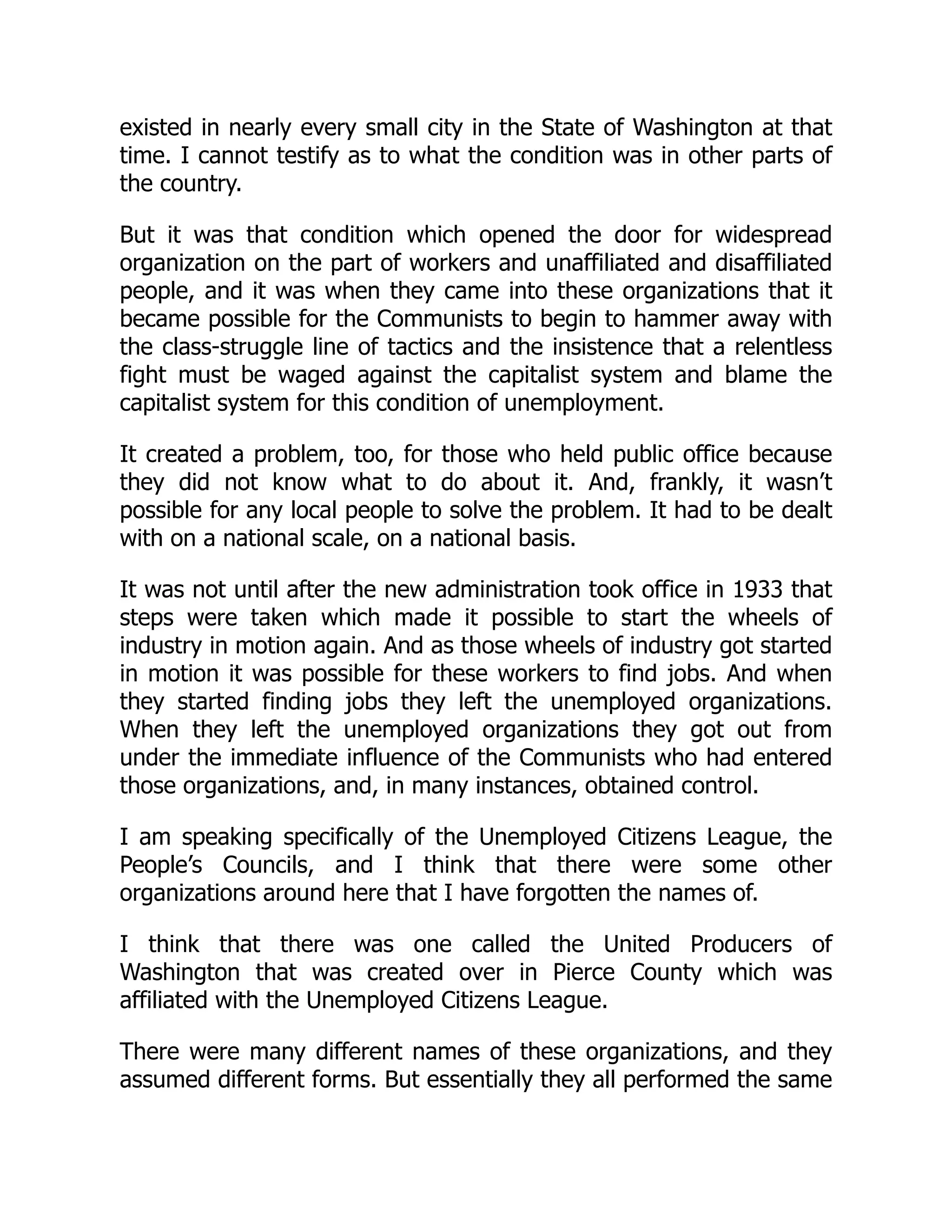 existed in nearly every small city in the State of Washington at that
time. I cannot testify as to what the condition was in other parts of
the country.
But it was that condition which opened the door for widespread
organization on the part of workers and unaffiliated and disaffiliated
people, and it was when they came into these organizations that it
became possible for the Communists to begin to hammer away with
the class-struggle line of tactics and the insistence that a relentless
fight must be waged against the capitalist system and blame the
capitalist system for this condition of unemployment.
It created a problem, too, for those who held public office because
they did not know what to do about it. And, frankly, it wasn’t
possible for any local people to solve the problem. It had to be dealt
with on a national scale, on a national basis.
It was not until after the new administration took office in 1933 that
steps were taken which made it possible to start the wheels of
industry in motion again. And as those wheels of industry got started
in motion it was possible for these workers to find jobs. And when
they started finding jobs they left the unemployed organizations.
When they left the unemployed organizations they got out from
under the immediate influence of the Communists who had entered
those organizations, and, in many instances, obtained control.
I am speaking specifically of the Unemployed Citizens League, the
People’s Councils, and I think that there were some other
organizations around here that I have forgotten the names of.
I think that there was one called the United Producers of
Washington that was created over in Pierce County which was
affiliated with the Unemployed Citizens League.
There were many different names of these organizations, and they
assumed different forms. But essentially they all performed the same
 