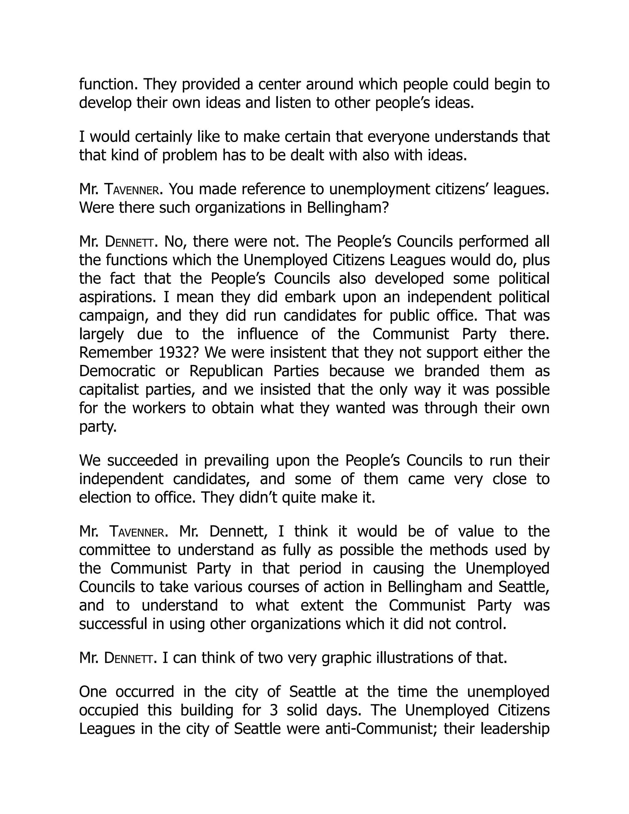 function. They provided a center around which people could begin to
develop their own ideas and listen to other people’s ideas.
I would certainly like to make certain that everyone understands that
that kind of problem has to be dealt with also with ideas.
Mr. Tavenner. You made reference to unemployment citizens’ leagues.
Were there such organizations in Bellingham?
Mr. Dennett. No, there were not. The People’s Councils performed all
the functions which the Unemployed Citizens Leagues would do, plus
the fact that the People’s Councils also developed some political
aspirations. I mean they did embark upon an independent political
campaign, and they did run candidates for public office. That was
largely due to the influence of the Communist Party there.
Remember 1932? We were insistent that they not support either the
Democratic or Republican Parties because we branded them as
capitalist parties, and we insisted that the only way it was possible
for the workers to obtain what they wanted was through their own
party.
We succeeded in prevailing upon the People’s Councils to run their
independent candidates, and some of them came very close to
election to office. They didn’t quite make it.
Mr. Tavenner. Mr. Dennett, I think it would be of value to the
committee to understand as fully as possible the methods used by
the Communist Party in that period in causing the Unemployed
Councils to take various courses of action in Bellingham and Seattle,
and to understand to what extent the Communist Party was
successful in using other organizations which it did not control.
Mr. Dennett. I can think of two very graphic illustrations of that.
One occurred in the city of Seattle at the time the unemployed
occupied this building for 3 solid days. The Unemployed Citizens
Leagues in the city of Seattle were anti-Communist; their leadership
 