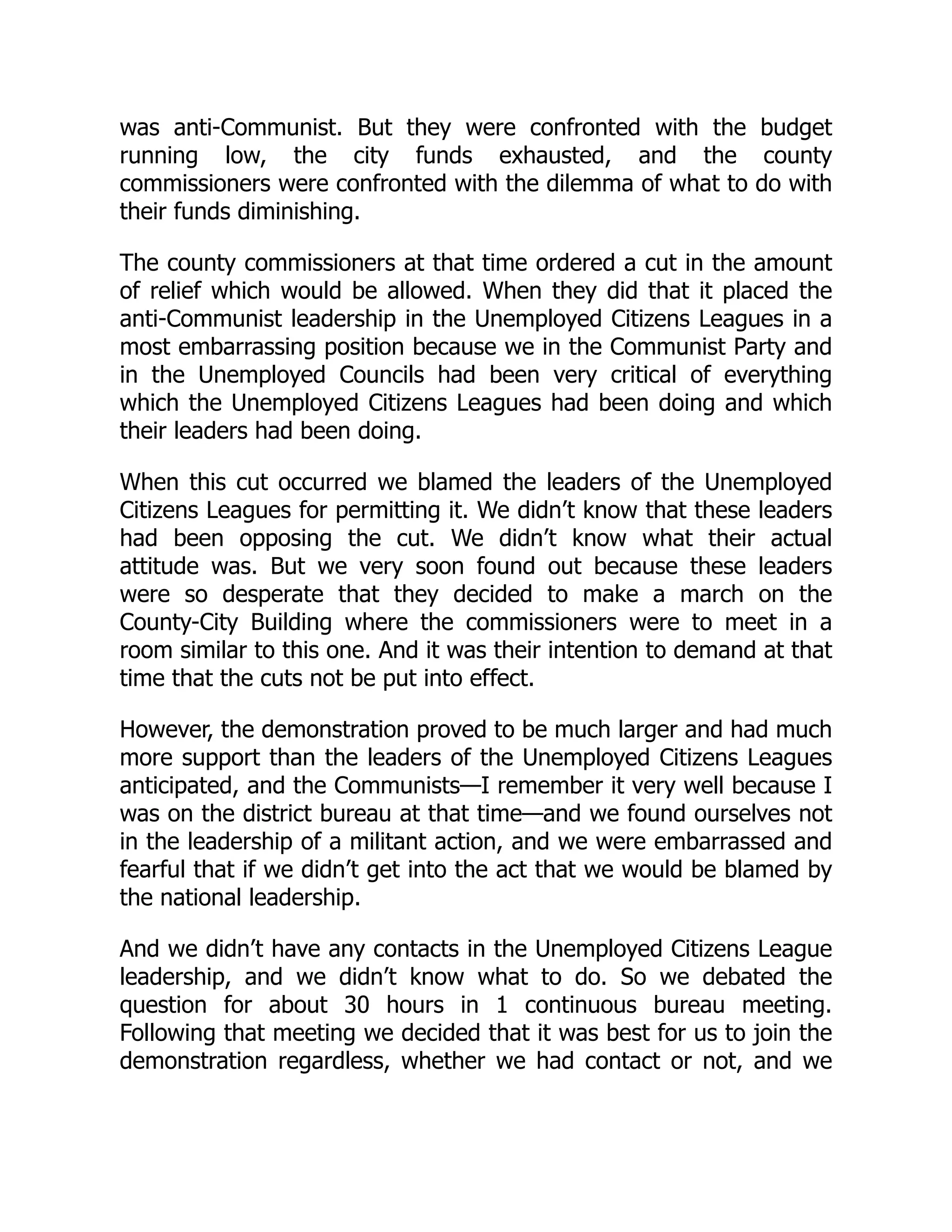 was anti-Communist. But they were confronted with the budget
running low, the city funds exhausted, and the county
commissioners were confronted with the dilemma of what to do with
their funds diminishing.
The county commissioners at that time ordered a cut in the amount
of relief which would be allowed. When they did that it placed the
anti-Communist leadership in the Unemployed Citizens Leagues in a
most embarrassing position because we in the Communist Party and
in the Unemployed Councils had been very critical of everything
which the Unemployed Citizens Leagues had been doing and which
their leaders had been doing.
When this cut occurred we blamed the leaders of the Unemployed
Citizens Leagues for permitting it. We didn’t know that these leaders
had been opposing the cut. We didn’t know what their actual
attitude was. But we very soon found out because these leaders
were so desperate that they decided to make a march on the
County-City Building where the commissioners were to meet in a
room similar to this one. And it was their intention to demand at that
time that the cuts not be put into effect.
However, the demonstration proved to be much larger and had much
more support than the leaders of the Unemployed Citizens Leagues
anticipated, and the Communists—I remember it very well because I
was on the district bureau at that time—and we found ourselves not
in the leadership of a militant action, and we were embarrassed and
fearful that if we didn’t get into the act that we would be blamed by
the national leadership.
And we didn’t have any contacts in the Unemployed Citizens League
leadership, and we didn’t know what to do. So we debated the
question for about 30 hours in 1 continuous bureau meeting.
Following that meeting we decided that it was best for us to join the
demonstration regardless, whether we had contact or not, and we
 