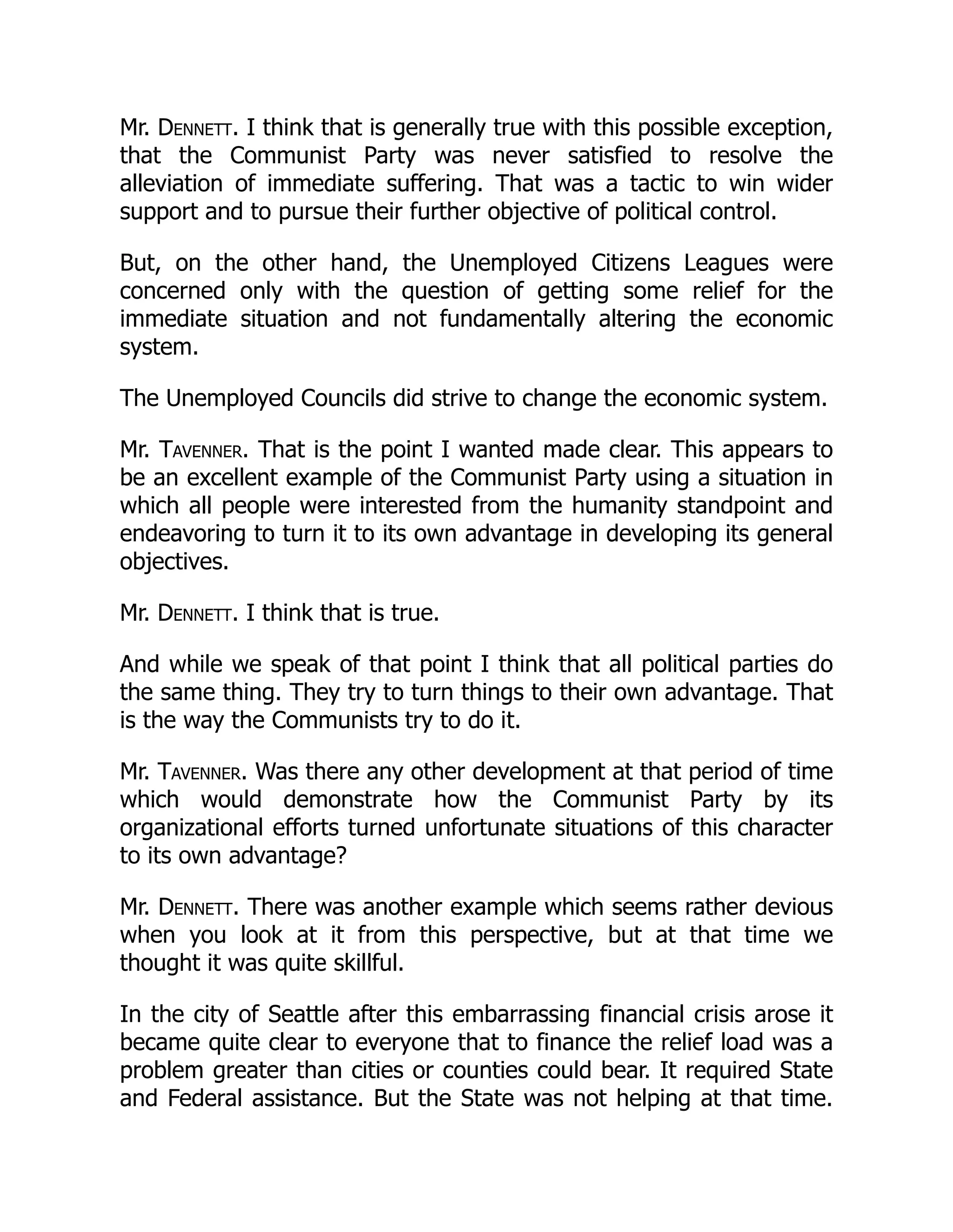 Mr. Dennett. I think that is generally true with this possible exception,
that the Communist Party was never satisfied to resolve the
alleviation of immediate suffering. That was a tactic to win wider
support and to pursue their further objective of political control.
But, on the other hand, the Unemployed Citizens Leagues were
concerned only with the question of getting some relief for the
immediate situation and not fundamentally altering the economic
system.
The Unemployed Councils did strive to change the economic system.
Mr. Tavenner. That is the point I wanted made clear. This appears to
be an excellent example of the Communist Party using a situation in
which all people were interested from the humanity standpoint and
endeavoring to turn it to its own advantage in developing its general
objectives.
Mr. Dennett. I think that is true.
And while we speak of that point I think that all political parties do
the same thing. They try to turn things to their own advantage. That
is the way the Communists try to do it.
Mr. Tavenner. Was there any other development at that period of time
which would demonstrate how the Communist Party by its
organizational efforts turned unfortunate situations of this character
to its own advantage?
Mr. Dennett. There was another example which seems rather devious
when you look at it from this perspective, but at that time we
thought it was quite skillful.
In the city of Seattle after this embarrassing financial crisis arose it
became quite clear to everyone that to finance the relief load was a
problem greater than cities or counties could bear. It required State
and Federal assistance. But the State was not helping at that time.
 