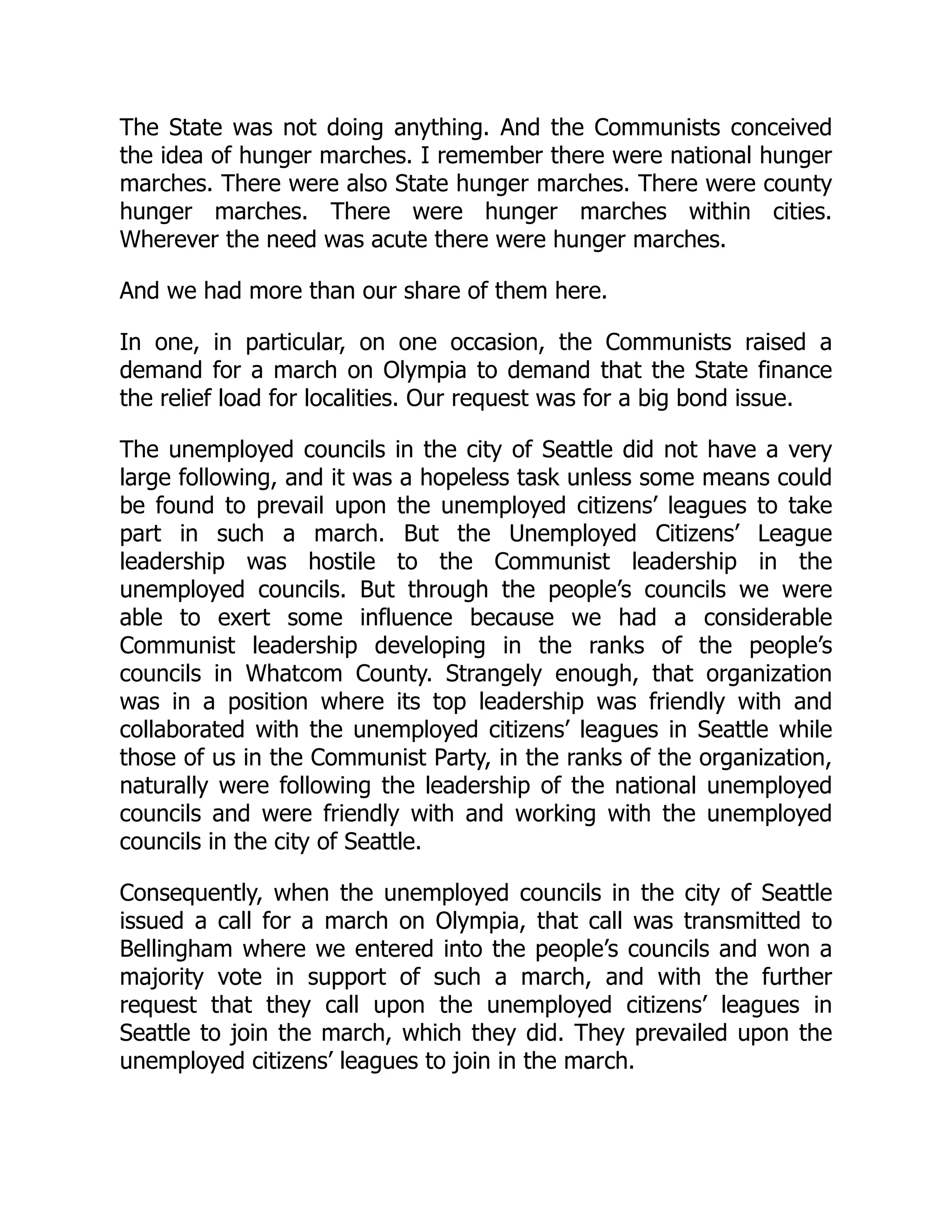 The State was not doing anything. And the Communists conceived
the idea of hunger marches. I remember there were national hunger
marches. There were also State hunger marches. There were county
hunger marches. There were hunger marches within cities.
Wherever the need was acute there were hunger marches.
And we had more than our share of them here.
In one, in particular, on one occasion, the Communists raised a
demand for a march on Olympia to demand that the State finance
the relief load for localities. Our request was for a big bond issue.
The unemployed councils in the city of Seattle did not have a very
large following, and it was a hopeless task unless some means could
be found to prevail upon the unemployed citizens’ leagues to take
part in such a march. But the Unemployed Citizens’ League
leadership was hostile to the Communist leadership in the
unemployed councils. But through the people’s councils we were
able to exert some influence because we had a considerable
Communist leadership developing in the ranks of the people’s
councils in Whatcom County. Strangely enough, that organization
was in a position where its top leadership was friendly with and
collaborated with the unemployed citizens’ leagues in Seattle while
those of us in the Communist Party, in the ranks of the organization,
naturally were following the leadership of the national unemployed
councils and were friendly with and working with the unemployed
councils in the city of Seattle.
Consequently, when the unemployed councils in the city of Seattle
issued a call for a march on Olympia, that call was transmitted to
Bellingham where we entered into the people’s councils and won a
majority vote in support of such a march, and with the further
request that they call upon the unemployed citizens’ leagues in
Seattle to join the march, which they did. They prevailed upon the
unemployed citizens’ leagues to join in the march.
 