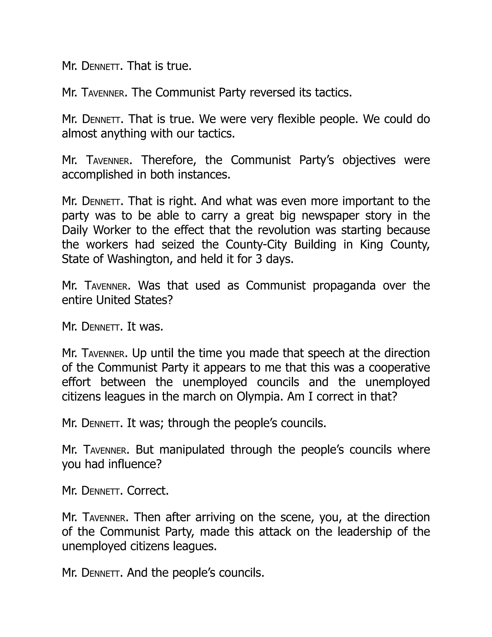 Mr. Dennett. That is true.
Mr. Tavenner. The Communist Party reversed its tactics.
Mr. Dennett. That is true. We were very flexible people. We could do
almost anything with our tactics.
Mr. Tavenner. Therefore, the Communist Party’s objectives were
accomplished in both instances.
Mr. Dennett. That is right. And what was even more important to the
party was to be able to carry a great big newspaper story in the
Daily Worker to the effect that the revolution was starting because
the workers had seized the County-City Building in King County,
State of Washington, and held it for 3 days.
Mr. Tavenner. Was that used as Communist propaganda over the
entire United States?
Mr. Dennett. It was.
Mr. Tavenner. Up until the time you made that speech at the direction
of the Communist Party it appears to me that this was a cooperative
effort between the unemployed councils and the unemployed
citizens leagues in the march on Olympia. Am I correct in that?
Mr. Dennett. It was; through the people’s councils.
Mr. Tavenner. But manipulated through the people’s councils where
you had influence?
Mr. Dennett. Correct.
Mr. Tavenner. Then after arriving on the scene, you, at the direction
of the Communist Party, made this attack on the leadership of the
unemployed citizens leagues.
Mr. Dennett. And the people’s councils.
 