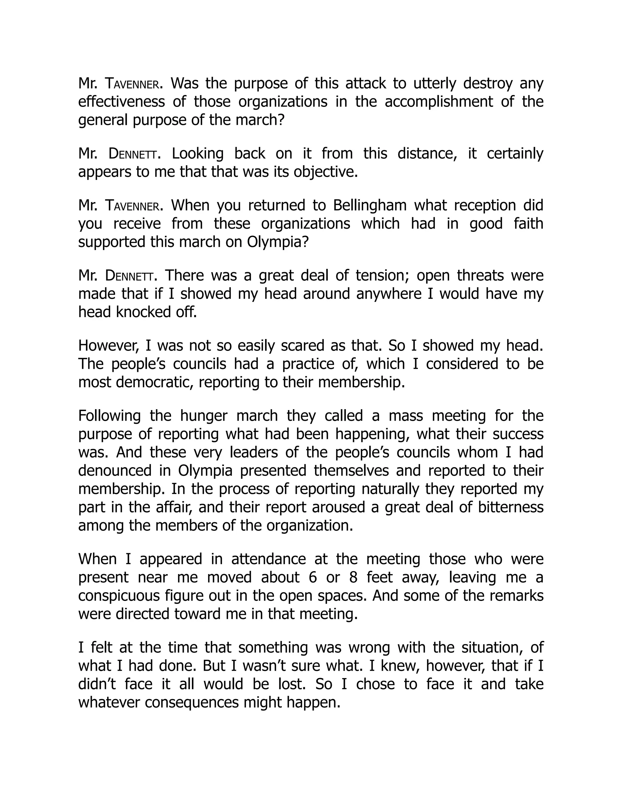 Mr. Tavenner. Was the purpose of this attack to utterly destroy any
effectiveness of those organizations in the accomplishment of the
general purpose of the march?
Mr. Dennett. Looking back on it from this distance, it certainly
appears to me that that was its objective.
Mr. Tavenner. When you returned to Bellingham what reception did
you receive from these organizations which had in good faith
supported this march on Olympia?
Mr. Dennett. There was a great deal of tension; open threats were
made that if I showed my head around anywhere I would have my
head knocked off.
However, I was not so easily scared as that. So I showed my head.
The people’s councils had a practice of, which I considered to be
most democratic, reporting to their membership.
Following the hunger march they called a mass meeting for the
purpose of reporting what had been happening, what their success
was. And these very leaders of the people’s councils whom I had
denounced in Olympia presented themselves and reported to their
membership. In the process of reporting naturally they reported my
part in the affair, and their report aroused a great deal of bitterness
among the members of the organization.
When I appeared in attendance at the meeting those who were
present near me moved about 6 or 8 feet away, leaving me a
conspicuous figure out in the open spaces. And some of the remarks
were directed toward me in that meeting.
I felt at the time that something was wrong with the situation, of
what I had done. But I wasn’t sure what. I knew, however, that if I
didn’t face it all would be lost. So I chose to face it and take
whatever consequences might happen.
 
