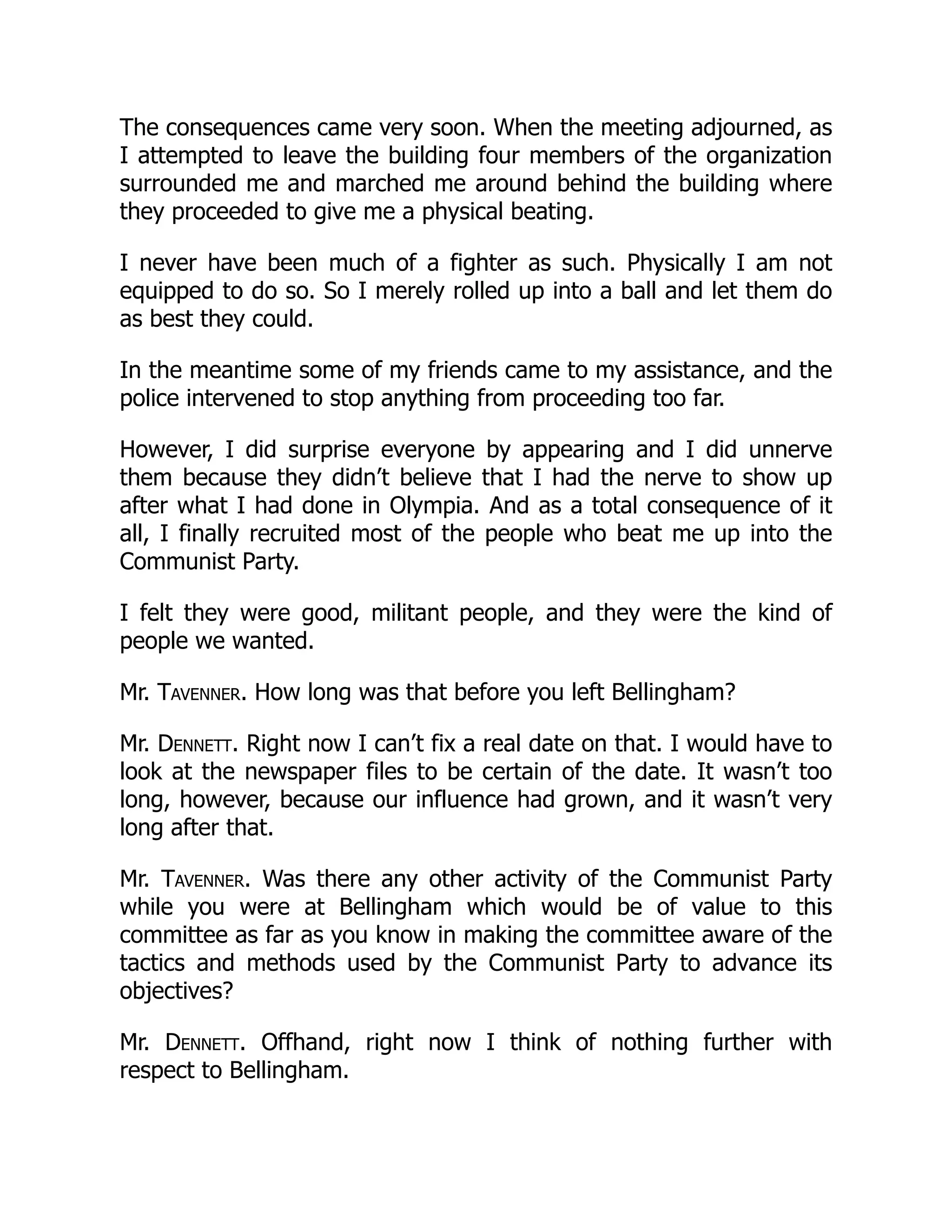 The consequences came very soon. When the meeting adjourned, as
I attempted to leave the building four members of the organization
surrounded me and marched me around behind the building where
they proceeded to give me a physical beating.
I never have been much of a fighter as such. Physically I am not
equipped to do so. So I merely rolled up into a ball and let them do
as best they could.
In the meantime some of my friends came to my assistance, and the
police intervened to stop anything from proceeding too far.
However, I did surprise everyone by appearing and I did unnerve
them because they didn’t believe that I had the nerve to show up
after what I had done in Olympia. And as a total consequence of it
all, I finally recruited most of the people who beat me up into the
Communist Party.
I felt they were good, militant people, and they were the kind of
people we wanted.
Mr. Tavenner. How long was that before you left Bellingham?
Mr. Dennett. Right now I can’t fix a real date on that. I would have to
look at the newspaper files to be certain of the date. It wasn’t too
long, however, because our influence had grown, and it wasn’t very
long after that.
Mr. Tavenner. Was there any other activity of the Communist Party
while you were at Bellingham which would be of value to this
committee as far as you know in making the committee aware of the
tactics and methods used by the Communist Party to advance its
objectives?
Mr. Dennett. Offhand, right now I think of nothing further with
respect to Bellingham.
 