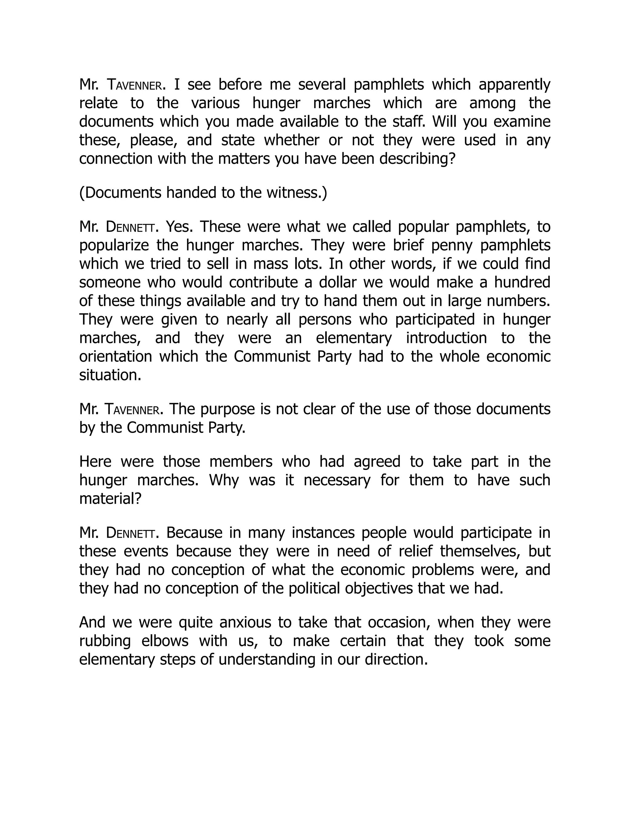 Mr. Tavenner. I see before me several pamphlets which apparently
relate to the various hunger marches which are among the
documents which you made available to the staff. Will you examine
these, please, and state whether or not they were used in any
connection with the matters you have been describing?
(Documents handed to the witness.)
Mr. Dennett. Yes. These were what we called popular pamphlets, to
popularize the hunger marches. They were brief penny pamphlets
which we tried to sell in mass lots. In other words, if we could find
someone who would contribute a dollar we would make a hundred
of these things available and try to hand them out in large numbers.
They were given to nearly all persons who participated in hunger
marches, and they were an elementary introduction to the
orientation which the Communist Party had to the whole economic
situation.
Mr. Tavenner. The purpose is not clear of the use of those documents
by the Communist Party.
Here were those members who had agreed to take part in the
hunger marches. Why was it necessary for them to have such
material?
Mr. Dennett. Because in many instances people would participate in
these events because they were in need of relief themselves, but
they had no conception of what the economic problems were, and
they had no conception of the political objectives that we had.
And we were quite anxious to take that occasion, when they were
rubbing elbows with us, to make certain that they took some
elementary steps of understanding in our direction.
 