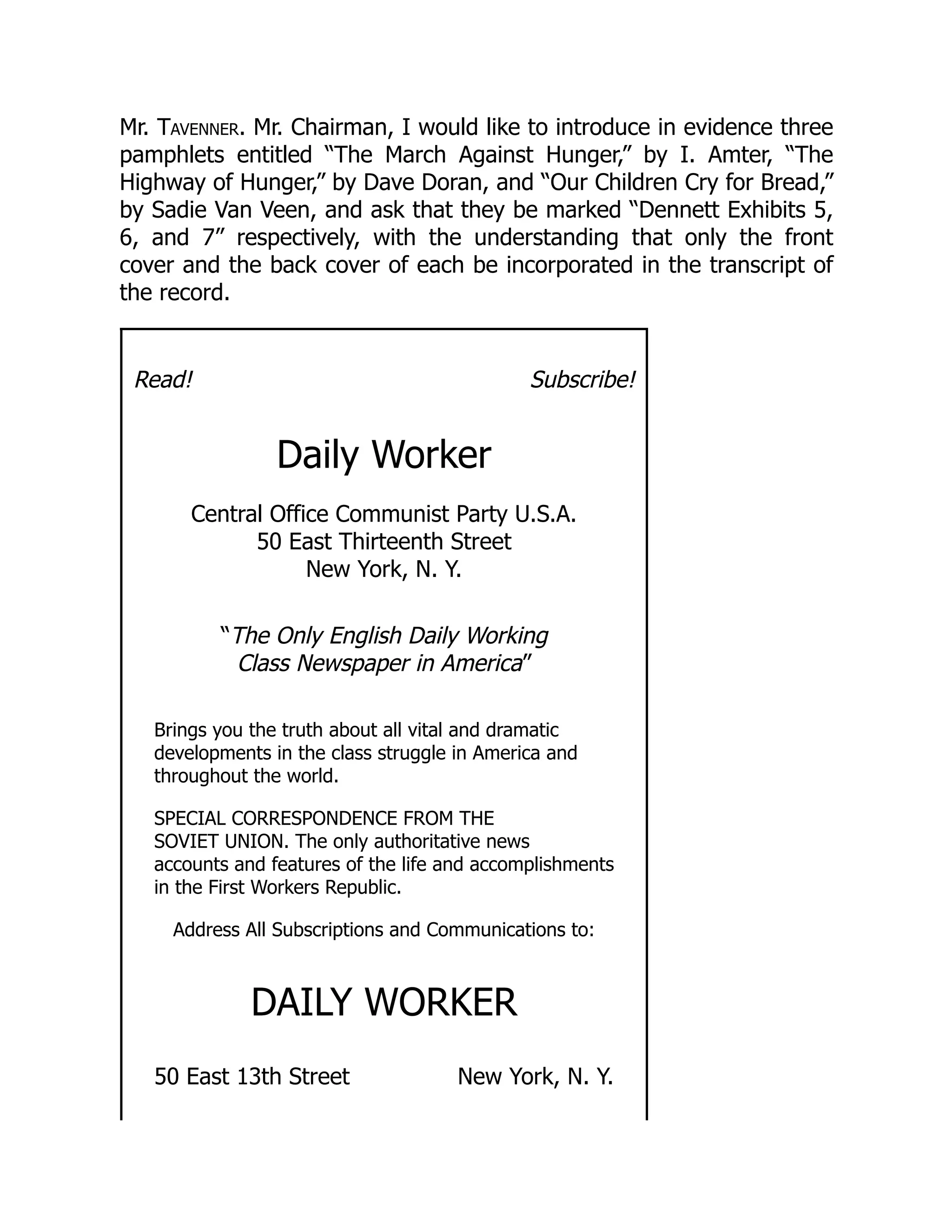 Mr. Tavenner. Mr. Chairman, I would like to introduce in evidence three
pamphlets entitled “The March Against Hunger,” by I. Amter, “The
Highway of Hunger,” by Dave Doran, and “Our Children Cry for Bread,”
by Sadie Van Veen, and ask that they be marked “Dennett Exhibits 5,
6, and 7” respectively, with the understanding that only the front
cover and the back cover of each be incorporated in the transcript of
the record.
Read! Subscribe!
Daily Worker
Central Office Communist Party U.S.A.
50 East Thirteenth Street
New York, N. Y.
“The Only English Daily Working
Class Newspaper in America”
Brings you the truth about all vital and dramatic
developments in the class struggle in America and
throughout the world.
SPECIAL CORRESPONDENCE FROM THE
SOVIET UNION. The only authoritative news
accounts and features of the life and accomplishments
in the First Workers Republic.
Address All Subscriptions and Communications to:
DAILY WORKER
50 East 13th Street New York, N. Y.
 