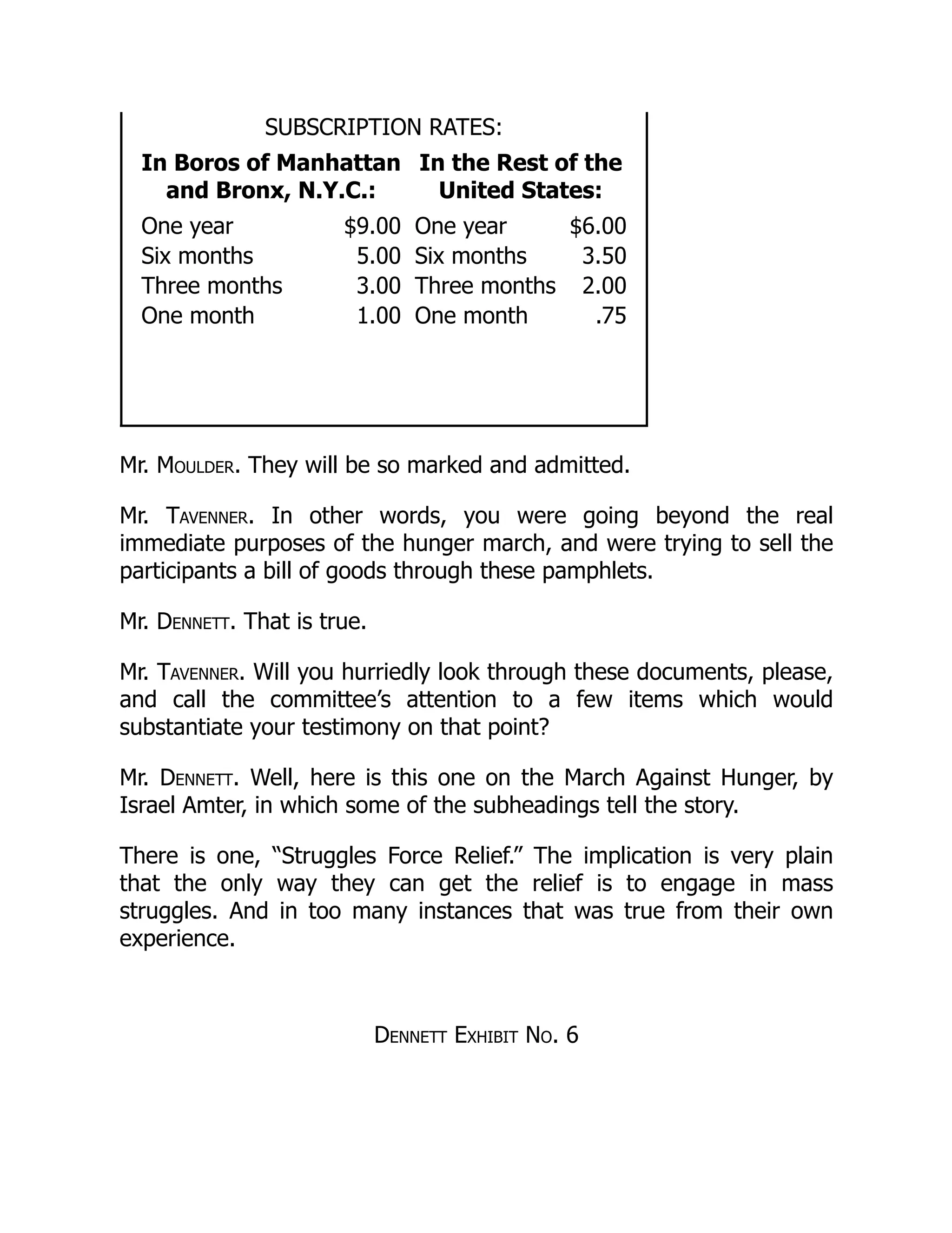 SUBSCRIPTION RATES:
In Boros of Manhattan
and Bronx, N.Y.C.:
In the Rest of the
United States:
One year $9.00 One year $6.00
Six months 5.00 Six months 3.50
Three months 3.00 Three months 2.00
One month 1.00 One month .75
Mr. Moulder. They will be so marked and admitted.
Mr. Tavenner. In other words, you were going beyond the real
immediate purposes of the hunger march, and were trying to sell the
participants a bill of goods through these pamphlets.
Mr. Dennett. That is true.
Mr. Tavenner. Will you hurriedly look through these documents, please,
and call the committee’s attention to a few items which would
substantiate your testimony on that point?
Mr. Dennett. Well, here is this one on the March Against Hunger, by
Israel Amter, in which some of the subheadings tell the story.
There is one, “Struggles Force Relief.” The implication is very plain
that the only way they can get the relief is to engage in mass
struggles. And in too many instances that was true from their own
experience.
Dennett Exhibit No. 6
 