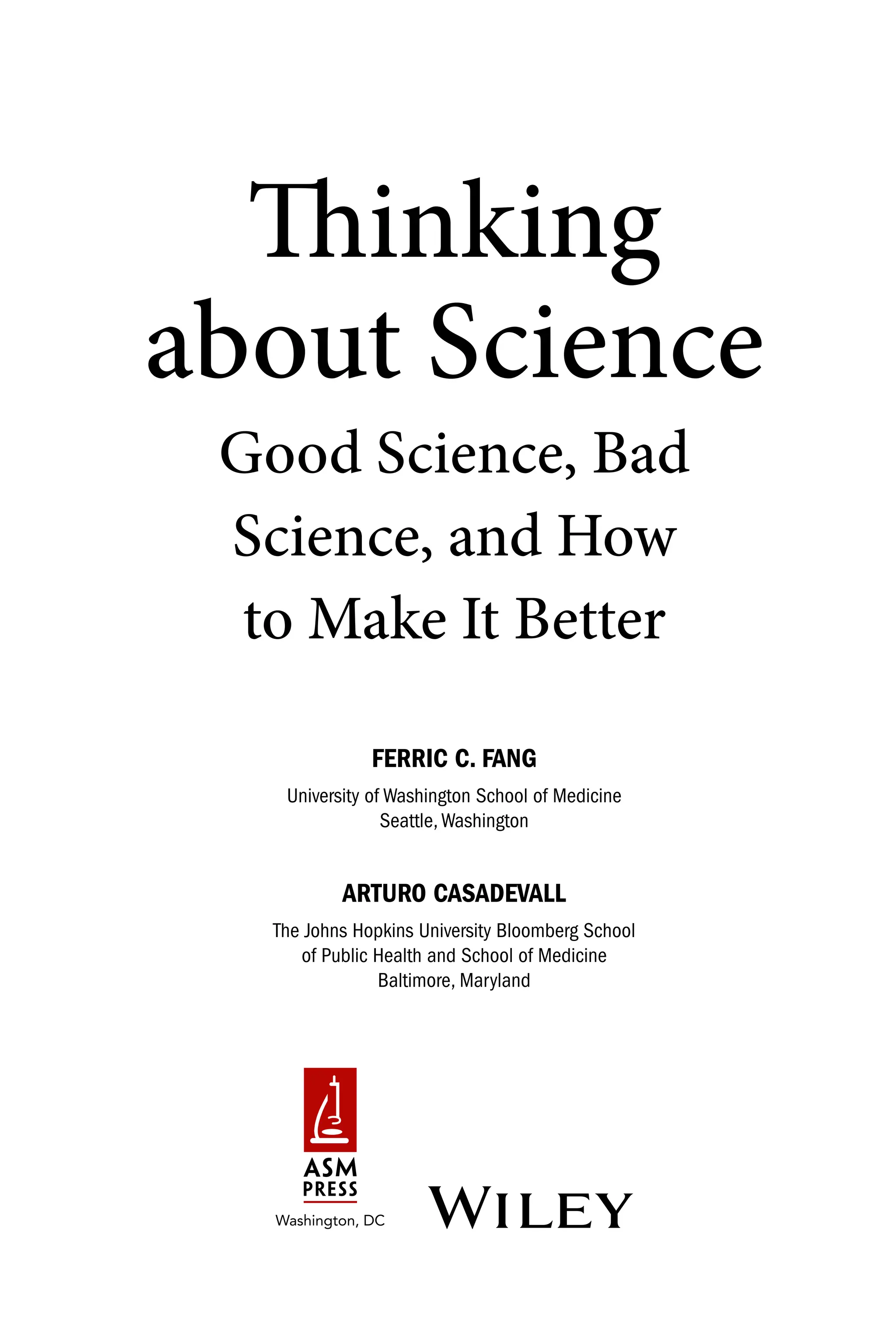 Thinking
about Science
Good Science, Bad
Science, and How
to Make It Better
FERRIC C. FANG
University of Washington School of Medicine
Seattle,Washington
ARTURO CASADEVALL
The Johns Hopkins University Bloomberg School
of Public Health and School of Medicine
Baltimore, Maryland
  
 