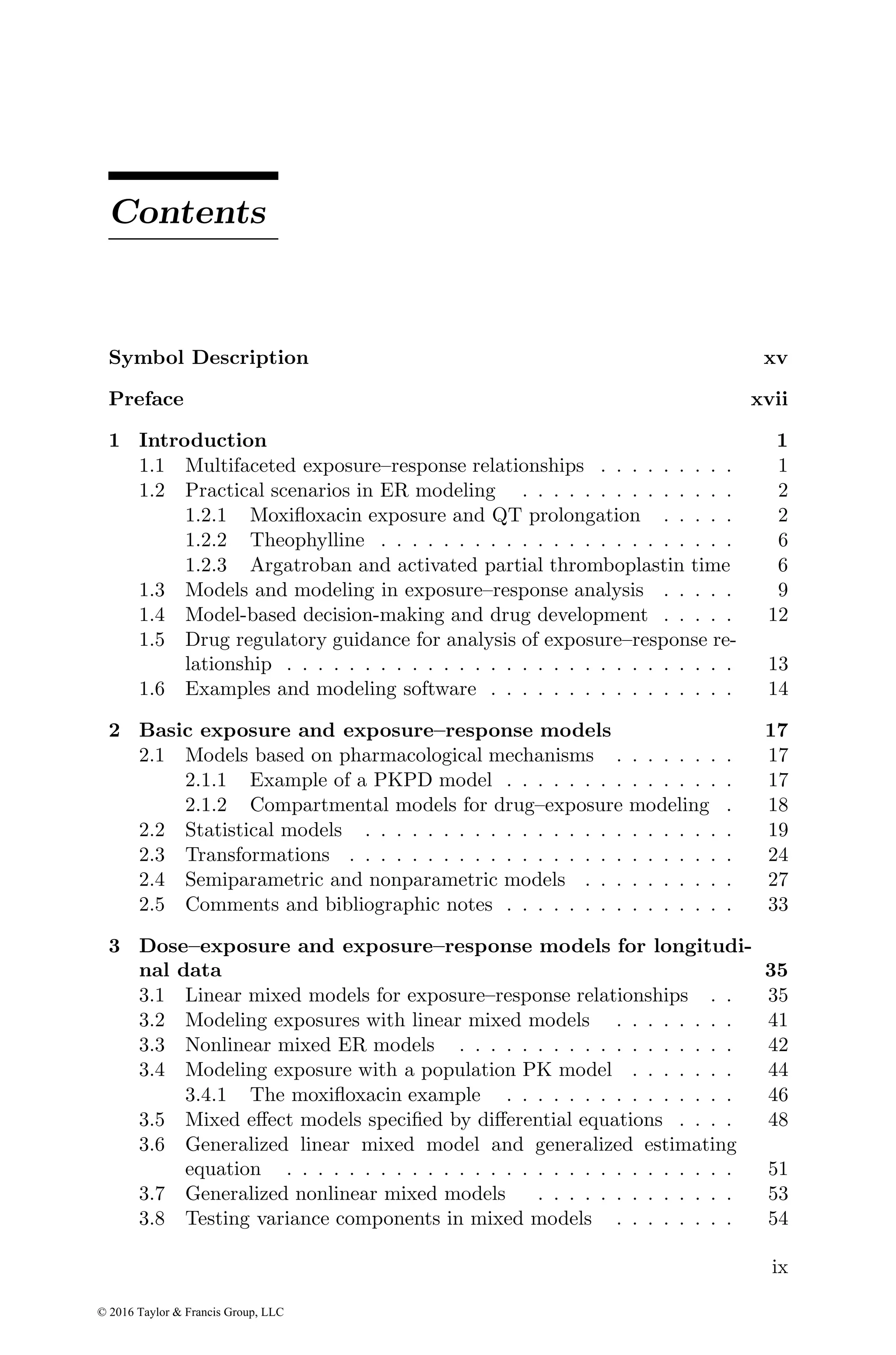 Contents
Symbol Description xv
Preface xvii
1 Introduction 1
1.1 Multifaceted exposure–response relationships . . . . . . . . . 1
1.2 Practical scenarios in ER modeling . . . . . . . . . . . . . . 2
1.2.1 Moxifloxacin exposure and QT prolongation . . . . . 2
1.2.2 Theophylline . . . . . . . . . . . . . . . . . . . . . . . 6
1.2.3 Argatroban and activated partial thromboplastin time 6
1.3 Models and modeling in exposure–response analysis . . . . . 9
1.4 Model-based decision-making and drug development . . . . . 12
1.5 Drug regulatory guidance for analysis of exposure–response re-
lationship . . . . . . . . . . . . . . . . . . . . . . . . . . . . . 13
1.6 Examples and modeling software . . . . . . . . . . . . . . . . 14
2 Basic exposure and exposure–response models 17
2.1 Models based on pharmacological mechanisms . . . . . . . . 17
2.1.1 Example of a PKPD model . . . . . . . . . . . . . . . 17
2.1.2 Compartmental models for drug–exposure modeling . 18
2.2 Statistical models . . . . . . . . . . . . . . . . . . . . . . . . 19
2.3 Transformations . . . . . . . . . . . . . . . . . . . . . . . . . 24
2.4 Semiparametric and nonparametric models . . . . . . . . . . 27
2.5 Comments and bibliographic notes . . . . . . . . . . . . . . . 33
3 Dose–exposure and exposure–response models for longitudi-
nal data 35
3.1 Linear mixed models for exposure–response relationships . . 35
3.2 Modeling exposures with linear mixed models . . . . . . . . 41
3.3 Nonlinear mixed ER models . . . . . . . . . . . . . . . . . . 42
3.4 Modeling exposure with a population PK model . . . . . . . 44
3.4.1 The moxifloxacin example . . . . . . . . . . . . . . . 46
3.5 Mixed effect models specified by differential equations . . . . 48
3.6 Generalized linear mixed model and generalized estimating
equation . . . . . . . . . . . . . . . . . . . . . . . . . . . . . 51
3.7 Generalized nonlinear mixed models . . . . . . . . . . . . . 53
3.8 Testing variance components in mixed models . . . . . . . . 54
ix
© 2016 Taylor & Francis Group, LLC
 