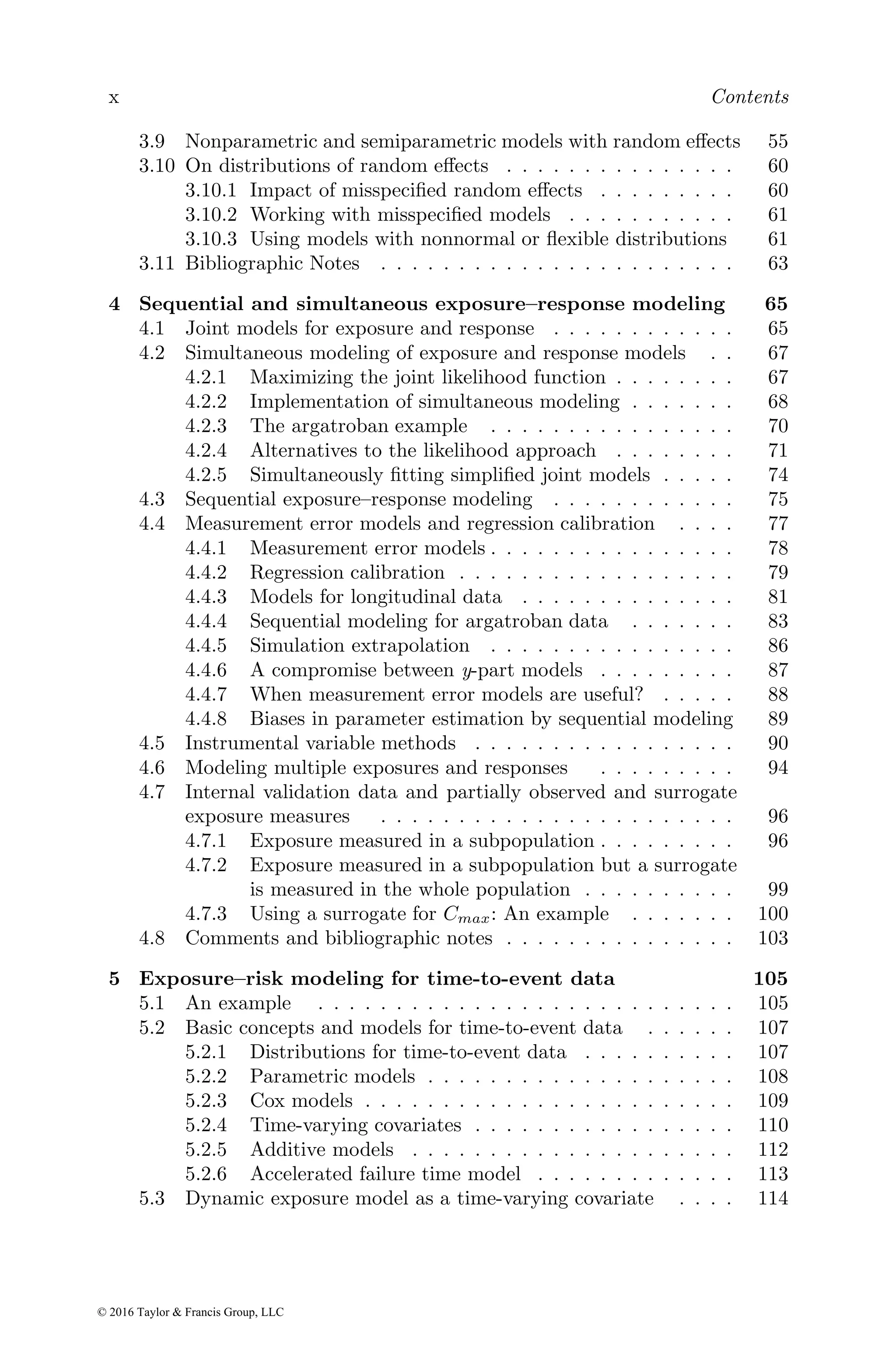 x Contents
3.9 Nonparametric and semiparametric models with random effects 55
3.10 On distributions of random effects . . . . . . . . . . . . . . . 60
3.10.1 Impact of misspecified random effects . . . . . . . . . 60
3.10.2 Working with misspecified models . . . . . . . . . . . 61
3.10.3 Using models with nonnormal or flexible distributions 61
3.11 Bibliographic Notes . . . . . . . . . . . . . . . . . . . . . . . 63
4 Sequential and simultaneous exposure–response modeling 65
4.1 Joint models for exposure and response . . . . . . . . . . . . 65
4.2 Simultaneous modeling of exposure and response models . . 67
4.2.1 Maximizing the joint likelihood function . . . . . . . . 67
4.2.2 Implementation of simultaneous modeling . . . . . . . 68
4.2.3 The argatroban example . . . . . . . . . . . . . . . . 70
4.2.4 Alternatives to the likelihood approach . . . . . . . . 71
4.2.5 Simultaneously fitting simplified joint models . . . . . 74
4.3 Sequential exposure–response modeling . . . . . . . . . . . . 75
4.4 Measurement error models and regression calibration . . . . 77
4.4.1 Measurement error models . . . . . . . . . . . . . . . . 78
4.4.2 Regression calibration . . . . . . . . . . . . . . . . . . 79
4.4.3 Models for longitudinal data . . . . . . . . . . . . . . 81
4.4.4 Sequential modeling for argatroban data . . . . . . . 83
4.4.5 Simulation extrapolation . . . . . . . . . . . . . . . . 86
4.4.6 A compromise between y-part models . . . . . . . . . 87
4.4.7 When measurement error models are useful? . . . . . 88
4.4.8 Biases in parameter estimation by sequential modeling 89
4.5 Instrumental variable methods . . . . . . . . . . . . . . . . . 90
4.6 Modeling multiple exposures and responses . . . . . . . . . 94
4.7 Internal validation data and partially observed and surrogate
exposure measures . . . . . . . . . . . . . . . . . . . . . . . 96
4.7.1 Exposure measured in a subpopulation . . . . . . . . . 96
4.7.2 Exposure measured in a subpopulation but a surrogate
is measured in the whole population . . . . . . . . . . 99
4.7.3 Using a surrogate for Cmax: An example . . . . . . . 100
4.8 Comments and bibliographic notes . . . . . . . . . . . . . . . 103
5 Exposure–risk modeling for time-to-event data 105
5.1 An example . . . . . . . . . . . . . . . . . . . . . . . . . . . 105
5.2 Basic concepts and models for time-to-event data . . . . . . 107
5.2.1 Distributions for time-to-event data . . . . . . . . . . 107
5.2.2 Parametric models . . . . . . . . . . . . . . . . . . . . 108
5.2.3 Cox models . . . . . . . . . . . . . . . . . . . . . . . . 109
5.2.4 Time-varying covariates . . . . . . . . . . . . . . . . . 110
5.2.5 Additive models . . . . . . . . . . . . . . . . . . . . . 112
5.2.6 Accelerated failure time model . . . . . . . . . . . . . 113
5.3 Dynamic exposure model as a time-varying covariate . . . . 114
© 2016 Taylor & Francis Group, LLC
 