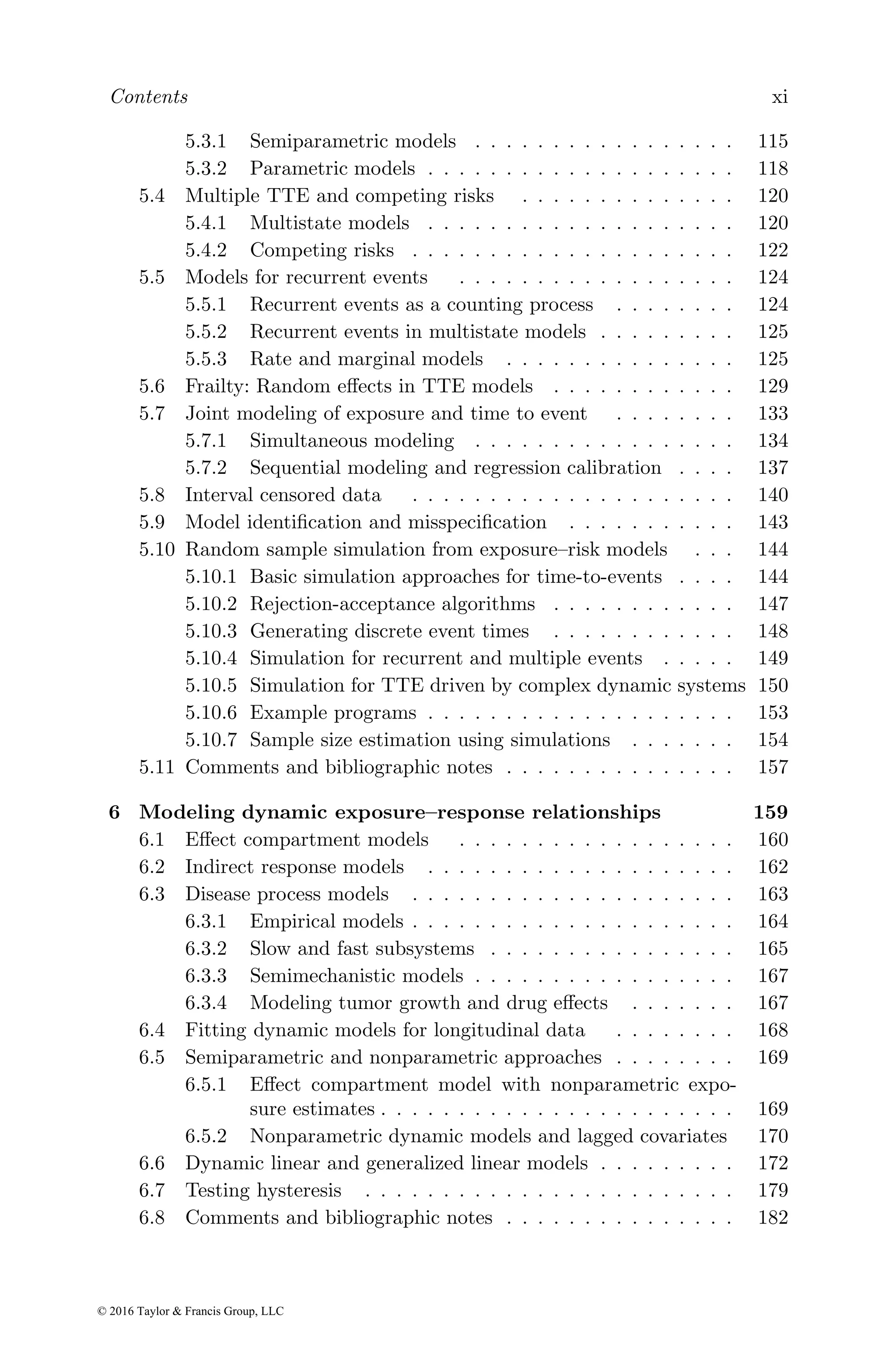 Contents xi
5.3.1 Semiparametric models . . . . . . . . . . . . . . . . . 115
5.3.2 Parametric models . . . . . . . . . . . . . . . . . . . . 118
5.4 Multiple TTE and competing risks . . . . . . . . . . . . . . 120
5.4.1 Multistate models . . . . . . . . . . . . . . . . . . . . 120
5.4.2 Competing risks . . . . . . . . . . . . . . . . . . . . . 122
5.5 Models for recurrent events . . . . . . . . . . . . . . . . . . 124
5.5.1 Recurrent events as a counting process . . . . . . . . 124
5.5.2 Recurrent events in multistate models . . . . . . . . . 125
5.5.3 Rate and marginal models . . . . . . . . . . . . . . . 125
5.6 Frailty: Random effects in TTE models . . . . . . . . . . . . 129
5.7 Joint modeling of exposure and time to event . . . . . . . . 133
5.7.1 Simultaneous modeling . . . . . . . . . . . . . . . . . 134
5.7.2 Sequential modeling and regression calibration . . . . 137
5.8 Interval censored data . . . . . . . . . . . . . . . . . . . . . 140
5.9 Model identification and misspecification . . . . . . . . . . . 143
5.10 Random sample simulation from exposure–risk models . . . 144
5.10.1 Basic simulation approaches for time-to-events . . . . 144
5.10.2 Rejection-acceptance algorithms . . . . . . . . . . . . 147
5.10.3 Generating discrete event times . . . . . . . . . . . . 148
5.10.4 Simulation for recurrent and multiple events . . . . . 149
5.10.5 Simulation for TTE driven by complex dynamic systems 150
5.10.6 Example programs . . . . . . . . . . . . . . . . . . . . 153
5.10.7 Sample size estimation using simulations . . . . . . . 154
5.11 Comments and bibliographic notes . . . . . . . . . . . . . . . 157
6 Modeling dynamic exposure–response relationships 159
6.1 Effect compartment models . . . . . . . . . . . . . . . . . . 160
6.2 Indirect response models . . . . . . . . . . . . . . . . . . . . 162
6.3 Disease process models . . . . . . . . . . . . . . . . . . . . . 163
6.3.1 Empirical models . . . . . . . . . . . . . . . . . . . . . 164
6.3.2 Slow and fast subsystems . . . . . . . . . . . . . . . . 165
6.3.3 Semimechanistic models . . . . . . . . . . . . . . . . . 167
6.3.4 Modeling tumor growth and drug effects . . . . . . . 167
6.4 Fitting dynamic models for longitudinal data . . . . . . . . 168
6.5 Semiparametric and nonparametric approaches . . . . . . . . 169
6.5.1 Effect compartment model with nonparametric expo-
sure estimates . . . . . . . . . . . . . . . . . . . . . . . 169
6.5.2 Nonparametric dynamic models and lagged covariates 170
6.6 Dynamic linear and generalized linear models . . . . . . . . . 172
6.7 Testing hysteresis . . . . . . . . . . . . . . . . . . . . . . . . 179
6.8 Comments and bibliographic notes . . . . . . . . . . . . . . . 182
© 2016 Taylor & Francis Group, LLC
 