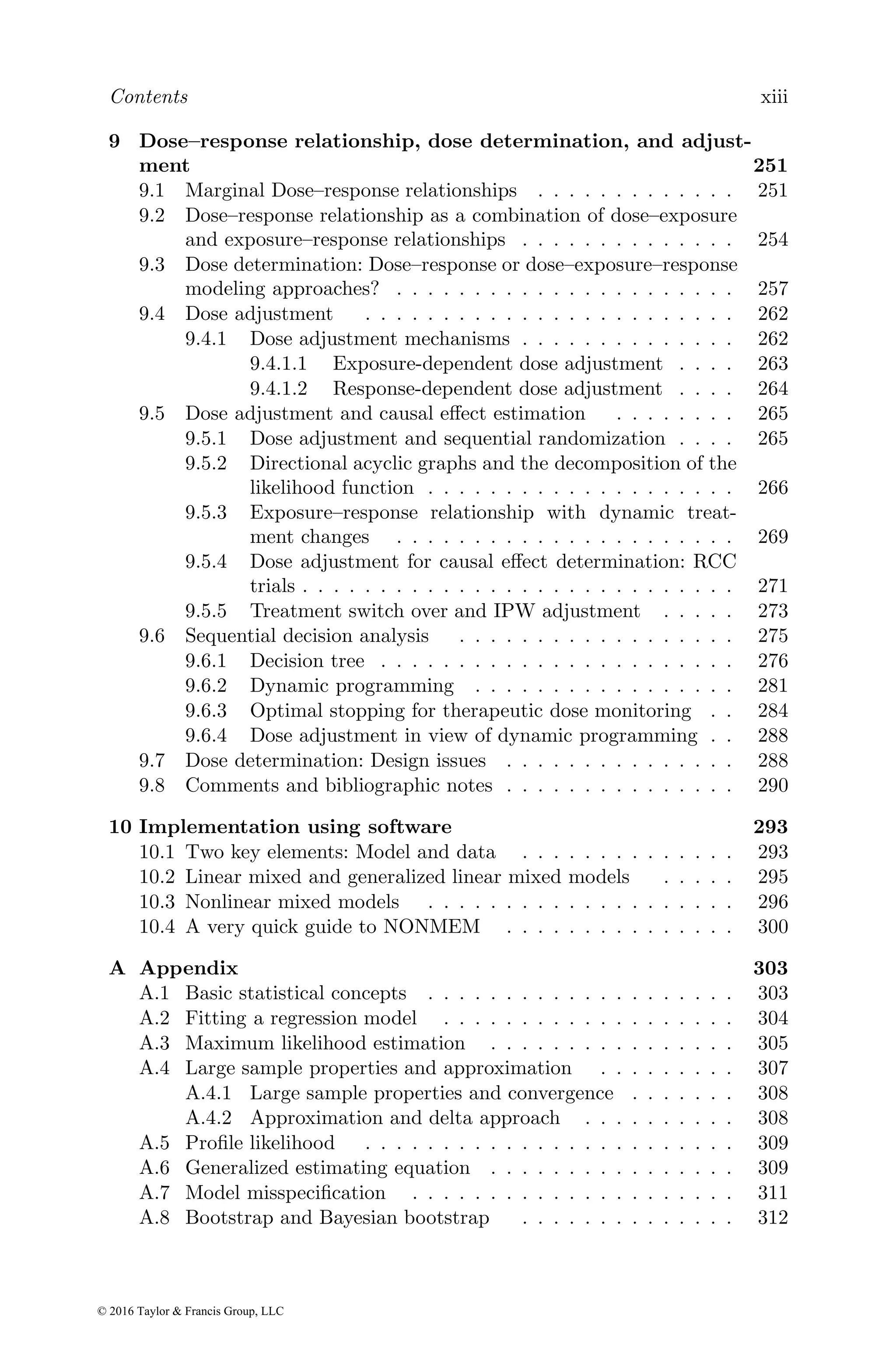 Contents xiii
9 Dose–response relationship, dose determination, and adjust-
ment 251
9.1 Marginal Dose–response relationships . . . . . . . . . . . . . 251
9.2 Dose–response relationship as a combination of dose–exposure
and exposure–response relationships . . . . . . . . . . . . . . 254
9.3 Dose determination: Dose–response or dose–exposure–response
modeling approaches? . . . . . . . . . . . . . . . . . . . . . . 257
9.4 Dose adjustment . . . . . . . . . . . . . . . . . . . . . . . . 262
9.4.1 Dose adjustment mechanisms . . . . . . . . . . . . . . 262
9.4.1.1 Exposure-dependent dose adjustment . . . . 263
9.4.1.2 Response-dependent dose adjustment . . . . 264
9.5 Dose adjustment and causal effect estimation . . . . . . . . 265
9.5.1 Dose adjustment and sequential randomization . . . . 265
9.5.2 Directional acyclic graphs and the decomposition of the
likelihood function . . . . . . . . . . . . . . . . . . . . 266
9.5.3 Exposure–response relationship with dynamic treat-
ment changes . . . . . . . . . . . . . . . . . . . . . . 269
9.5.4 Dose adjustment for causal effect determination: RCC
trials . . . . . . . . . . . . . . . . . . . . . . . . . . . . 271
9.5.5 Treatment switch over and IPW adjustment . . . . . 273
9.6 Sequential decision analysis . . . . . . . . . . . . . . . . . . 275
9.6.1 Decision tree . . . . . . . . . . . . . . . . . . . . . . . 276
9.6.2 Dynamic programming . . . . . . . . . . . . . . . . . 281
9.6.3 Optimal stopping for therapeutic dose monitoring . . 284
9.6.4 Dose adjustment in view of dynamic programming . . 288
9.7 Dose determination: Design issues . . . . . . . . . . . . . . . 288
9.8 Comments and bibliographic notes . . . . . . . . . . . . . . . 290
10 Implementation using software 293
10.1 Two key elements: Model and data . . . . . . . . . . . . . . 293
10.2 Linear mixed and generalized linear mixed models . . . . . 295
10.3 Nonlinear mixed models . . . . . . . . . . . . . . . . . . . . 296
10.4 A very quick guide to NONMEM . . . . . . . . . . . . . . . 300
A Appendix 303
A.1 Basic statistical concepts . . . . . . . . . . . . . . . . . . . . 303
A.2 Fitting a regression model . . . . . . . . . . . . . . . . . . . 304
A.3 Maximum likelihood estimation . . . . . . . . . . . . . . . . 305
A.4 Large sample properties and approximation . . . . . . . . . 307
A.4.1 Large sample properties and convergence . . . . . . . 308
A.4.2 Approximation and delta approach . . . . . . . . . . 308
A.5 Profile likelihood . . . . . . . . . . . . . . . . . . . . . . . . 309
A.6 Generalized estimating equation . . . . . . . . . . . . . . . . 309
A.7 Model misspecification . . . . . . . . . . . . . . . . . . . . . 311
A.8 Bootstrap and Bayesian bootstrap . . . . . . . . . . . . . . 312
© 2016 Taylor & Francis Group, LLC
 