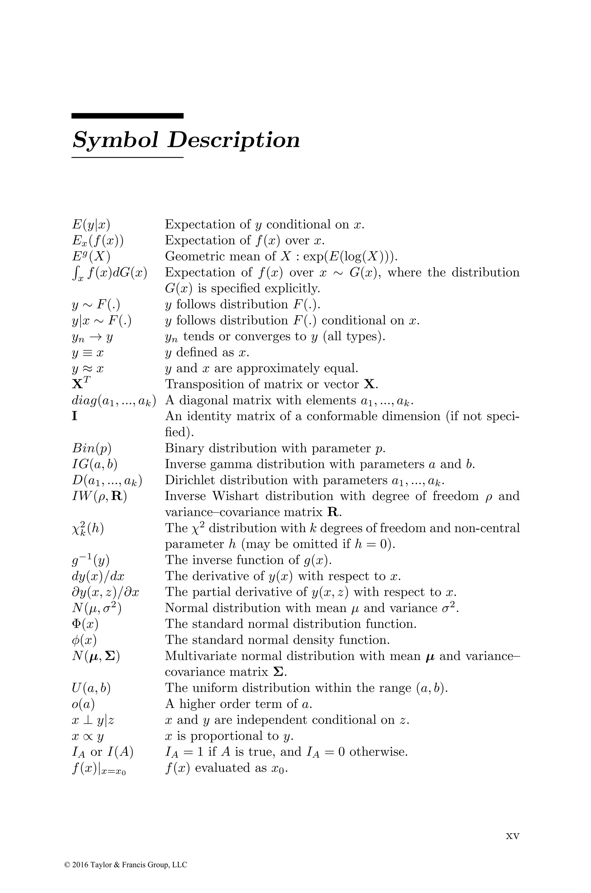 Symbol Description
E(y|x) Expectation of y conditional on x.
Ex(f(x)) Expectation of f(x) over x.
Eg
(X) Geometric mean of X : exp(E(log(X))).
R
x f(x)dG(x) Expectation of f(x) over x ∼ G(x), where the distribution
G(x) is specified explicitly.
y ∼ F(.) y follows distribution F(.).
y|x ∼ F(.) y follows distribution F(.) conditional on x.
yn → y yn tends or converges to y (all types).
y ≡ x y defined as x.
y ≈ x y and x are approximately equal.
XT
Transposition of matrix or vector X.
diag(a1, ..., ak) A diagonal matrix with elements a1, ..., ak.
I An identity matrix of a conformable dimension (if not speci-
fied).
Bin(p) Binary distribution with parameter p.
IG(a, b) Inverse gamma distribution with parameters a and b.
D(a1, ..., ak) Dirichlet distribution with parameters a1, ..., ak.
IW(ρ, R) Inverse Wishart distribution with degree of freedom ρ and
variance–covariance matrix R.
χ2
k(h) The χ2
distribution with k degrees of freedom and non-central
parameter h (may be omitted if h = 0).
g−1
(y) The inverse function of g(x).
dy(x)/dx The derivative of y(x) with respect to x.
∂y(x, z)/∂x The partial derivative of y(x, z) with respect to x.
N(µ, σ2
) Normal distribution with mean µ and variance σ2
.
Φ(x) The standard normal distribution function.
φ(x) The standard normal density function.
N(µ, Σ) Multivariate normal distribution with mean µ and variance–
covariance matrix Σ.
U(a, b) The uniform distribution within the range (a, b).
o(a) A higher order term of a.
x ⊥ y|z x and y are independent conditional on z.
x ∝ y x is proportional to y.
IA or I(A) IA = 1 if A is true, and IA = 0 otherwise.
f(x)|x=x0 f(x) evaluated as x0.
xv
© 2016 Taylor & Francis Group, LLC
 