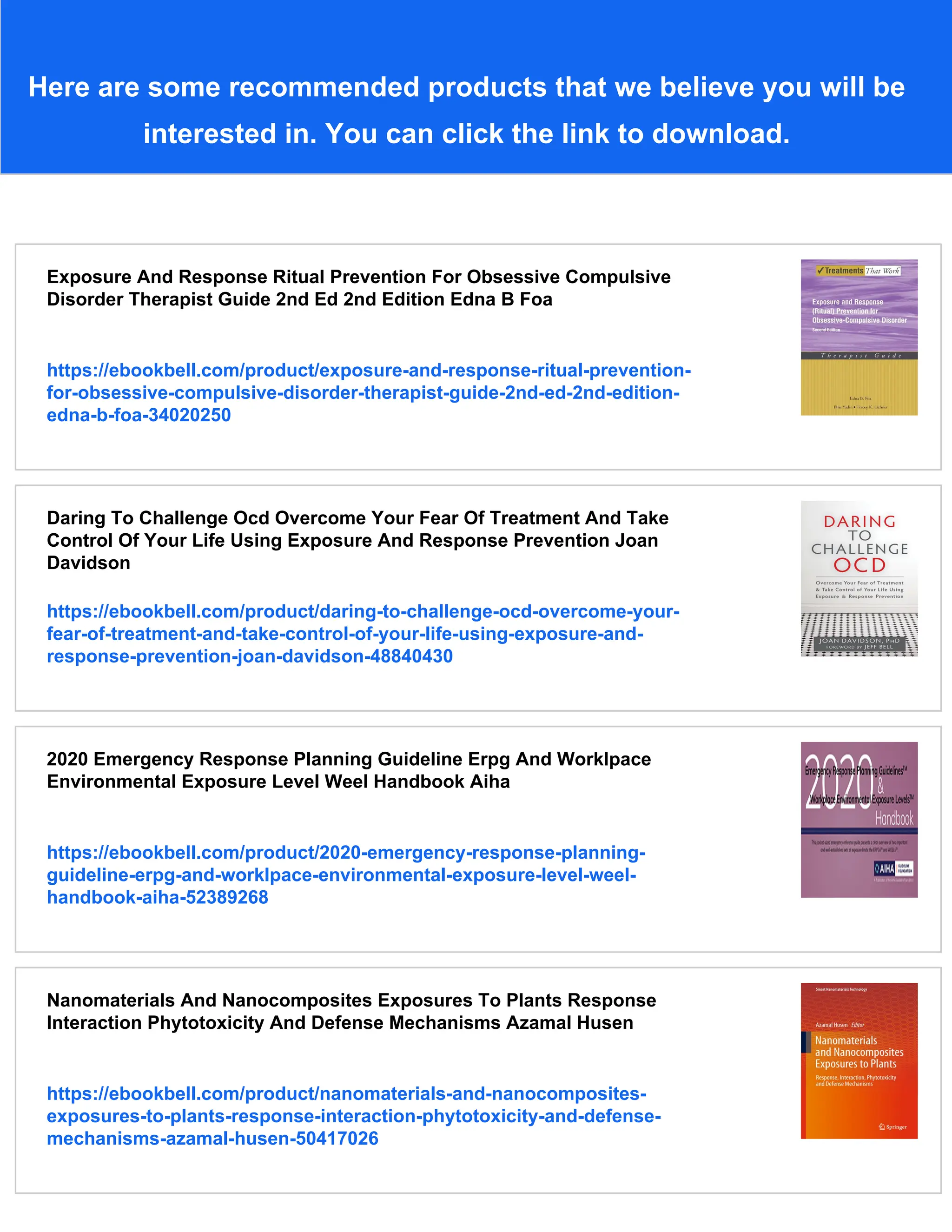 Here are some recommended products that we believe you will be
interested in. You can click the link to download.
Exposure And Response Ritual Prevention For Obsessive Compulsive
Disorder Therapist Guide 2nd Ed 2nd Edition Edna B Foa
https://ebookbell.com/product/exposure-and-response-ritual-prevention-
for-obsessive-compulsive-disorder-therapist-guide-2nd-ed-2nd-edition-
edna-b-foa-34020250
Daring To Challenge Ocd Overcome Your Fear Of Treatment And Take
Control Of Your Life Using Exposure And Response Prevention Joan
Davidson
https://ebookbell.com/product/daring-to-challenge-ocd-overcome-your-
fear-of-treatment-and-take-control-of-your-life-using-exposure-and-
response-prevention-joan-davidson-48840430
2020 Emergency Response Planning Guideline Erpg And Worklpace
Environmental Exposure Level Weel Handbook Aiha
https://ebookbell.com/product/2020-emergency-response-planning-
guideline-erpg-and-worklpace-environmental-exposure-level-weel-
handbook-aiha-52389268
Nanomaterials And Nanocomposites Exposures To Plants Response
Interaction Phytotoxicity And Defense Mechanisms Azamal Husen
https://ebookbell.com/product/nanomaterials-and-nanocomposites-
exposures-to-plants-response-interaction-phytotoxicity-and-defense-
mechanisms-azamal-husen-50417026
 