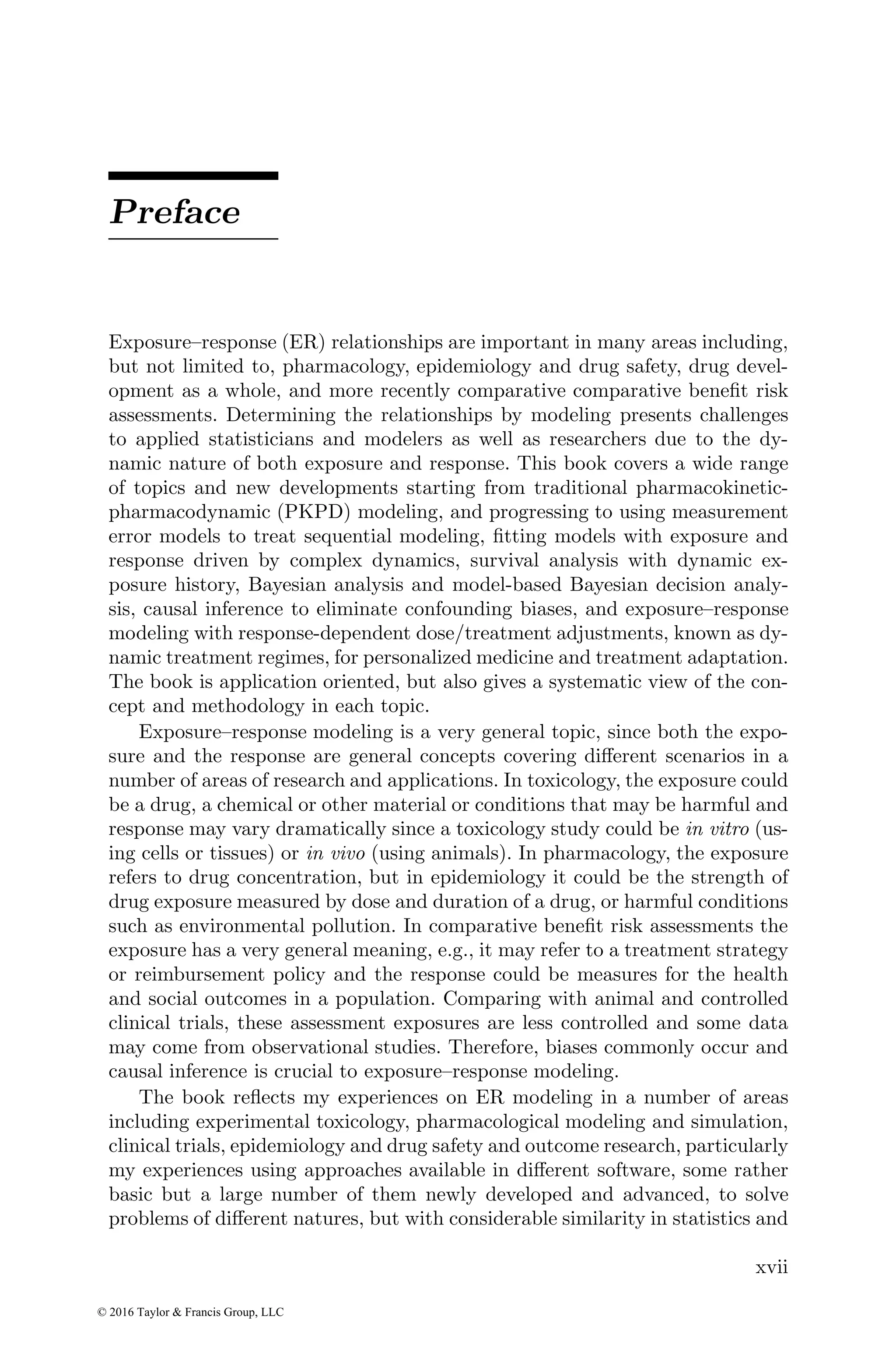 Preface
Exposure–response (ER) relationships are important in many areas including,
but not limited to, pharmacology, epidemiology and drug safety, drug devel-
opment as a whole, and more recently comparative comparative benefit risk
assessments. Determining the relationships by modeling presents challenges
to applied statisticians and modelers as well as researchers due to the dy-
namic nature of both exposure and response. This book covers a wide range
of topics and new developments starting from traditional pharmacokinetic-
pharmacodynamic (PKPD) modeling, and progressing to using measurement
error models to treat sequential modeling, fitting models with exposure and
response driven by complex dynamics, survival analysis with dynamic ex-
posure history, Bayesian analysis and model-based Bayesian decision analy-
sis, causal inference to eliminate confounding biases, and exposure–response
modeling with response-dependent dose/treatment adjustments, known as dy-
namic treatment regimes, for personalized medicine and treatment adaptation.
The book is application oriented, but also gives a systematic view of the con-
cept and methodology in each topic.
Exposure–response modeling is a very general topic, since both the expo-
sure and the response are general concepts covering different scenarios in a
number of areas of research and applications. In toxicology, the exposure could
be a drug, a chemical or other material or conditions that may be harmful and
response may vary dramatically since a toxicology study could be in vitro (us-
ing cells or tissues) or in vivo (using animals). In pharmacology, the exposure
refers to drug concentration, but in epidemiology it could be the strength of
drug exposure measured by dose and duration of a drug, or harmful conditions
such as environmental pollution. In comparative benefit risk assessments the
exposure has a very general meaning, e.g., it may refer to a treatment strategy
or reimbursement policy and the response could be measures for the health
and social outcomes in a population. Comparing with animal and controlled
clinical trials, these assessment exposures are less controlled and some data
may come from observational studies. Therefore, biases commonly occur and
causal inference is crucial to exposure–response modeling.
The book reflects my experiences on ER modeling in a number of areas
including experimental toxicology, pharmacological modeling and simulation,
clinical trials, epidemiology and drug safety and outcome research, particularly
my experiences using approaches available in different software, some rather
basic but a large number of them newly developed and advanced, to solve
problems of different natures, but with considerable similarity in statistics and
xvii
© 2016 Taylor & Francis Group, LLC
 