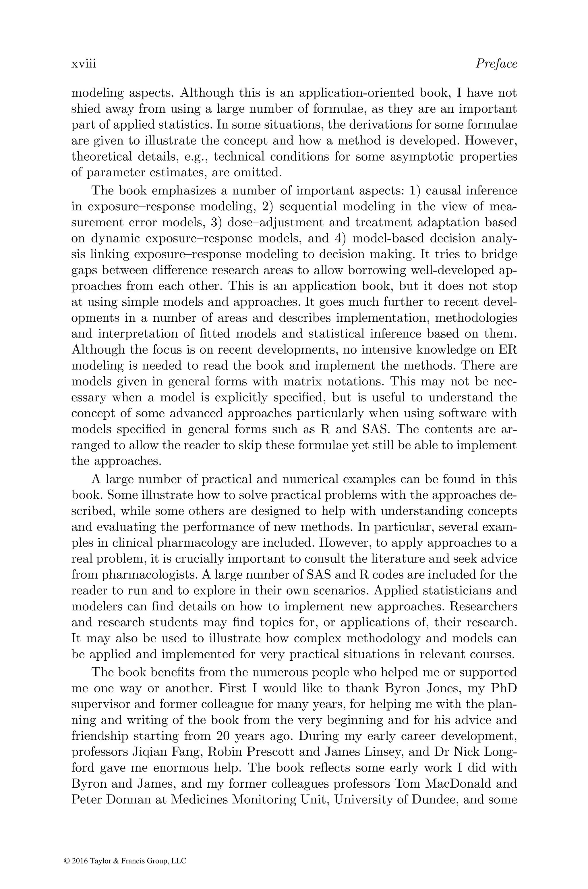 xviii Preface
modeling aspects. Although this is an application-oriented book, I have not
shied away from using a large number of formulae, as they are an important
part of applied statistics. In some situations, the derivations for some formulae
are given to illustrate the concept and how a method is developed. However,
theoretical details, e.g., technical conditions for some asymptotic properties
of parameter estimates, are omitted.
The book emphasizes a number of important aspects: 1) causal inference
in exposure–response modeling, 2) sequential modeling in the view of mea-
surement error models, 3) dose–adjustment and treatment adaptation based
on dynamic exposure–response models, and 4) model-based decision analy-
sis linking exposure–response modeling to decision making. It tries to bridge
gaps between difference research areas to allow borrowing well-developed ap-
proaches from each other. This is an application book, but it does not stop
at using simple models and approaches. It goes much further to recent devel-
opments in a number of areas and describes implementation, methodologies
and interpretation of fitted models and statistical inference based on them.
Although the focus is on recent developments, no intensive knowledge on ER
modeling is needed to read the book and implement the methods. There are
models given in general forms with matrix notations. This may not be nec-
essary when a model is explicitly specified, but is useful to understand the
concept of some advanced approaches particularly when using software with
models specified in general forms such as R and SAS. The contents are ar-
ranged to allow the reader to skip these formulae yet still be able to implement
the approaches.
A large number of practical and numerical examples can be found in this
book. Some illustrate how to solve practical problems with the approaches de-
scribed, while some others are designed to help with understanding concepts
and evaluating the performance of new methods. In particular, several exam-
ples in clinical pharmacology are included. However, to apply approaches to a
real problem, it is crucially important to consult the literature and seek advice
from pharmacologists. A large number of SAS and R codes are included for the
reader to run and to explore in their own scenarios. Applied statisticians and
modelers can find details on how to implement new approaches. Researchers
and research students may find topics for, or applications of, their research.
It may also be used to illustrate how complex methodology and models can
be applied and implemented for very practical situations in relevant courses.
The book benefits from the numerous people who helped me or supported
me one way or another. First I would like to thank Byron Jones, my PhD
supervisor and former colleague for many years, for helping me with the plan-
ning and writing of the book from the very beginning and for his advice and
friendship starting from 20 years ago. During my early career development,
professors Jiqian Fang, Robin Prescott and James Linsey, and Dr Nick Long-
ford gave me enormous help. The book reflects some early work I did with
Byron and James, and my former colleagues professors Tom MacDonald and
Peter Donnan at Medicines Monitoring Unit, University of Dundee, and some
© 2016 Taylor & Francis Group, LLC
 