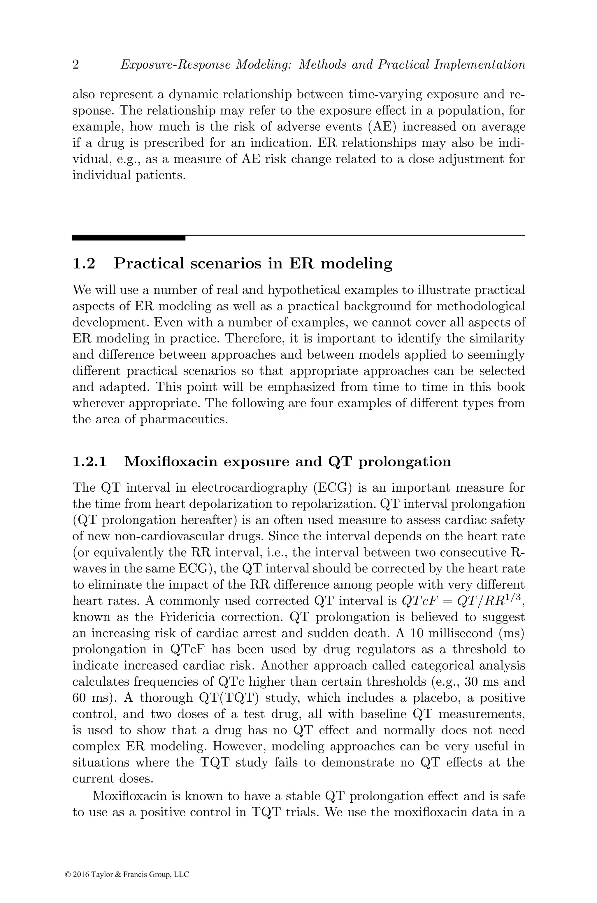 2 Exposure-Response Modeling: Methods and Practical Implementation
also represent a dynamic relationship between time-varying exposure and re-
sponse. The relationship may refer to the exposure effect in a population, for
example, how much is the risk of adverse events (AE) increased on average
if a drug is prescribed for an indication. ER relationships may also be indi-
vidual, e.g., as a measure of AE risk change related to a dose adjustment for
individual patients.
1.2 Practical scenarios in ER modeling
We will use a number of real and hypothetical examples to illustrate practical
aspects of ER modeling as well as a practical background for methodological
development. Even with a number of examples, we cannot cover all aspects of
ER modeling in practice. Therefore, it is important to identify the similarity
and difference between approaches and between models applied to seemingly
different practical scenarios so that appropriate approaches can be selected
and adapted. This point will be emphasized from time to time in this book
wherever appropriate. The following are four examples of different types from
the area of pharmaceutics.
1.2.1 Moxifloxacin exposure and QT prolongation
The QT interval in electrocardiography (ECG) is an important measure for
the time from heart depolarization to repolarization. QT interval prolongation
(QT prolongation hereafter) is an often used measure to assess cardiac safety
of new non-cardiovascular drugs. Since the interval depends on the heart rate
(or equivalently the RR interval, i.e., the interval between two consecutive R-
waves in the same ECG), the QT interval should be corrected by the heart rate
to eliminate the impact of the RR difference among people with very different
heart rates. A commonly used corrected QT interval is QT cF = QT/RR1/3
,
known as the Fridericia correction. QT prolongation is believed to suggest
an increasing risk of cardiac arrest and sudden death. A 10 millisecond (ms)
prolongation in QTcF has been used by drug regulators as a threshold to
indicate increased cardiac risk. Another approach called categorical analysis
calculates frequencies of QTc higher than certain thresholds (e.g., 30 ms and
60 ms). A thorough QT(TQT) study, which includes a placebo, a positive
control, and two doses of a test drug, all with baseline QT measurements,
is used to show that a drug has no QT effect and normally does not need
complex ER modeling. However, modeling approaches can be very useful in
situations where the TQT study fails to demonstrate no QT effects at the
current doses.
Moxifloxacin is known to have a stable QT prolongation effect and is safe
to use as a positive control in TQT trials. We use the moxifloxacin data in a
© 2016 Taylor & Francis Group, LLC
 