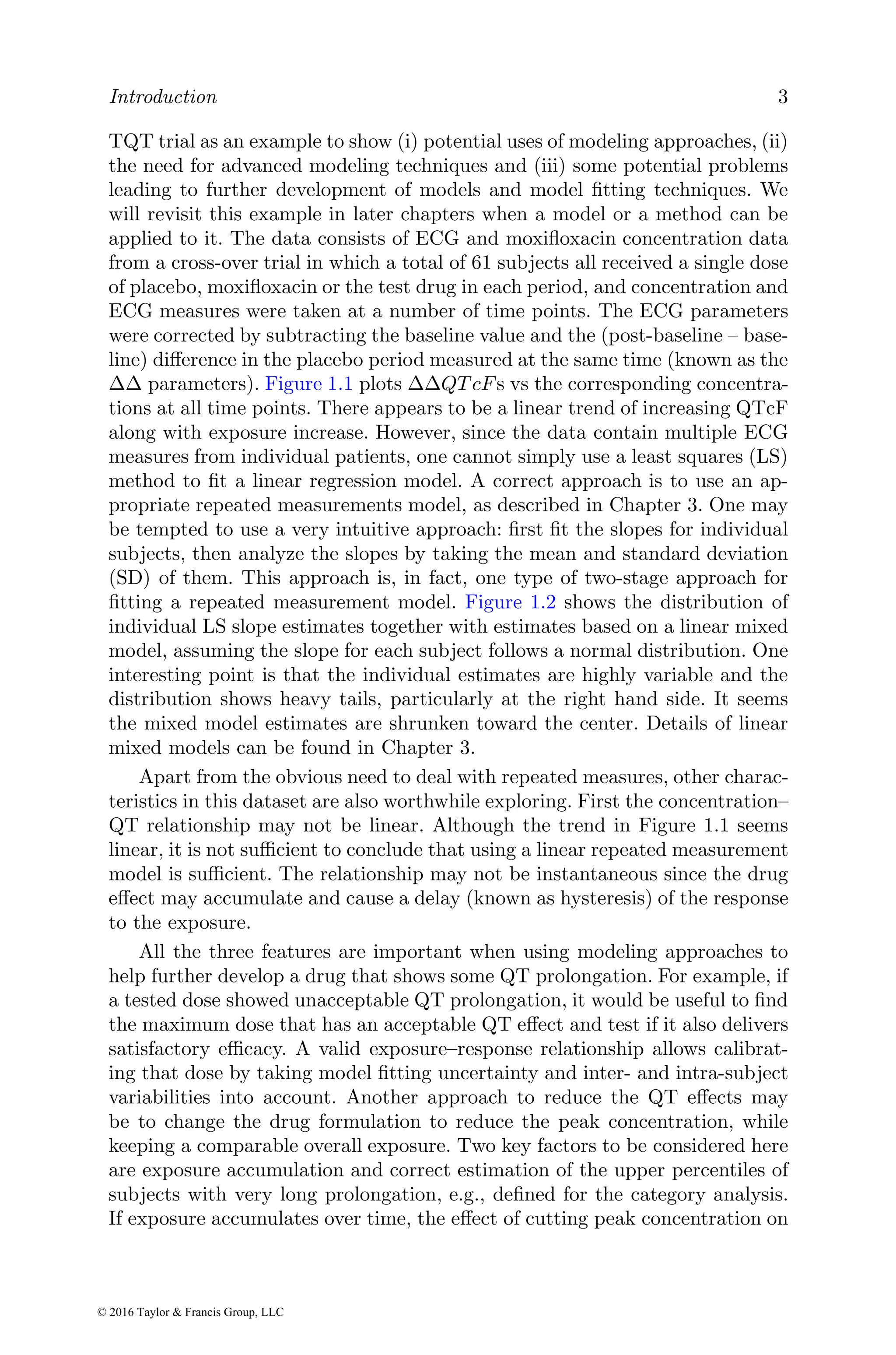 Introduction 3
TQT trial as an example to show (i) potential uses of modeling approaches, (ii)
the need for advanced modeling techniques and (iii) some potential problems
leading to further development of models and model fitting techniques. We
will revisit this example in later chapters when a model or a method can be
applied to it. The data consists of ECG and moxifloxacin concentration data
from a cross-over trial in which a total of 61 subjects all received a single dose
of placebo, moxifloxacin or the test drug in each period, and concentration and
ECG measures were taken at a number of time points. The ECG parameters
were corrected by subtracting the baseline value and the (post-baseline – base-
line) difference in the placebo period measured at the same time (known as the
∆∆ parameters). Figure 1.1 plots ∆∆QT cFs vs the corresponding concentra-
tions at all time points. There appears to be a linear trend of increasing QTcF
along with exposure increase. However, since the data contain multiple ECG
measures from individual patients, one cannot simply use a least squares (LS)
method to fit a linear regression model. A correct approach is to use an ap-
propriate repeated measurements model, as described in Chapter 3. One may
be tempted to use a very intuitive approach: first fit the slopes for individual
subjects, then analyze the slopes by taking the mean and standard deviation
(SD) of them. This approach is, in fact, one type of two-stage approach for
fitting a repeated measurement model. Figure 1.2 shows the distribution of
individual LS slope estimates together with estimates based on a linear mixed
model, assuming the slope for each subject follows a normal distribution. One
interesting point is that the individual estimates are highly variable and the
distribution shows heavy tails, particularly at the right hand side. It seems
the mixed model estimates are shrunken toward the center. Details of linear
mixed models can be found in Chapter 3.
Apart from the obvious need to deal with repeated measures, other charac-
teristics in this dataset are also worthwhile exploring. First the concentration–
QT relationship may not be linear. Although the trend in Figure 1.1 seems
linear, it is not sufficient to conclude that using a linear repeated measurement
model is sufficient. The relationship may not be instantaneous since the drug
effect may accumulate and cause a delay (known as hysteresis) of the response
to the exposure.
All the three features are important when using modeling approaches to
help further develop a drug that shows some QT prolongation. For example, if
a tested dose showed unacceptable QT prolongation, it would be useful to find
the maximum dose that has an acceptable QT effect and test if it also delivers
satisfactory efficacy. A valid exposure–response relationship allows calibrat-
ing that dose by taking model fitting uncertainty and inter- and intra-subject
variabilities into account. Another approach to reduce the QT effects may
be to change the drug formulation to reduce the peak concentration, while
keeping a comparable overall exposure. Two key factors to be considered here
are exposure accumulation and correct estimation of the upper percentiles of
subjects with very long prolongation, e.g., defined for the category analysis.
If exposure accumulates over time, the effect of cutting peak concentration on
© 2016 Taylor & Francis Group, LLC
 