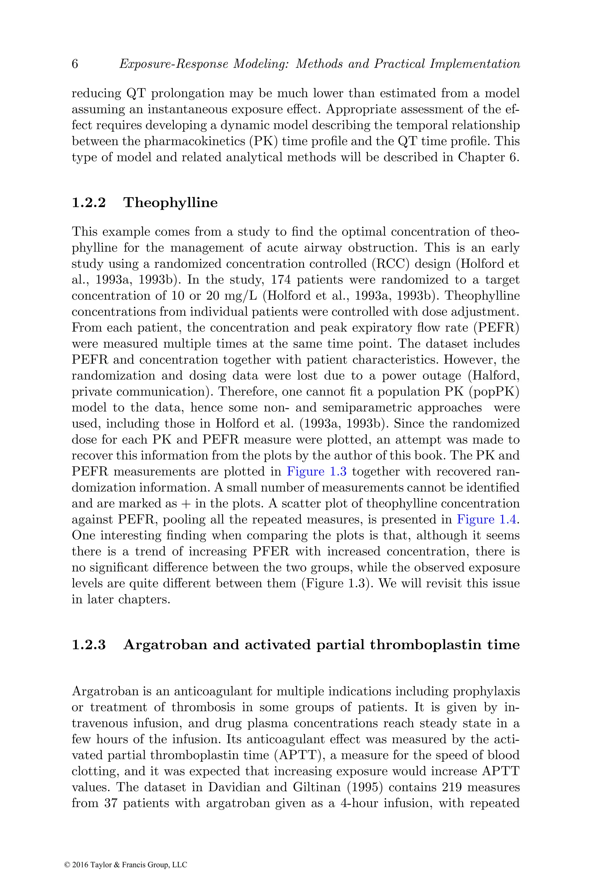 6 Exposure-Response Modeling: Methods and Practical Implementation
reducing QT prolongation may be much lower than estimated from a model
assuming an instantaneous exposure effect. Appropriate assessment of the ef-
fect requires developing a dynamic model describing the temporal relationship
between the pharmacokinetics (PK) time profile and the QT time profile. This
type of model and related analytical methods will be described in Chapter 6.
1.2.2 Theophylline
This example comes from a study to find the optimal concentration of theo-
phylline for the management of acute airway obstruction. This is an early
study using a randomized concentration controlled (RCC) design (Holford et
al., 1993a, 1993b). In the study, 174 patients were randomized to a target
concentration of 10 or 20 mg/L (Holford et al., 1993a, 1993b). Theophylline
concentrations from individual patients were controlled with dose adjustment.
From each patient, the concentration and peak expiratory flow rate (PEFR)
were measured multiple times at the same time point. The dataset includes
PEFR and concentration together with patient characteristics. However, the
randomization and dosing data were lost due to a power outage (Halford,
private communication). Therefore, one cannot fit a population PK (popPK)
model to the data, hence some non- and semiparametric approaches were
used, including those in Holford et al. (1993a, 1993b). Since the randomized
dose for each PK and PEFR measure were plotted, an attempt was made to
recover this information from the plots by the author of this book. The PK and
PEFR measurements are plotted in Figure 1.3 together with recovered ran-
domization information. A small number of measurements cannot be identified
and are marked as + in the plots. A scatter plot of theophylline concentration
against PEFR, pooling all the repeated measures, is presented in Figure 1.4.
One interesting finding when comparing the plots is that, although it seems
there is a trend of increasing PFER with increased concentration, there is
no significant difference between the two groups, while the observed exposure
levels are quite different between them (Figure 1.3). We will revisit this issue
in later chapters.
1.2.3 Argatroban and activated partial thromboplastin time
Argatroban is an anticoagulant for multiple indications including prophylaxis
or treatment of thrombosis in some groups of patients. It is given by in-
travenous infusion, and drug plasma concentrations reach steady state in a
few hours of the infusion. Its anticoagulant effect was measured by the acti-
vated partial thromboplastin time (APTT), a measure for the speed of blood
clotting, and it was expected that increasing exposure would increase APTT
values. The dataset in Davidian and Giltinan (1995) contains 219 measures
from 37 patients with argatroban given as a 4-hour infusion, with repeated
© 2016 Taylor & Francis Group, LLC
 